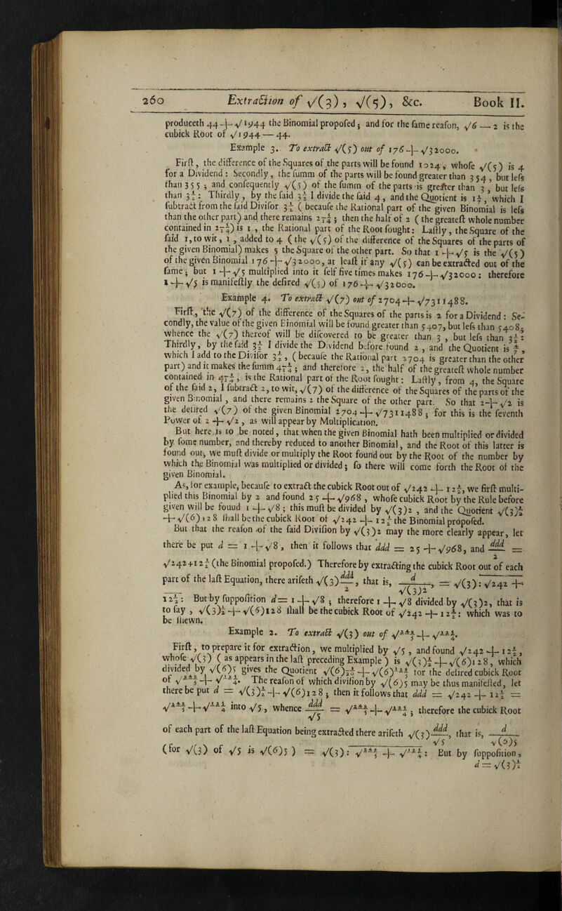 prodiiceth 44 the Binomial propofed j and for the fame reafon, ^6—^2 is the cubick Root of v'l 944 — 44. Example 3.. To extraH; y'CO out of iy6~\-^/^2ooo, Firft, the difference of the Squares of the parts will be found 1024, whofe-v/(0 is 4. for a Dividend : Secondly, the fumm of tfie parts will be found greater than 3 54 but lefs than 35 5 ; and confequently V(0 the fumm of the parts-is greyer than 3 but lefs ^ than 3t: Thirdly , by the faid 3t I f^ivide the faid 4, and the Quotient is i ^ / which I fubtradt from the faid Divifor 3t ( becaufe the Rational part of the given Binom’ial is lefs than the othcr part) and there remains 2r|; then the half of 3 (the greateff whole number contained in a^^^is i ., the Rational part of the Root fought; Laffly, the Square of the faid I, to wit, 1 , added 104 (the V(0 ot the difference of the Squares of the parts of the given Binomial) makes 5 the Square of the other part. So that i>5 the V(5) of the given Binomial 176-i-* 7^3 2000, at leaft it any V(^) can be extracted out of the famej but 1 5 multiplied into it felf five times makes ij6~-U^S20qo : therefore * + ismanifeftly the defired V(5J of 176D-V32000. Example 4. f ^ 1—^/7311488. Firff,'the VCz) of the difference of the Squares of the parts is 2 for a Dividend: Se¬ condly, the value of the given Binomial will be found greater than ^407, but lefs than cloS- whence the VC?) thereof vvill be difeovered to be greater than 3 , .but lefs than 3-^ : Thirdly, by ihefaid^ 3r ^ divide the Dividend before found 2 , and the Quotient is ^ which 1 add to the Diviior 3 ^ s ( becaufe the Rational part 2704 is greater than the other part) and it makes the fumm 47-j and therefore 2, the half of the greateft whole number contained in 47^ , is the Rational part of the Root fought: Lafily , from 4, the Squ.are of the faid 2 , I fubtradf 2, to wit, <y/(7) of the difference of the Squares of the parts of the given Binomial , and there remains 2 the Square of the other part. So that is rf.e deiired vCz) of the given Binomial 2704 + ^73114885 for this is the feventli Power ot 2 4- , as will appear by Multiplication. But here is to be noted, that when the given Binomial hath been multiplied or divided by fome number, and thereby reduced to another Binomial, and the Root of this latter is found out, we muff divide or multiply the Root found out by the Root of the number by which thp Binomial was multiplied or divided j fo there will come forth the Root of the given Binomial. As, for example, becaufe to extract the cubick Root out of ^242 *-1— 12^, we firff multi¬ plied this E)inomial by 2 and found 2 5^ —y'pdS , whofe cubick Root by the Rule before given will be fouud i+V8; this muff be divided by ^(3)2 , and the Quorient VC3)t 4-V(6)»28 (hall be the cubick Root of 42 + 127 the Binomial propofed. But that the reafon <of the faid Divifion by VC?)^ may the more clearly appear, let there be put — T +v'8 ^ then it follows that ddd = 25 +V5?68, 2Lnd — = V242+12^ (the Binomial propofed.) Therefore by extraaing the cubick Root out of each part of the laft Equation, there arifethv'Cs)—, that is, —I_=■ _ _ 2 V(3)2 ^ 127 : But‘by fuppofition 1 + ^^8 . therefore i + y'S divided by V(0^> to fay , ^/(s)^+’8 lliall be the cubick Root of v^242 —1—i i**! which was to be Ihewn. r -t » Example 2. To extraEb ^'(3) om of FirH:, to prepare it for extradion, we multiplied by , and found ^242 +127, whofe v\3) ( as appears in the laft preceding Example ) is V(Ot 4-^(8)1 28, which divide^t^by V(6)> gives the Quotient y(6)7| 4-V(<^)~“f foi the defired cubick Root y/ 4» The reafon of which divifion by ^(6)5 may be thus manifefted, let there be put d = V(5)t + ^(6)128, then it follows that ddd = V242 -h lat = tntoy'j, whencetherefore the cubick Root V ) ^ of each part of the laft Equation being exttaaed there arifeth VCO—, that is, ■ ^ 5 V (^)5 (for VCs) V5 ~ VCO • Eut by fuppofiiion.