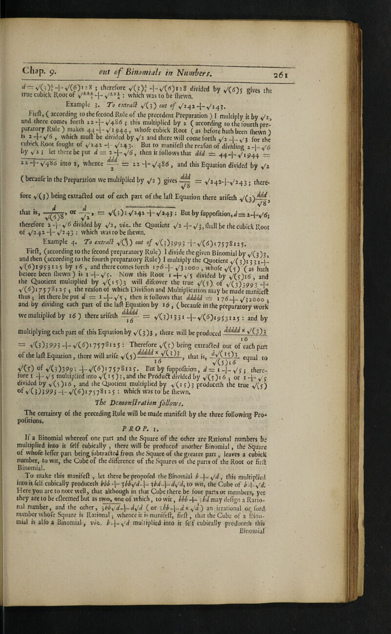 Chi 265 VCOt-hVCOi^S ; therefore V(?)r-h V('^)ii8 divided by JC6)k gives the true cubick Root of H- J ^ which was to be Hiewn. ^ ^ Example 5. ' To extmU ^(3) out of ^242 Firfl, ( according to the fecond Rule of the precedent Preparation ) I multiply it by Ji and there comes forth 22.-j-v'486 j this multiplied by 2 (according to the fourth pre¬ paratory Rule ) makes 44 ^ 1944, vvhofe cubick Root ( as before hath been fliewn ) IS 2 ^6 , which rauft'be divided by and there will come forth ^2 -4- V3 for the cnb’ck Root fought of V242 -1- ^^43- to manifeft the reafon of dividing 2 J6 by y z; let there be put = 2-|-, then it follows that ddd ~ 44-j-'Vi‘?44 = into 2, whence ^ — 22 -1-v'48<^, and this Equation divided by ( bccaufe in the Preparation we multiplied by ^2 ) gives — = . there- fore VC 3) being extrafted out of each part of the lafl Equation there arifeth ’ d d '— --- y{(6)8’ “ V(3)* V'2'4X-j-v^43 > Butbyfuppofition,«i=:2-|-^(Jj therefore 2divided by ^2, vii. the Qiiotient 'h-v/3, Hiall be the Cubick Root of y'242 ^2 43 : Which was to be Ihewn. Example 4. To extraB V(* ) out of V(3)3993 “HV(^)i7578i25: FirR, (according to the fecond preparatory Rule) I divide the given Binomial by y'(3) ? and then (according to the fourth preparatory Rule) I multiply the Quotient V(3)i 3 3 V'(6)i9ni^5 by 16, and there comes forth 17^+^32000 , whofe y/(5)‘(as hath beiore been fiiewn ) is i Now this Root 1 4-^5 divided by and the Quotient multiplied by VO 5)3 will difeover the true V()). of V(3)^993 -0 A/(6)t7578i 2 5-. the reafon of which Divifion and Multiplication may be maderaanifeft thus ; let there be put = i+Vs, then it follows that ddddd = i ydU-, y'^iooo - and by dividing each part of the laR Equation by 16, ( becaufe in the preparatory work we multiplied by i6) therearifeth - VCOiSSt-4-^(6)1953125 : and by multiplying each part of this Equation by V( 3)3 , there will he pmdnrpr^ ^ V(3 )3 16 — VC3)3993 ^VC<5)1757^115 •• Therefore V(7) being extraded out of each part of the laft Equation, there will arife V(5)^‘^^^‘^ ^ VC 3)3 ^ equal to i<5 V(5)i<5 ^ V(5) of V(3)399M-V(^)*7578i2 But by fiippofition, d—i^]^^^; there¬ fore! -)-V5 touUipliedinto VCi5)3}and iheProduddividedby V(5)i6 ; or I^-^V5 divided by v(5)i6 , and the Quotient multiplied by V(i 5)3 prodiiceth the true V(5) of V(5)S993 + V(^)i757Sii5 • Which was to be fhewn. The DemonUration follows. The certainty of the preceding Rule will be made manifeft by the three following Pro-* pofitions. PROP, 1, If a Binomial whereof one part and the Square of the other are Rational numbers be multiplied into it felf cubically , there will be produced another Binomial, the Square of whofe leffer part being fubtraded from the Square of the greater parr, leaves a cubick number, to wit, the Cube of the ditference of the Squares of the parts of the Root or firfl Binomial. To make this manifefl:, let there be propofed the Binomial I .-j- ^d, this multiplied into it felf cubically produceih bbb '^bb^d~\~^ ^bd~fd^d, to wit, the Cube of ^-l-V^. ' Here you are to note well, that although in that Cube there be four parts or members, yet they are to be edeemed but as two, one of which, to wit, -f- 3 may defign a Ratio¬ nal number, and the other, ^hbi^ d^\-~ d^d (or 3 di x y'J ) an irrational or furd number whofe Square is Rational; whence it is manifeft, firfi:, that the Cube of a Hino- mial is alfo a Binomial, vi^, b^-f^^^d multiplied into it felf cubically prcduceth this Binomial