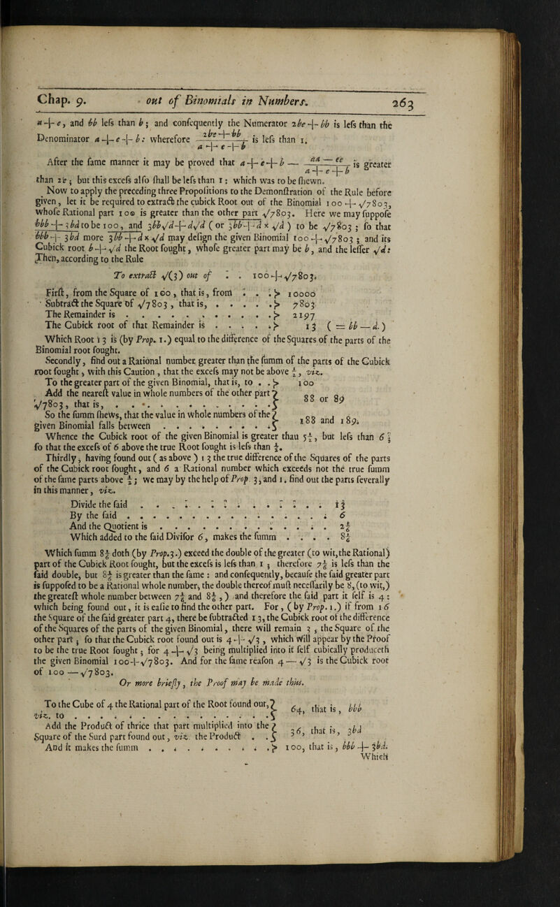 1 chap. p. <• ont of Bifiomtals w Numbers, « + <?, and lefs than b; and confequently the Numerator 2be-\-^l;h is Icfs than the Denominator wherefore -f'— is lefs than i. After the fame manner it may be proved that a-\- ’e^ h-~~ is greater ^ e *~[~ b than 2 i?. but this excefs alfo fliall be lefs than i; which was ro be fliewn. ^ Now to apply the preceding three Propofiiions ro the Demonflration of the Rule before given, let it be required toextradjthe cubickRoot out of the Binomial ioo-j-^^780^, whofe Rational part 10® is greater than the other part ^'780^. Here wemayfuppofe hbb -{- ^ bd to be 100, and (or ^bb-\<d x be ^7^03 > fo that Uh^y ^bd more ^bb ^/d may defign the given Binomial too -{--.y'7803 ; and its Cubick root the Root fought, whofe greater part may be and thelelTer yds Jhen, according to the Rule To extraSl V(3) f • • loo*-]-' Firft, from the Square of I GO , that is, from i • • 1> lOoob • Subtraft the Square of v'y 803,‘that is,.^ 7803. The Remainder is.*.j> 2197 The Gubick root of that Remainder is . . . . * ^ 13 { ~ bb — d.) Which Root \ 3 is (by Prop» i.) equal to the difference of the Squares of the parts of the Binomial root fought. Secondly, fihd out a Rational number greater than the fumm of the parts of the Gubick root fought 4 with this Caution , that the excefs may not be above 7, To the greater part of the given Binomial, that is, to . . J> 160 Add the neareft value in whole numbers of the other part 7 ^ o o ^ ^7803^ that IS, . . ..y ^ So the furam IheWs, that the value in Whole numbers of the ? 0 o j o given Binomial falls between . . . i, * . . i * an i p. Whence the Cubick root of the given Binomial is greater thau 57 > but lefs than 6 * fo that the excefs of 6 above the true Root fought is lefs than Thirdly j having found out ( as above ) 1 3 the true difference of the Squares of the parts of the Cubick root fought, and 6 a Rational number which exceeds not the true fumm of the fame parts above 7; wc may by the help oiProp. 3, and i * find out the parts feverally in this manner, viz. Divide the faid . . 13 By the faid.. • , , . i 6 And the Quotient is.! . . ; . 21 Which added to the faid Divifor (5, makes the fumm .... 8^ Which fumm 8 j doth (by Prop,‘^.) exceed the double of the greater (to wit, the Rational) faid doublej but 8^ is greater than the fame : and confequently, becaufe the faid greater part is fuppofed to be a Rational whole number^ the double thereof muft ncccffarily be 8, (to wit,) ihegreatcft whole number between 7f and 8^ ,) .and therefore the faid part it felf is 4 : which being found out, it is eafie to find the other part. For, ( by Prop, 1.) if from 16 the Square of the faid greater part 4, there be fubtrafted 13, the Cubick root ot the difference of the sSquares of the parrs of the given Binomial, there will remain 3 , the Square of the other part j fo that the Cubick root found out is 4 ^3, which Will appear by the Proof to be the true Root fought • for 4 J[- ^3 being multiplied into it felf cubically produceth the given Binomial 100-1-^/7803. And for the fame reafon 4 — V3 is the Gubick root of 100 —y'7803. Or more briefly, the Proof may be made thks. To the Cube of 4 the Rational part of the Root found our,2 ^ that is bbb Add the Produff of thrice that part multiplied into the ? rhnr is ^bd Square of the Surd part found out, 2//^ theProduft • *3 ^ ■ ' And it makes the fumm . , < . ^ . . * ; 100, that is, 3^. Which 263