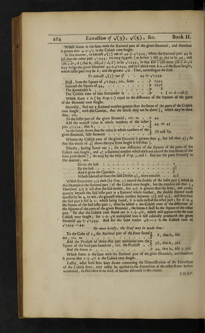 264 ExtraBion of \/C3)> VCs) > Which fumm is the fame with the Rational part of the given Binomial, and therefore it proves that 4-4--v/3 is the Cubick root fought. , , . 1 In likemanner, to extraft VCO out of 44-hVi944, where the Rational part 44 is lefs than the other part 944; ^e may fuppofe ( as before to be 44, and (that is, to be Vi944i UbA^^bd mort sib may defign the given Binomial 44-4-v'» 944j and us Cubick root b^^d the Root fought j Whofe lelfer part may be b, and the greater ^d. Then, according to the Rule To extra^ ^is) • ‘ 44^^V*944• Firfl:, from the Square of-v/1 944 > ^944 Subtraft the Square of 44,.^^93^ The Remainder is .^ ^ 1 rr •\ The Cubick root of that Remainder is.^ ^ ( = d-^^bbAj Which Root ^ is ( by Frop 1.) equal to the difference of the Squares of the parts of the Binomial root fought, ' Secondly, find out a Rational number greater than the fumm of the parts of the Cubick root fought, with this Caution, that'the excefs may not be above i j which may be done thus, To the leffer part of the given Binomial ^ viz. to • . )*• 44 Add the ncareft value in whole numbers of the other 7 part V1944 j that is, . . . . . . . : • • •S So the fumm lliews that the value in whole numbers ot the ) g g ^ given Binomial, falls between.. Whence the Cubick root of the given Binomial is greater than 4, but lefs than 4I j fo that the excefs of 4^ above the true Root fought is lefs than Thirdly, having found out 2 \ the true difference of the Squares of the parts of the Cubick r^t fought j and 4t a Rational number which doth not exceed the true fumm of the fame parts above \ j we may by the help of Prop. 3, and i, find out the parts feverally in this manner, viz. Divide the faid *.••• 2 ^ By the faid .. ... And it gives the Quotient ... *9 Which fubtrafted from the faid Divifor 4^, there remains . . 413 Which Remainder 4^9 doth (by Prop. 3.) exceed the double of the leffer part ( which in this Example is the Rational part) of the Cubick root fought, but the excefs is lefs than i , Therefore « lefs than the faid double, but 47^ is greater than the fame j and confe- quently becaufe ‘the faid lefl'er part is a Rational whole number, the double thereof mud neceffarily be 4, to wit, the greateft whole number between 3^8 and 47!, and therefore the faid part it (elf is 2: which being found, it is eafie to find the other part; for if to 4 theSquare.of the faid leffer part 2, there be added 2 the Cubick root of the difference ot the Squares of the parts of the given Binomial, the fumm 6 fhall be the Square of the other part. So that the Cubick root found out is 2-)-^^, which will appear to be the true Cubick root fought j for 2 ^6 multiplied into it felf cubically produceth the given Binomial 44 4-^1944* And for the fame reafon — 2 is the Cubick root of 1944 — 44* Or rAor/t briefly ^ the Proof may be made thmt To the Cube of 2 , the Rational part of the Root found ? g ^ out, viz. to. .. . ... ’ Add the Produa of thrice that part multiplied into the? ^ y^ Square of the Surd part found out, viz. the Produft . . ^ ^ ’ And the fumm is . .. • • 44> that is, bhb sbd. Which fumm is the fame with the Rational part of the given Binomial; and therefore it proves that 2-\-^6 is the Cubick root fought,, Laftly, what hath here been fliewn concerning the Dernonffration of the Extraaion of the Cubick Root, may eafily be applied to the Extradion of the other Roots before mentioned, fo that there is no need of farther difeourfe in this matter. CHAP.