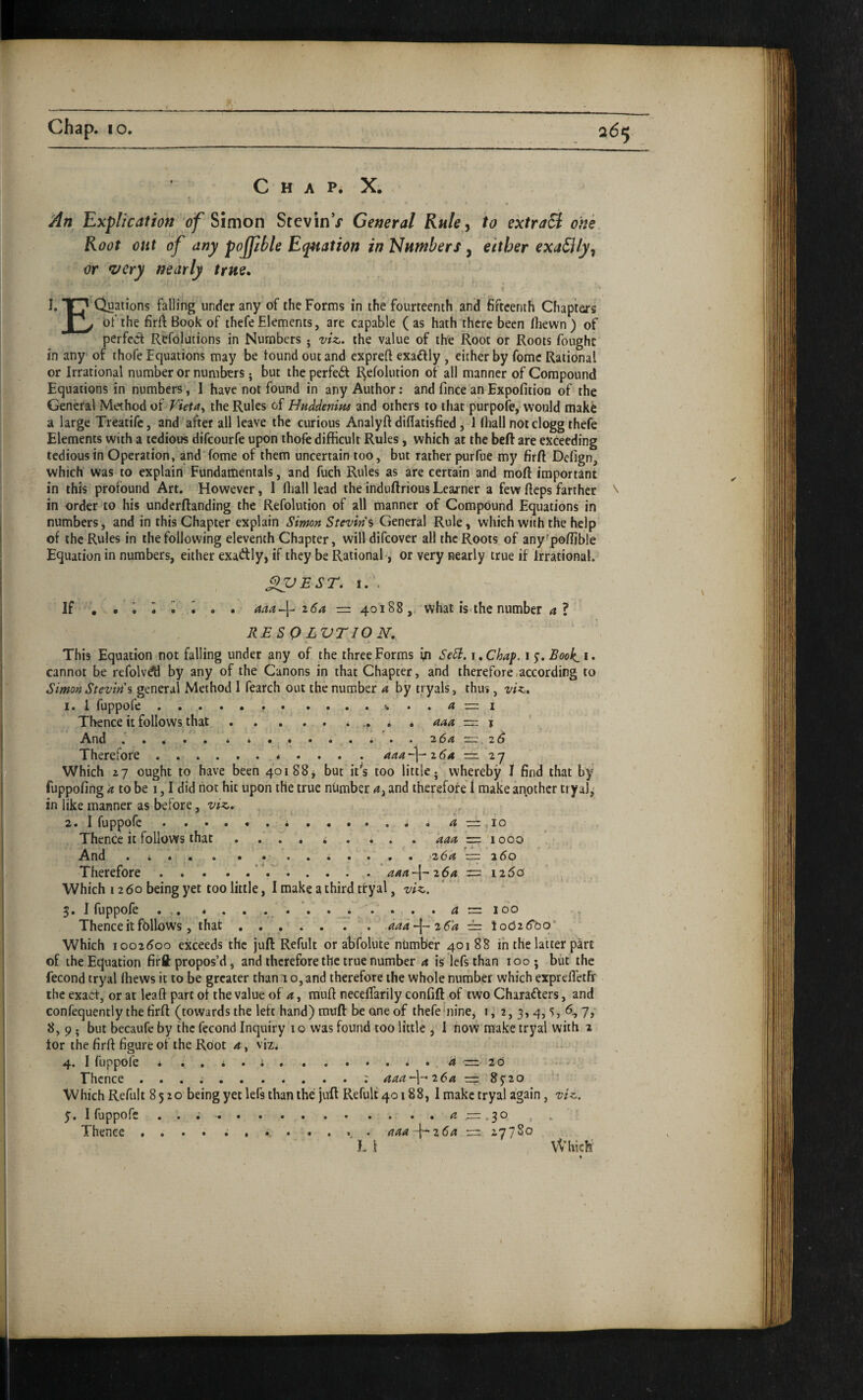 C H A P. X, An Explication of ^imon StevinV General Ruley to ektraB one Root oat of any pojjible Equation in Numbers, either exaSilyy or very nearly true, 1. Quations falling under any of the Forms in the fourteenth and fifteenth Chapters Tv of the firrt Book of thefe Elements, are capable (as hath there been fliewn) of perfe^ft Refolutions in Numbers • viz,, the value of the Root or Roots fought in any of thofe Equations may be tound out and cxpreft exai^ly , either by feme Rational or Irrational number or numbers • but the perfe6f Refolution of all manner of Compound Equations in numbers , I have not found in any Author: and fince anExpofitioo of the General Method ot Fieta^ the Rules of HuMenifu and others to that purpofe, would make a large Treatife, and'after all leave the curious Analyft diUatisfied , 1 lliall not clogg thefe Elements with a tedious difeourfe upon thofe difficult Rules, which at the beft are exceeding tedious in Operation, and' feme of them uncertain too, but rather purfiie my firft Defign, which was to explain Fundamentals, and fuch Rules as are certain and moft important in this profound Art. However, I fliall lead the induftrious Learner a few flcps farther \ in order to his underftanding the Refolution of all manner of Compound Equations in numbers, and in this Chapter explain Simon Sievin's General Rule, which with the help of the Rules in the following eleventh Chapter, willdifcover all the Roots of any'poffible Equation in numbers, either exactly, if they be Rational-, or very nearly true if Irrational. XPEST. I. . If • • ^ ^ • aaap z6a — 40188, Vvhat is-the number 4 ? RESQLVTION, This Equation not falling under any of the three Forms in SeSl. \. Chaf. 15-. Book. i. cannot be refolvdti by any of the Canons in that Chapter, and therefore.according to Simon Sievin'% general Method 1 fearch out the number a by tryals, thus, viz. I. 1 fuppofe.. .. a — I Thence it follows that.* .. . . — i ^Vnd • . . . • i * . * . . . • • . 3154 —f y 2 B Therefore.. 444-]-2<54 — 'z-j . Which 27 ought to have been 401 88^ but it’*s too little- whereby I find that by fuppofing 4 to be 1,1 did not hit upon the true number 4, and therefore' f make anpthcr try al^ in like manner as before, viz, , 3. 1 fuppofe • 4 ,— 11 o Thence it follows that ......... 444 = '1000 And .... . . ........ -264 == z6o Therefore.’ ..' am-\-z6n 12^0 Which 1260 being yet too little, I make a third tfyal, viz. 5. I fuppofe . . .... 4 100 Thence it follows, that ... aaa~\~26a ~ loc526^q* Which 1002^00 exceeds the juft Refult or abfolute''nUmb'er 40188 in the latter part of the Equation firft: propos’d, and therefore the true number 4 is lefsthan 100; but the fecond tryal Ifiews it to be greater than 1 o, and therefore the whole nurhber which exprefl’etff the exairf, or at leaft part of the value of 4, rauft neceffarily confift of two Charafters, and confequently the firft (towards the left hand) muft be one of thefe'nine, 1, 2, 3, 4,5, 7,' 8, 9 - but becaufe by the fecond Inquiry 10 was found too little , I now make tryai with 2 tor the firft figure of the Root a , viz. 4. I fuppofe . ...... . ...... 4 2 0 .... Thence ..: 444^-264 — Sj’ao Which Refult 8520 being yet lefs than the juft Refult 40188, I make tryal again, viz. y. I fuppofe ..... . .. .. .. ..4 . 3 ® » Thence .... ..aaa-l^zda 27 7 So L 1 VVhiehi^