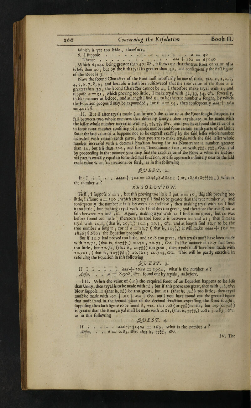 Book ll. %t6 Concerning the Kefolntion Which is yet too liftle j therefore 6. I fuppofe. Thence. . . . . . =3 40 . . aaa~\—z6a ~ 6 5'04O Which 65040 being greater than 401 88, it ftiews me that the true Root or value of 4 is Icfs than 40 j but by the fifth tryal its greater than 30, and confequently the fir ft figure af the Root is 3. Now the fecond Charafter of the Root muft neceffarily be one of thefe, viz,, o, i, 2, 3,' 4> 5>7» 9 5 becaufe it hath been difcovered that the true value of the Root a is greater than 30, the fecond Charafter cannot be o , I therefore make tryal with i, and (lippofe 4 = 31, which proving too little, I make tryal with 32,33,34, feverally, in like manner as before, and at length 1 find 34 to be the true number a fought, by which the Equation propos’d may be expounded • for if 4 = 34, then confequcntly ^44 264 = 40188, II. But if after tryals made ( as before ) the value of 4 the Root fought happens to fall between two whole numbers that differ by Unity; then tryals are to be made with the lefTcr whole number increafed with 7^, 7^, rJ-, &c. until you have found the value of 4 in forae raixt number confifting of a whole number and fome certain tenth parts of an Unit; But if the faid value of a happens not to be expreft exadly by the faid leffer whole number increafed with certain tenth parts, then you are to make tryals with the faid IcRer whole number increafed with a decimal Fraftion having for its Numerator a number greater than 10, but lefs than 100 ; and for its Denominator loo, as with and by proceeding in that manner you may find the exaft value of the Root a when its fractio¬ nal part is exactly equal to fome decimal Fraction, or elfe approach infinitely near to the faid exact value when ’tis irrational or furd, as in this following ’ ^EST, 2. • , 4444-}-504 = 184638.6801 ; (or, 1846387 i) what is -iLioi 10000 9 the number 4 ? RESQLVTION. Firfl:, 1 fuppofe ‘4=1, but this proving too little I put 4 = i o, thij^ alfo proving tooi little, I afl'ume az=ioo , which after tryal 1 find to be greater than the true number 4, and ’ confequently the number 4 falls between 10 and too • then making tryal with 20 1 find it too little, but making tryal with 3*0 I find this too great, and therefore the true Root a falls between 20 and 30; Again, making tryal with 21 I find it too great, but 20 was before found too little • therefore the true Roof 4 is between 20 and 21 j then 1 make tryal with 20.1, (that is, 207^,) 20.2 ; 20.3 , &c. and at length find 20.7 to be the true number 4 fought . for if 4 = 20.7 ( that is, 207^,) it will make 4444-}-* 504 = 18463 8.6 801 the Equation propofed. But if 2 0.7 had proved too little, and 20.8 too great, then tryals muft have been made with 20.71, (that is, 207^75) 20.72 ; 20.73 , '&c. In like manner if 20.7 had been too little, but 20.71, (that is, 20777) too great, then tryals muft have been made with ' 20.701, (that is, 207^17;) 20.702; 20.703, &'£, This will be partly exercis'd in refolving the Equation in this following ^'>EST. 3. If r ^ . ‘444-}^ 2044 =: 1954 j vvhat is the number 4 ? Anfrfi, a = 8.308, &c. found out by tryals, as before. ! 1I I. When the value of ( 4 ) the required Root of an Equation happens to be left than Unity, then tryal is to be made with 77 j but if this prove too gi;eat, then with 77^, &c» Now fuppofe .1 (that is, 7o) be too great, but .01 (that is, 770) too little; then tryal muft be made with .02 j .03 j .04 | &c. until you have found out the greateft figure that muft ftand in the fecond place of the decimal Fraction exprefting the Root fought; fuppofing then fuch figure to be found 8, viz,, that .08 (or 77®) is lefs, but .09 (or 77^) is greater tha n the Root, try al muft be made with .081, (chat is, 7717,) .082 j .083 j &c, as in this following - ^VESr, 4* i 444-]-32404 = what is the number 4 H a =z ,083, &c. that is,' ^