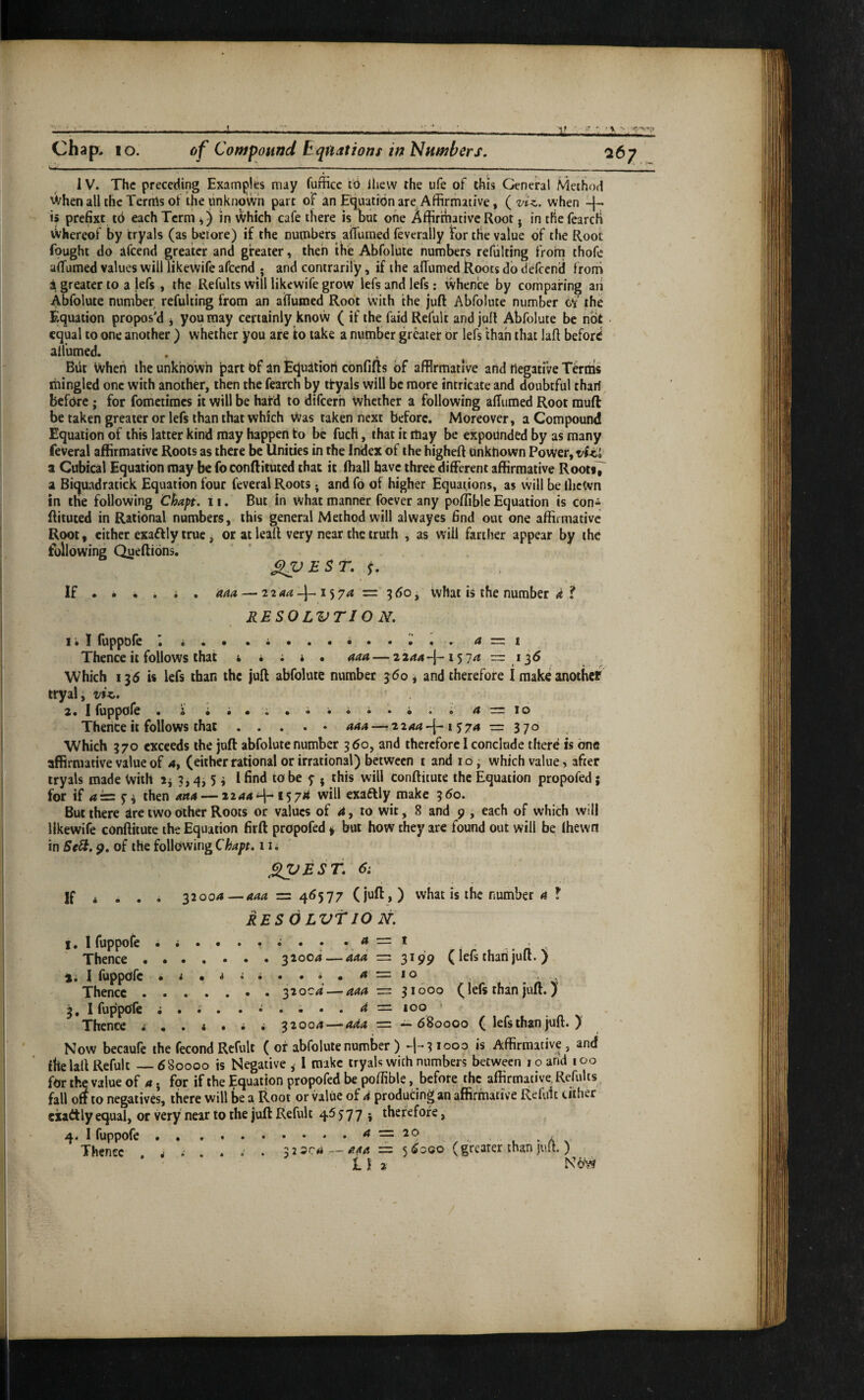 A Chap, lo. of Compound E quations in Numbers. 1 V. The preceding Examples may fufficc to Ihew the ufe of this General Method 'Vhen all the Terms of the unknown part of an Equation are Affirmative, (viz. when -|- is prefixt to each Term in ^hich cafe there is but one Affirmative Root j in the fcarch xVhereof by tryals (as betore) if the numbers aiTumed feverally for the value of the Root fought do afeend greater and greater, then the Abfolute numbers refulting from thofe aiTumed values will iikewife afeend • and contrarily, if the alTumed Roots do defeend f roni a greater to a lefs , the Refults will Iikewife grow lefs and lefs; whence by comparing an Abfolute number refulting from an aiTumed Root with the juft Abfolute number c*r' the Equation propos’d j you may certainly know ( if the faid Refult and juft Abfolute be not equal to one another ) whether you are to take a number greater or lefs than that laft before alfumed. . , Blit Vvheii the unknown part of an Equatiori confifts of affirmative and negative Terms mingled one with another, then the fearch by ifyals will be more intricate and doubtful thari before; for fometimes it will be hard to difeerh whether a following aflumed Root muft be taken greater or lefs than that which Was taken next before. Moreover, a Compound Equation of this latter kind may happen to be fuch, that it may be expounded by as many feveral affirmative Roots as there be Unities in the Index of the higheft Unknown Power, a Cubical Equation may be foconftituted that it fhall have three different affirmative Root»7 a Biquadratick Equation four feveral Roots; and fo of higher Equations, as will be ibcWn in the following Chapt. 11. But in What manner foever any poffible Equation is con* ftituted in Rational numbers, this general Method will alwayes find out one affirmative Root, cither exaftly true ^ or at leaft very near the truth , as will farther appear by the following Queftions. ^VEST. s. If • • • . i . 'aaa — 2 2 15 74 = 5 t>o, What is the number d ? RESO LVTJ O N. I • I luppole • •••.•••••«» a — 1 Thence it follows that 4 • ; i • aaa — 22^4-^-157^ ~ 1^6 Which 135 is lefs than the juft abfolute number 360 ^ and therefore 1 make another tryal, viz. 2. I fuppofe . i i a — \o Thence it follows that . . . . • 444 —2244-j-1574 = 3 7° Which 370 exceeds the juft abfolute number 360, and therefore I conclude there is one affirmative value of 4, (either rational or irrational) between i and i o j which value, after tryals made With 3,4,5 i I find to be 5” 5 this will conftitute the Equation propofed; for if 4== 5^ then mu — 2244^-* 157^^ will exaftly make 350. But there are tWodther Roots or values of 4, to wit, 8 and 9 , each of which will Iikewife conftitute the Equation firft propofed § but how they are found out will be (hewn in SeSi. 9. of the following Chapt. 11 i jSVESf. 6‘. jf * . . . 32004—444 = 46577 (juft,) what is the number 4 ! RESOLVflO N. I • 1 fuppolc ® • Thence.31004 — aad = 3199 (lefs thari juft. ) ii I ruppofe . 4=10 .. Thence ....... 32004 — 444 — 31600 (lefs than juft.) 3, 1 fuppofe ; . ; . ...... d — 100 ’ Thence ^ • . « • ^ • 32004—-ada = -^680000 ( lefs than juft. ) Now becaule the fecond Refult ( of abfolute number ) -|-*31000 is Affirmative , and fhe laft Refult_680000 is Negative ^ I make tryals with numbers between 10 and 100 for the value of 4 j for if the Equation propofed be poffible, before the affirmative. Refults fall off to negatives, there will be a Root or value of d producing an affirmative Refuit cither exaftly equal, or very near to the juft Refult 46577 ; therefore, 4. I fuppofe ... . . . • A x‘ Thence . ^ . 32304 — 444=: 5 6000 (greater than juft.) 11 2 Nb'W /