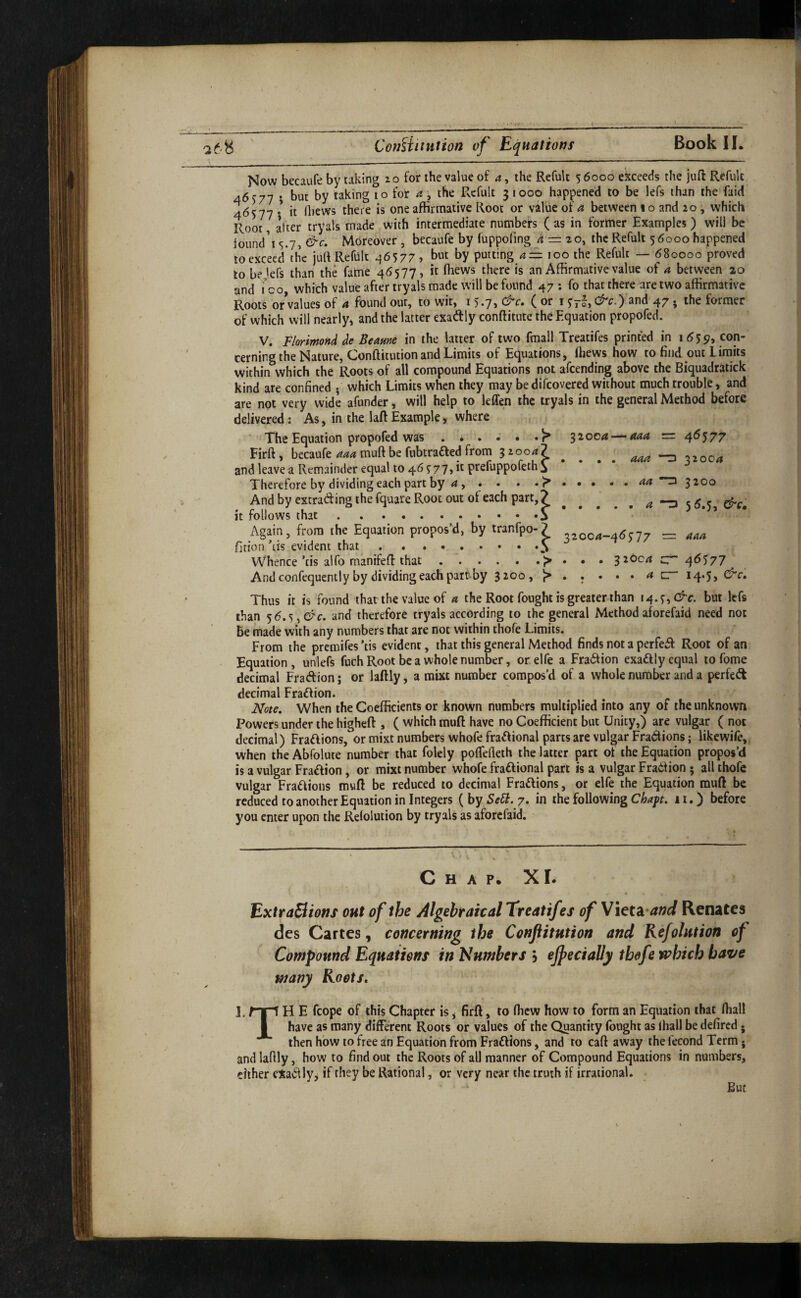CofMituiion of Equations Now becaufe by taking zo for the value of a, the Refult 5 6000 exceeds the juft Refulc 46)77 i to for a', the Refult 31000 happened to be lefs than the faid 46577 * it fliews there is one affirmative Root or value of a between 1 o and 20, which Root after tryals made with intermediate numbers (as in former Examples) will be iound’i 5.7, &c. Moreover , becaufe by fuppofmg ^ = 20, the Refult 5 6000 happened loexceed thc juft Reflilt 46577? hut by putting too the Refult — 680000 proved to be'efs than the fame 46577, it fliews there is an Affirmative value of a between 20 and i’oo, which value after tryals made will be found 47 ; fo that there are two affirmative Roots or values of 4 found out, to wit, 15.71 ( or 157°, t^c-) 2nd 47 • the former of which will nearly^ and the latter exadly conftitute the Equation propofed. 32004 — 444 = 4^577 V. F/orimond de Beame in the latter of two fmall Treatifes printed in 1655?, con¬ cerning the Nature, Conftitution and Limits of Equations, ftiews how to find out Limits within which the Roots of all compound Equations not afcending above the Biquadratick kind are confined • which Limits when they may be difcovered without much trouble, and are not very wide afunder, will help to leffen the tryals in the general Method before delivered: As, in the laft Example, where ' The Equation propofed was ...... r* Firft , becaufe 444 muft be fubtrafted from 32004? and leave a Remainder equal to 46577, it prefuppofeth^ Therefore by dividing each part by 4 , . . . .> • And by extradfing the fquare Root out of each part, 7 it follows that.i ’ Again, from the Equation propos’d, by tranfpo-? 32004-46577 r=: fition’tis evident that.. . .5 Whence’tis alfo manifeft that.^ . . . 32004 cT Andconfequently by dividing each parr-by 3200, )> 444 44 4 4 320C4 3200 56.5, &c, 444 ^6^77 14.5, &c. Thus it is found that the value of 4 the Root fought is greater than 14.5, C^ c. but lefs than 56.5, d'c. and therefore tryals according to the general Method aWfaid need not be made with any numbers that are not within thofe Limits. From the premifes ’tis evident, that this general Method finds not a perfe^f Root of an Equation, unlefs fuch Root be a whole number, or elfe a Fradtion exaftly equal to fome decimal Fraftion; or laftly, a mixt number compos’d of a whole number and a perfedt decimal Fradfion. Note. When the Coefficients or known numbers multiplied into any of the unknown Powers under the higheft , ( which muft have no Coefficient but Unity,) are vulgar ( not decimal) Fraftions, or mixt numbers whofe frad^ional parts are vulgar Fradions; likewife, when the Abfolute number that folely poflefleth the latter part of the Equation propos’d is a vulgar Fradion, or mixt number whofe fraftional part is a vulgar Fradlion; all thofe vulgar Fradiions muft be reduced to decimal Fradlions, or elfe the Equation rauft be reduced to another Equation in Integers ( by 7. in the following C^4^f. 11.) before you enter upon the Relolution by tryals as aforefaid. Chap. XI. ExtraBions out of the Algebraical Treatifes of Vieta-tf»rf Renates des Cartes, concerning the Conftitution and Refolution of Compound Equations in umbers j ejpecially thofe which have many Roots. 1. H E fcope of this Chapter is, firft, to (hew how to form an Equation that Ibal! I have as many different Roots or values of the Quantity fought as lliall be defired • then how to free an Equation from Fraftions, and to caft away the fecond Term ♦ and laftly, how to find out the Roots of all manner of Compound Equations in numbers, cither eXadlly^ if they be Rational, or very near the truth if irrational. But