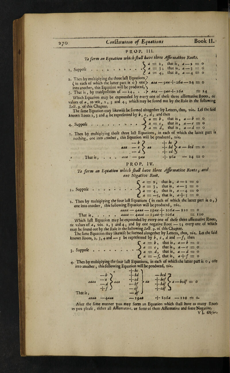 t-/ 370 ConBitution of Equations Book II. PROP. 1 Hi To firnt an Equation which flail have three AflirniaiiDe Ro^s, K. a z~ 2 y rhat is, 4 — j =: o t» Suppore ...» . k i • • that is, a .3 := 6 . ^4 = 4, that \iy a — 4 r± o , 2i Then by multiplying the three iaft Equations^ ^ (in each of which the latter part is o ) oheS 444 — 944 ~\- 26a — 24 = 0 into another j this Equation will be produced, ^ j. That is, by trahfpofitidn of — 24, * aaa — ^aa-\^t6a r=: 24 Which Equation may be expounded by every one of thefe three affirmative Roots, of values of 4, to wit, a , 3 and 45 which may be found out by the Rule (n the following 9. of this Chapter. . , t . . , r-j The fame Equation may likewife be formed altogether by Letters, thus, Let the laid known Roots 2,3 and 4 be reprefented by , c, ; and then C a z=z b , that is , 4 — ^ o 4. Suppofe ..* • • ^ f, that is, a r = o ^ a — dy that is, 4 — d = o 5» Then by multiplying thofe three laft Equations, in each of which the Utter part is nothing, one into another, this Equation will be produced, vU. — p be ^ 444 — e > 44 bd y a ^ bed o , — dy -h S ^ That is, . * . aaa ’ — 944 26a — 24 = o V PROP. IV. To form an Equation which flail have three A^irmative Roots ^ and one Negative Root. 4 = 2, that is, 4 — 2 = o 4 r= 3 , that is, 4— 3 = 0 4 = 4, that is, 4 — 4 = o 4 = —5, that is, 4-1-5 = o a. Then by multiplying the four laft Equations (in each of which the Utter part is o,) one into another, this following Equation will be produced, vU. 444444441944-j-1054—120 = o That is, * . * • 4444 — ^aad —— i^aa-~* 1064 ~ 120 Which laft Equation may be expounded by every one of thefe three affirmative Roots, dr values of 4, i/U. 2, 3 and4j and by one negative Root — 5; everyone of which may be found out by the Rule in the following Sell. 9. of this Chapter. The fame Equation may likeWife be formed altogether by Letters, thus, vi^. Let the faid known Roots, 2, 3,4and — y be reprefented by c , d and —/, then a — h y that is, 4 — b = o 4 = c, that is, 4 — c = o a d, that is, 4 — d = o 4 = —/, that is, 4 +/ = o Then by multiplying the four laft Equations, in each of which the Utter part is o , ode into another, this following Equation will be produced, viK., -)-#<r >1 -hW *1- cd ■—H ^ -cf —df J 2i Suppofe 3. Suppofe 4444 444 That is — bed -l-bef + bdf ^^edf a—bedf ±: ts 4444 -^4444 to64 —i2b ^ o. After the fame manner you may form an Equation which (hall have as many Roots « you pleafe , either all Afemative. or ferae of them Affirmative and fomc Negative* VhObfe^- \
