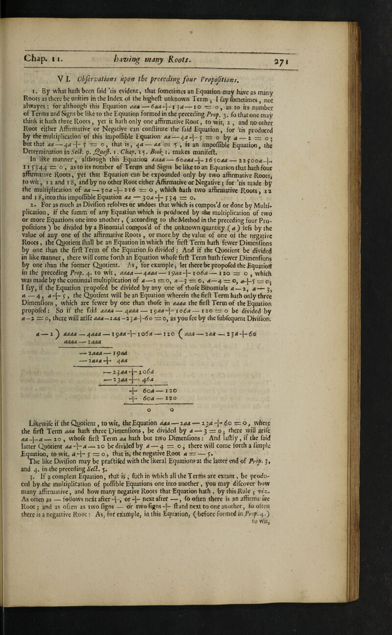 V I. ObfervatiotJs upon the preeedwg four Propojitions. 1. By what hath been faid ’tis evident, that fometimes an Equation-may have as many Roots as there be unities in the Index of the higheft unknown Term j I fay fometimes, not alwayes: for although this Equation — 6aa-\-i‘ia—l o m o, as to its number of Terras and &gns be like to the Equation formed in the preceding Prop. 3. fo that one may think it hath three Roots, yet it hath only one affirmative Root, to wit, 2 , and no other Root either Affirmative or Negative can conftitutc the faid Equation, for ’tis produced by the multiplication of this impoffible Equation aa — = o hy a_2 — o • but that m ^ — o, that is,, — aa -=1 5 , is an impoffible Equatioo, the Determination in SePt. 9. ^efl. i. Chap, 15. BooJ^ i. makes manifeft. In like manner, although this Equation aaaa — 6oaaaJ^ i6’)Oaa — 115- 344 = o , number of Terms and Signs be like to an Equation that hath four affirmative Roots, yet that Equation can be expounded only by two affirmative Roots, to wit, I 2 and 18, and by no other Root either Affirmative or Negative 5 for 'tis made by the multiplication of <24 — 304216 =0, which hath two affirmative Roots, 11 and 18, into this impoffible Equation aa — 3 f 3 4 = o. 2. For as much as Divifion refolves or undoes that which is compos’d or done by Multi¬ plication , if the fumtn of any Equation which is produced by the multiplication of two or more Equations one into another, ( according to the Method in the preceding four Pro- pofitions) be divided by a Binomial compos’d of the unknown quantity (a) lefs by the value of any one of the affirmative Roots, or more by the value of one of the negative Roots, the Quotient fliall be an Equation in which the fiffl: Term hath fewer Dimenlions by one than the firflTcrm of the Equation,fo divided : And if the Quotient be divided in like manner, there will come forth an Equation whofe firft Term hath fewer Dimenfions by one than the former Quotient. As, for example ^ let there be proposed the Equatiori in the preceding Prop, 4. to wit, aaaa — r^aaa— i^aa^- io6a— 120 = o , which was made by the continual multiplication of a—2 =0, 3 = o, 4—4 = o, — o- I fay, if the Equation propofed be divided by any one of thofe Binomials ^ — 2, 4-^3, a — 4, 4 -j- ^, ffie Quotient will be an Equation wherein the firft Term hath only three Dimenfions, which are fewer by one than thofe in aaaa the firft Term of the Equation propofed: So if the fiid aaaa—r^aaa—1944“!-1064—i20!b:o be divided by a—2 = o, there will arife aaa-~zaa—2ia-f6o — 0, as you fee by the fubfequent Divifion,’ 4 — 2 ^ aaaa — 4444 — 1944io54 —120^ aaa — laa — 2 34-j-60 - - - - —^ 2444 q44 2344 4^ 10(54 — 23444-4^^ ' 4*“ 604'—120 4^ 6c4 — 120 O Q Likewife if the Quotient, to wit, the Equation aaa — 244 — 234 4*^ do = o, where' the firft Term ada hath three Dimenfions, be divided by 4 — 3 = fficre will arife aa-\-^a— 20 , whofe firft Term aa hath but tWo Dimenfions: And laftly, if the faid latter Quotient aa-\-a — 20 be divided by 4 — 4 = 03 there will come forth a firaple Equation, to wit, 4 4“' S' = o» ffiat is, the negative Root 4 = — 9.' The like Divifion may be praffited with the literal Equations at the latter end of PrOf 3, and 4. in the preceding SeEi. 5. 3. If a compleai Equation, that is,’ fuch in Which all the Terms are extant, be produ¬ ced by lire multiplication of poffible Equations one into another, you may difeover how many affirmative, and how rhany negative Ropts that Equation hath , by this Rule - viz. As often as — follows next after 4-, or 4“ .next after -r-. To often there is an affirmauve Root; and as often as two figns — or twofigns4- ftand next to one another, fo often there is a negattive R;oot; As, for example, in this Equation, (, before formed in Prop. _ to wit.