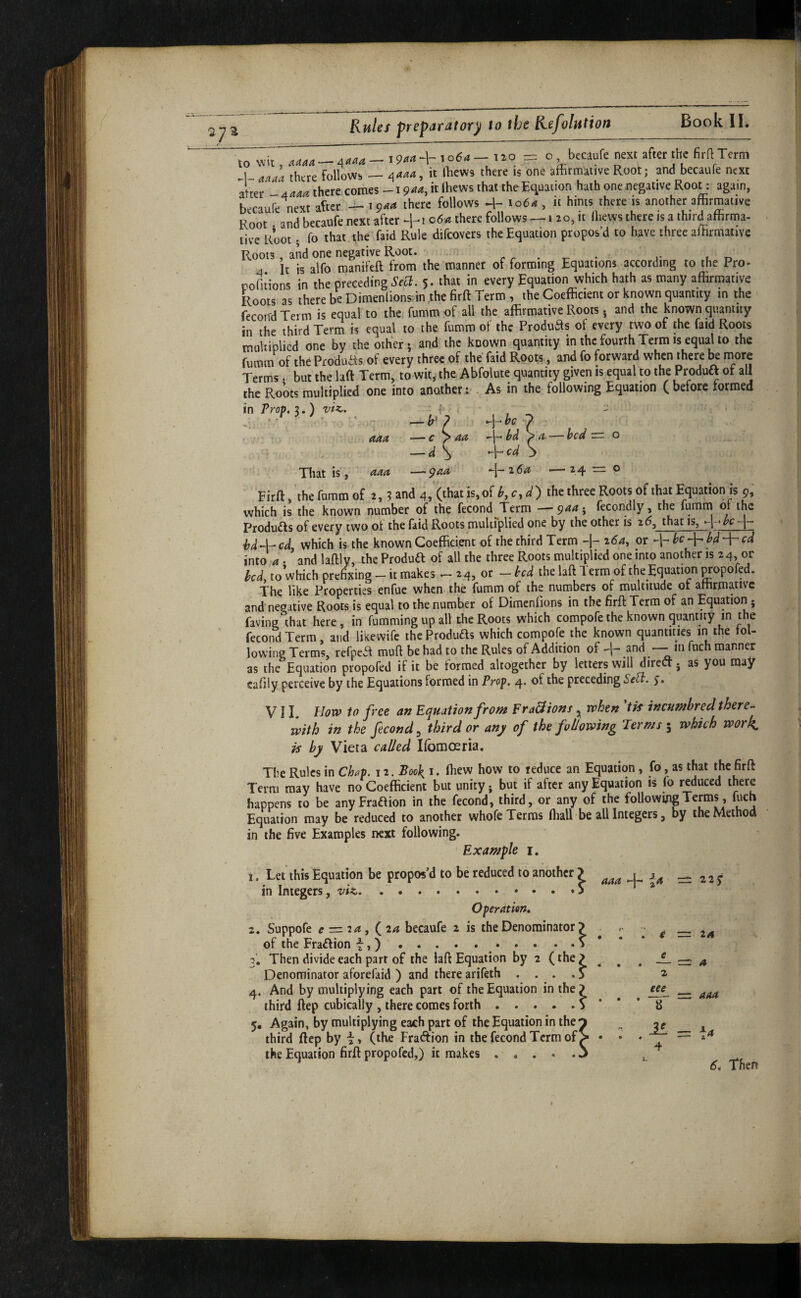 Rules preparatory to the Refvlution Book II. to o becaufe next after the firfl Term 1 a'laa there follows — /{aaa, it lliews there is one affirmative Root; and becaule next after there comes -i 944, it ffiews that theEc^uation hath one negative Root: again, becaufe next after 4-1944 there follows -i- 1064 , it hints there is another affirmative Root and becaufe next after ^-i 064 there follows — 1 20, it ffiews there is a third affirma¬ tive Root; fo that , the faid Rule difeovers the Equation propos’d to have three affirmative Roots, and one negative Root. . . . _ . ' . , it is alfo roanifeft from the manner of forming Equations according to the Pro- pofitions in the preceding5. that in every Equation which hath as many affirmative Roots as there be Dimenlionsin the firft Term, the Coefficient or known quantity in the fecoiTd Term is equal to the; fumm of all the affirmative Roots. and the known quantity in the third Term is equal to the fumm of the Products of every two of the faid Roots multiplied one by the other; and the known quantity in the fourth Term is equalto the fumm of the ProduRs of every three of the faid Roots, and fo forward when there be more Terms. but the laft Term, to wit, the Abfolute quantity given is equal to the Produa of all the Roots multiplied one into another :•. As in the following Equation ( before formed in Prop. 3.) vU. ^ , ; ; > aaa —c ^ aa l>d , -—d ^ cd That is , aaa —^aa -\-i6a —24 — ® Firft, the fnmm of t. 3 and 4,'(that is,of the three Roots of that Equation is 9, which .is the known number of the fecond Term —944; fecondly, the fumm or the Produils of every two ^ot the faid Roots multiplied one by the other is 2 5, that is, hd4-cd, which is the known Coefficient of the third Term -j- 2^4, or becd into 4. and laftly, the Produd of all the three Roots multiplied one into another is 24, or bed, to which prefixing - it makes24, or - bed the laft Term of the Equation mopofed. The like Properties enfuc when the fumm of the numbers of multitude of affirmative and negative Roots is equal to the number of Dimenfions in the firft Term of an Equation; faving that here, in fumming up all the Roots which compofe the known quantity in the fecond Term, and likewife the ProduRs which compofe the known quantities in the fol¬ lowing Terms, refpeR muft be had to the Rules of Addition of and —■ m ftich manner as the Equation propofed if it be formed altogether by letters will direct j as you may cafily perceive by the Equations formed in Prop. 4. of the preceding Se^. VII. biovf> to free an Equation from Fra&ions ^ when tis incumbred there¬ with in the fecond^ third or any of the following Terms \ which wor^ is by Vieta called Ifbmoeria. The Rules in Chap. 12. Book, i. ftiew how to reduce an Equation, fo, as that the firft Term may have no Coefficient but unity. but if after any Equation is fo reduced there happens to be any FraRion in the fecond, third, or any of the followffigTerms, fuch Equation may be reduced to another whofe Terras ffiall be all Integers, by the Method in the five Examples next following. Example i. I. Let this Equation be propos’d to be reduced to another > = 2 2 j in Integers, viz.. . . Operation, z, Suppofe f r= 24, (24 becaufe 2 is the Denominator > of the FraRion t,). 3. Then divide each parr of the laft Equation by 2 (the ^ ^ Denominator aforefaid ) and there arifeth .... 3 4. And by multiplying each part of the Equation in the ? third ftep cubicaliy , there comes forth.. * 5. Again, by multiplying each part of the Equation in the third ftep by i, (the Fraction in the fecond Term of > • the Equation firft propofed,) it makes . * . . . j 4