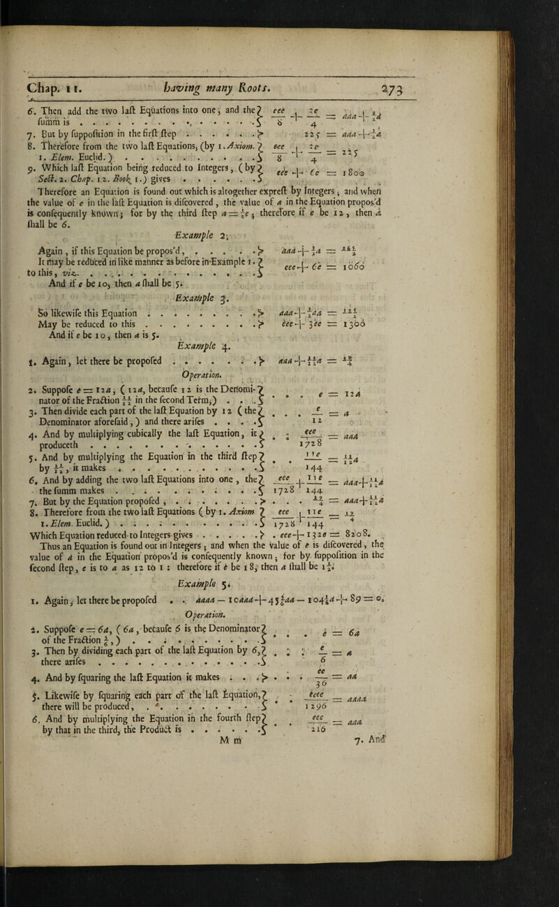 6. Then add the t\vo lafl: Equations into onej and the} eee . i i av fumm IS.. • • • • O b 4 ‘ 7. But by fuppofuion in thefirft.ftep 22^ = 8. Therefore f^rom the tvvo lallEquations, (by 7 j _ i,- I. Blem. Eucljd. ^.. . i • o 8 4 Which laifl Equation being reduced to Integers, (by? Se^.2. Chaf. 12. Bool^i.) ..... O ^ Therefore an Equation is found out which is altogether expreft by Integers; and when the value of e in the lafl Equation is difcovered , the value of a in the Equation propos’d is confequently known; for by the third ftep a — \e^ therefore if ^ be 12 , then ^ Iliall be (5. , ’ Example 2; . i ' ■ ■* , Again , if this Equation be propos’d.. *41 2 aad j— eee*\^ 6e ■=. 1066 daa'\-\da — --^T h'e^\~ I'ee — 1300 daa>-\-*\{a = e = 124 12 eee , 1728 1 ye M4 — (t * = \u It may be redtited in like manner as before in*Examplc i. 7 to this, . ... . . .- * * . . • . And if be loj then ^fliall be.ji ' ‘ i r Exaniple 3. So likewife this Equation i ^ May be reduced to this.Js* And if e be 10, then i« is 5. . Example 4. 1, Again, let there be propofcd . • . . . . . ^ Operation. - • ft ^ ■ /. i** ■ 2. Suppofe e-=z i24j ( 124, becaufe 12 is the Deriomi-7 nator of the Fraffion “ in the fecond Tcfra;) . . 1.3 * 3. Then divide each part of the lafl Equation by 12 (the 7 Denominator aforefaid,) and there arifcs . . . • • f 4, And by multiplying cubically the laft Equation, it produceih... 5. And by multiplying the Equation in the third ftep? by 77, it makes . . . . ..5 6, And by adding the two lafl Equations into one, the7 ~ daa-j-fla - thefumm makes . ... . . . i 1728 144 7i But by the Equation propofed , . ; . . . . > . . . ~4 = 8. Therefore from the two lafl: Equations ( by I. 7 eee r t t g ^ 12. i. E/em. Euclid.) . ; . ;.^• .51728144 ^ Which Equation reduced-to Integers gives.'p . 132^ = 8208. Thus an Equation is found out in Integers • and when the value of e is difcovered, the value of d in the Equation propos’d is confequently known j for by fuppofition in the fecond ftep, e is to 4 as 12 to i : therefore if ^ be 18^ then 4 fliall be Example 5* 1. Again ,• let there be propofcd • .. daaa — i caad --1- 4 5 ^aa — 104^4 89 = ©V Operation. 2. Suppofe € — 6a, {6a, betaufe 6 is the Denominator? ^ of the Fraction ^,) . . ; ..... . .S * 3. Then by dividing each part of the laft Equation by d,7 ^ there arifes.. . . .3 4. And by fquaring the laft Equation it makes : . . {> . J. Likewife by fqtiaring each part of the laft iquatioii,? , there will be produced, . **. ..... . .% * 6. And by multiplying the Equation in the fourth ftcp> fu6f is • ♦ . • . .J Mm 7. And^ e •==. 6 a — = 4 6 by that in the third, the Prod'uit ee J6 ieee 1 296 eee 2 lb = 44