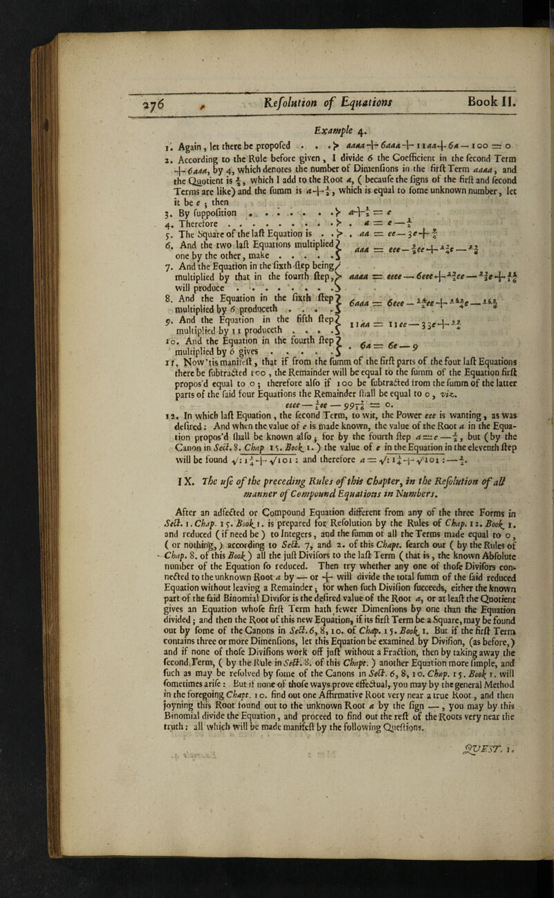 ¥ tZ=z e a — e- aa = ee z aaa = eee—^ee^^lt ,^3- * Example 4. i'. Again, let there be propofed . . • ^ aa^a -h ^aaa -h 11 aa-\^ ^4 ^ 100 = o 2. According to the Ryle before given , I divide 6 the Coefficient in thefecond Term 4-^444, by 4, which denotes the number of Dimenfions in the firftTerm 4444, and the Quotient is \, which I add to the Root 4, ( becaufe the figns of the firft and fecond Terras are like) and the fumm is , which is equal to forae unknown number, let it be e • then By fuppofition a.-\- Therefore.^ The Square of the laft Equation is . . 1> 6. And the two laft Equations multiplied? one by the other, make . . . • • i 7. And the Equation in the fixth-flep being, multiplied by that in the fourth ftep,^ will produce . . . • . 8. And the Equation in the fixth ftep? ^ multiplied by 6 prodi^eth ... .5 51. And the Equation in the 6fth Rep? multiplied by 11 produceih , . . 10. And the Equation in the fourth Rep 7 multiplied by 6 gives . » . . . J * “ IT, Now’tismanifeR, that if from the fumm of the firR parts of the four laR Equations there be fubtraifed too , the Remainder will be equal to the fumm of the Equation firft propos’d equal to o; therefore alfo if 100 be fubtraited irom the fumm of the latter parts of the faid four Equations the Remainder fiiall be equal to o, viz. aaaa zzi.eeee — -l-f J « • * • 6aaa ■= 6eec-^ ^fee +■ *— *^1 6’e —9 I 144 eeee — ^ee — 997 =: O. 12. In which laft Equation , the fecond Term, to wit, the Power eee is wanting, as was defired: And when the value of e is made known, the value of the Root a in the Equa¬ tion propos’d ffiall be known alfo • for by the fourth Rep 4=^—i, but (by the Canon in 8. Ci/ap the value of e in the Equation in the eleventh Rep will be found ^loi: and therefore 4:^ v': Q-i-^ — i* IX. The ufe of the precedwg Rules of this Chapter, in the Refolution of all manner of Compound Equations in Numbers, After an adfefted or Compound Equation different from any of the three Forms in Sed;. I. Chap. 15^. £ook,i, is prepared for Refolution by the Rules of Chap. 12. Booh^ 1. and reduced (if need be ) to Integers, and the fumm of all the Terms made equal to o, ( or nothing,) according to Sed. 7, and 2. of this Chapt. fearch out ( by the Rules of - Chap, 8. of this BookS) all the juR Divifors to the laft Term (that is, the known Abfolute number of the Equation fo reduced. Then try whether any one of thofe Divifors con- nedfed to the unknown Root 4 by — or -|- will divide the total fumm of the faid reduced Equation without leaving a Remainder • for when fuch Divifion fucceeds, either the known part of the faid Binomial Divifor is the defired value of the Root 4, or at leaft the Quotient gives an Equation whofc firft Term hath fewer Dimenfions by one than the Equation divided; and then the Root of this new Equation, if its firft Term be a Square, may be found out by feme of the Canons in Se5i.6, 8,10. of Ch^. 15. Book^ 1. But if the firft Terra contains three or more Dimenfions, let this Equation be examined by Divifion, (as before,) and if none of thofe Divifions work off juft without a Fra6fion, then by taking away the fecondTerm, ( by the Rule in SeR. 8; of this Chapt. ) another Equation more fimple, and fuch as may be refolved by forae of the Canons in SeU. 6, 8,10. Chap. 15. Boo^ r. will fometimes arife: But if none of thofe ways prove effectual, you may by the general Method in the foregoing Chapt. i o. find out one Affirmative Root very near a true Root, and then joyning this Root found out to the unknown Root 4 by the fign —, you may by this Binomial divide the Equation, and proceed to find out the reft of the Roots very near the truth; all which will be made manifeft by the following Qiieftions. fnJEST. I, \