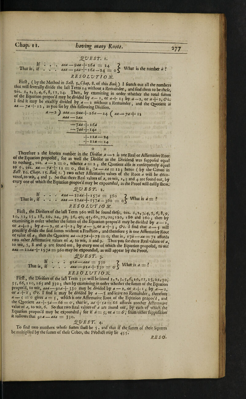 277 If That is, if SPEST. I. K pa4 ~l—264 — 24 7 ^ aaa — paa -'r 2 5^ -24 = o 5 number a 1 RESOLVTiO N. Firft ( by the Method in SeB. 5. Chaf. 8. of this Sooi^ I fcarch out all the nnmheK that will feveraHydmde the laftTeffp za without a Remainder, and find them to be thefe, of *e '-a’ k “aniintng in order whether the total futnm ot the Equation propos d may be divided by a _ i, or 0 + i • bv <1 - j or «-1- 2 d-i' 1 find.t may be exaaiy divMed by . Without a RemaindTr, and the oiote i <*4 — 74-1-12, as you fee by this following DiVifion. , ^ a 2^ aaa — paa-^-^zSa — 24 ^44-1744-12 444-244 I' 1 t. ' 'rS — 744 -|- i <?4 — 744 *-j— 144 H-124 — 24 Vi. * --J- 124-^ 24 ■ > » «» o p V ■ nf ^ ^Joivn number in the Oivifor 4 — 2 is one Real or Affirmaitive Root of the Equation propofed; for as well the Divifor as the Eiividend was fuppofed equal 0 not ng, vt-z. a 2 o, whence a — 2 . the Quotient alfo is confequently. equal = hence (by the Canon in i>eit to. Chapt, I ^.Boo^ i. ) two other Affirmative values of the Root 4 will be difco- vered, to wit, 4 and 3. bo that three Real values of 4, to wit, 2, 3 and 4 are found out, by every one of which the Equation propos’d may be expounded, as the Proof will eafily ffievvi ^BST. 2. 444-2 2 44*-(-IJ74 If That is, if ' = 1^0 . 1 1—360 r= 65 What is 4 =: ? i i aaa — 2244-}-1574 BESOLVTld jsr. FirR, the Divifors of the laft Term 360 will be found thefe, viz. i,‘2,3,4, 6, 9; 10, 12, iSi 18, 20, 24, 30^ 3^j4oi 4^>^o>72,po; i2o, 180 and 366;’then W examining in order whether the furam of the Equation propos’d may be divided by 4_i ^ or 44-15 by a—2, or 4^- 2 • by 4 — 3, or 4-1-3'^ &c. 1 find that 4— 5 will precifely divide the faid fumm without a Fradion, and therefore 5 is one Affirmative Root or value of 4; then the Quotient 44 —174+72 = o, that is, 174 —44 = 72 affords two other Affirmative values of 4, to wit, 8 and 9. Thus you fee three Real values of 4; to wit, 5, 8 and 9 are found out, by every one of which the Equation propofed, towi/ aaa — 2244 15 74 —: 3 60 may be expounded, as will appear by the PrOof. SljjRST. 3. If . . ii 914'—444 = 330 7 tVtf. - • -i That is, if . . . = o'S Whnis4z=? RES 0 Lvrib N. Firff, the DiviTors 6f the laft Term 3 3 o will lie found i, 5, lO, i r, i ^,’22, 30^ y 5-, 66,11 o, 155- and 33 o • then by examiningin order whether the fiiram of the Equation propos’d, to wit, aaa—914-]- 330 may be divided by a — i, -or 4-]- i . by 4 — 2,^ or4-l-2 • &t. I find it may be divided by a—.5 and leave no Remainder • therefore 4 — y = 0 gives 4 = y, which is one Affirmative Root of the Equation propos’d , and the Quotient 44-j- 54 — 66 — o', that is-, 44 y4:~ 66 affords another Affirmative value oi 4, to wir, 6. So that tvvo Real values of a are found out, by each of which the Equation propos’d may be expounded- for if a — f,ot a 6 , from‘either fu'ppofitiW kloiiowsthat 914 — aaa =330. • • ... ^^EST. 4; • To find two numbers whofe fumm fliall be 5, and that if the fumm'of their Squares be mnkiplied by the fumm of their Cubes, the ProdUtft may Be 45 y; RE SO-