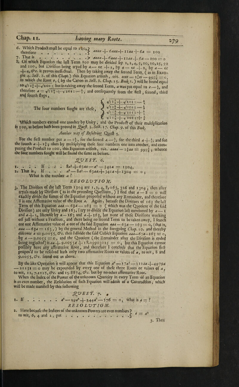 — j—« 6. Which Produdlmuft be equal to it)oi therefore ......... 7* That is * . • , , «, . —• loo — o S, Of which Equation the laft Term too may be divided by 1,2,4,^, 10,20,25 50 and 100, but Divifion being tryed by 4— or -h i, by 4— or ^-2, ’by 4-^ dr -1- 4, &c. it proves ineffeaual. Then by taking away the fecond Term, ( as in Exam¬ ple 4. Sed. 8. of this Chapt.') this Equation arifeth , viz. eeee_2~ee_99^- — o loV: it yi 01 but in taking away the fecond Term, 4 was put equal to e — t, and therefore 4 = V: I4 -h Viot: — t, and confequently from the fir ft, fecond, third anq fourth fteps, The four numbers fought are thefe. V- ■n/ioi ; 84^-1-6544 — —?4M = 1504, -'t 845 — 6344r-l-3414^-1304 z= V* ' 4 ~|— V1 o I : ‘-j- t _ y': Which numbers exceed one another by Unity; and the produtft of their multiplication IS 100, as before hath been proved in ^efi. 3. Scd. 17. chap. 9. of this Book- Another may of Refolving Queft 5. For the firft number put 4 — 11, for the fecond 4 — 7, for the third 4 and fot the fourth 4-[- tt; then by multiplying thefe four numbers one into another, and com¬ paring the Produ6t to 100, this Equation arifeth, t^iz. 4444— 2^44 997I 5 whence the four numbers fought will be found the fame as before. XpEsr. 6, I. . r • If ; : • 84^ ' 2k That is. If . . . What is the number 4 ? RESO LVTIO jsr. 3. The Divifors of the laft Term 1304 are 1,2,4, 8,-163, 326 and 1304'. then after tryals made by Divifion ( as in the preceding Queftiqns, ) I find that 4 — 8* = o will eitaftly divide the fumm of the Equation propofed without any Remainder, and therefore 8 is one Affirmative value of the Root 4. Again, becaufe the Divifors of 163 the laft Term of this Equation 444 — 63^ — 163=0 ( vvhich was the Quotient of the faid bivifion) are only Unity and 163^ I try to divide the Equation laft mentioned by 4 — i and44=‘i(, likewifeby 4—163 and 4-I-163, but none of thefe Divifions working off juft without a Fradfion, and there being no fecond Term to be taken away, I fearcK out one Affirmative value of 4 out of the faid Equation aaa — 6'^ a — 163 = 0, (that is, 444 — 634 = 163 ,) by the general Method in the foregoing Chap, i o. and thereby difeover 4 = 9.005 5, then I divide the faid Cubick Equation 444—634—163 = o, by 4—.p.0055 =0, and the Quotient (the Remainder after the Divifion is ended being neglefted) is 44 ^9.005 54-I-18.09903025 = o. but this Equation cannot poffibly have any affirmative Root, and thererofe I conclude that the Equation firft propos’d to be refolved hath only two affirmative Roots or value's of 4, to wit, 8 and 9.0055, &c. found out as above. ^ - By the like Operation it will appear that this Equation 4'^ —174^ — 212^4-1-49794 — 21131 = 0 may be expounded by every one of thefe three Roots or values of 4 ; to wit, II, 7.1125, and 15.8874, &c. but by no other affirmative Root. When the index of the Power .of the unknown Quantity in every Term of an Equation is an even number, the Refolution of fuch Equation will admit of a Gontradion ,• which will be made manifeft by this following If ^TJEST. 7. ,, \ • • • 4* — 2 94'^-|-24q4^—57^ = o j' what is 4 = ? resolvtiOn. 2; Here becaufe the Indices of the unknown Powers are even numbers ? _ to wit, 6, 4 and 2, put ; ; , . i . : . ^ a‘