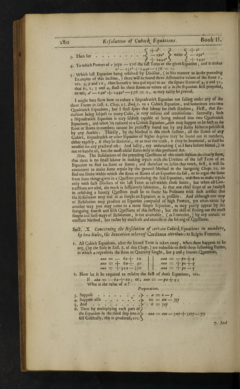 .'4 Kcjolntion of Cubick^ Equations. Book If. 3. Then for 4 5 -1- 4* P C —^29a^ > write c' —29^* To which Powers of ^ joyn — laft Term of the given Equation, and it makes j?J—2c;C*-l-244e—5'75 = o. which lad Equation being refolved by Divifion, (in like manner as in the preceding Examples of this Se^ion,) there will be found three Affirmative values of the Root t, uiz,. 4, 9 and 16 • then becaufe e was put equal to aa. the fquare Roots of 4, 9 and 16* that is*, 2, 3 and’4, fliall be three Roots or values of a in the Equation firft propofed, towit,*/*—29/1^4^2444^ —576 = o, as may ealily be proved. 1 might here fliew how to reduce a Biquadratick Equation not falling under aiiy of the three Forms mSe^. i. Chap. I'i.Book^i. to a Cubick Equation, andfometimes into two Quadratick Equations, but I lliall fpare that labour for thcfc Rcafons ; Firft, that Re- duftion being fubjeft to many Cafes, is very tedious and troublefome: Secondly, fuch a Biquadratick Equation is very feldora capable oi being reduced into two Quadratick Equations ; and when ’tis reduced to a Cubick Equation ,*this may happen to be fuch as its Root or Roots in numbers cannot be perfeftly found out by any Rules hitherto publifli’d by any Author; Thirdly, by the Method in this ninth Seftion, all the Roots of any Cubick, Biquadratick or other Equation of higher degrees may be found out in numbers, either exadlly, if they be Rational, or as near the truth, if they be Irrational, as lhall be needful for any pradical ufe: And laftiy , my undertaking ( as I have before hinted ,) is not to handle all, but the naofl: iifeful Rules only in this profound Art. Note. The Refolutions of the preceding Queftions of this ninth Section do clearly fhcw,’ that there is no fmall labour in making tryals with thcDivifors of the laft Terra of an Equation to find ics^.Root or Roots ; and therefore to lelTen that work, firft, it will be convenient to make fome tryals by the general Method in the foregoing Chaft. 10. to find out limits within which the Root or Roots of an Equation do fall, or to argue the fame from fome things given in a Queftion producing the faid Equation, and then to make tryals only with fuch Divifors of the laft Term as tall within thofe limits; but when all Con- tradions are ufed, the work is Efficiently laborious, fo that one chief fcope of an Analyft in refolving a knotty Queftion muft be to frame his Pofitions with fuch artifice that the Refoluiion may end in as fimplc an Equation as is poflible: And although one way of Refolution may produce an Equation compofed of high Powers, yet olten-times by another way you may come to a more fimple Equation, as may partly appear by the foregoing fourth and fifth Queftions of thisSetftion j but the skill of finding out the moft fimplc and facil ways of Refolution, is not attainable, ( as I conceive,) by any certain or conftant Method, but rather by much ufe and exercife in the folving of ^eftions. Seft. .X Concerning the Refolution of certain Cubic {{^Equations in numbers^ by two Rules^ the Invention whereof Cardanus attributes to Scipio Ferreus. All Cubick Equations, after the fecond Term is taken away, when there happens to be any, (by the Rule in Se^. 8. of this Chapt.) are reducible to thefe three following Forms^ in which a reprefents the Root or Quantity fought, but p and ^ known Quantities. aaa = — 4 aaa “ pa 4 ^ aaa = pa — ^ aaa e=: — 6a 20 aaa = 4* ^^*4 40 aaa — 49^^ — 33° Mow let it be required to rcfolve the firft of thofe Equations, viz,. If aaa — —6a’\-‘‘2.o-^ or, aaa z=. —p<*4^> What is the value of ? Preparation, buppofe ^ i . * . .)> 4. Suppofc alfo.• f> y. And . . 6', Then by multiplying each part oE the Equation in the third ftep into it^ fclf Cubically^ this is produced^-;’/^/ a e —y 20 = eee Zej m aaa — ees — 4 —VI 7. And