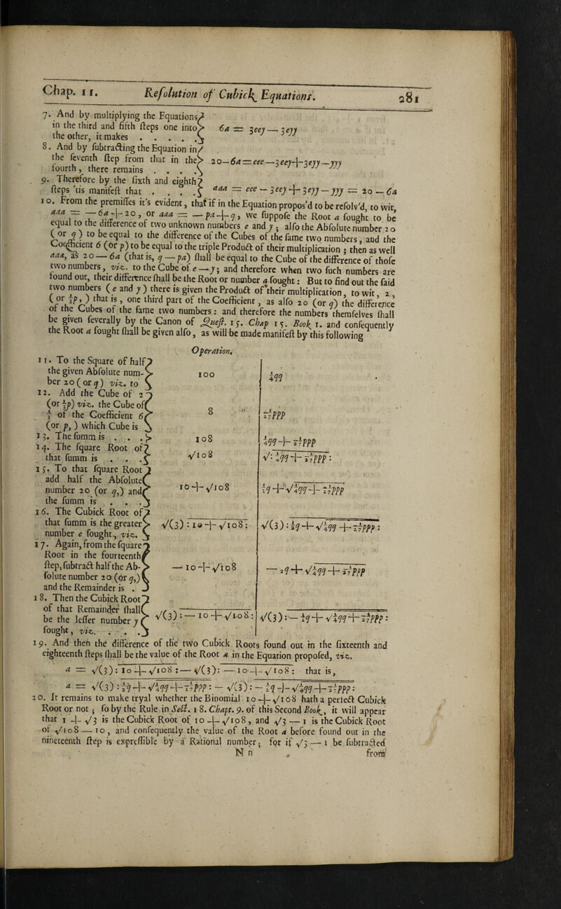 6a = ^eey-^iejy 2 o—6a = eee—3 —y}) aaa — eee ^eyy -yyy ^ 20 — <^4 7. And by multiplying the Bquations. in the third and fifth (teps one into' the other, it makes • . , , } 8. And by fubtrading the Equation in! the fcventh ftep from that in the; lourth, there remains ... 5?. Therefore by the lixth and eighth? fieps 'tis manifcft that . . . ^ ^ jjj -- _ 10. Fr^ the preraiTes it's evident, thafif in the Equation propos’d to be refolv'd, to wit i7 4^4 = — we fuppofe the Root 4 fought to be equal to the difference of two unknown numbers ^ and ; ; alfo the Abfolure number 20 C orj) to be equal to the difference of the Cubes of the fame two numbers, and the Cof(Jcienr 6 (or p) to be equal to the triple Produd of their multiplication j then as well 444, as 20 — 6a (that is, 7 — pa) fliall be equal to the Cube of the difference of thofe twonumbers, to the Cube of e—7; and therefore when two fuch numbers are tound out their difference (hall be the Root or number 4 fought: But to find out the faid two numbers ( e and ; ) there is given the Produft oftheir multiplication. ?o wit T c Coefficient. as alfo 20 (or j) the difference ot the Cubes of the fame two numbers: and therefore the numbers therafelves fliall rhpRnnl- C^hon of Chap 15. BooJ^ r. and confequently the Root 4 fought fliall be given alfo, as will be made manifeft by this following 11. To the Square of half, the given Abfolute num/ ber 2o(or^) vi^, to 12. Add the Cube of 2 (or jp) viz,, the Cube of( f of the Coefficient 61 (or p,) which Cube is 15. Theiummis . . 14. The fquare Root of? that furam is . • 1 To that fquare Root add half the Abfolute number 20 (or ^,) and the fumm is . . . 16. The Cubick Root of that fumm is the greater number e fought,, viz,. 17. Again, from the fquare Root in the fourteenth fiep,fubtrad half the Ab¬ folute number 20 (or 7,) and the Remainder is . 18. Then the Cubick Root of that Remainder fliall be the leflfer number 7 fought, viz. Operation, 100 8 108 -v/108 107 VCs).- VioS; —i 10 i^q tiPPP , tjPPP t^ppp V(3) J i^p-^Vl^q-i-nfppp V(3): — ~ 2 f 4- ^4 H- itppp V'(3 ): - 4- 4- ^fppp •* Ip. And thefi the difference of the two Cubick Roots found out in the fixteenth and eighteenth fteps fliall be the value of the Root a in the Equation propofed, ziz. 4=::y^(3);lo -.j- y'loS :— VC?}: — lo y' I o 8 : that is, ^ = V(3) : ' - VCif: ~ r74-V^474-i7ppp; 20. It remains to make tryal whether the Binomial hath a perled Cubick Root or not. fo by the Rule in i 8. Chapt. 9. of this Second Booh^^ it will appear that I ^1- y'3 is the Cubick Root of 10 , and ^3 ~ i is the Cubick Root of ,v/io8_to, and conrequendy the value of the Root a before found out in the • nineteenth ffe'p is expreffibre by i Rational number; fpr if ^3—be fubtrafferf N n - ‘