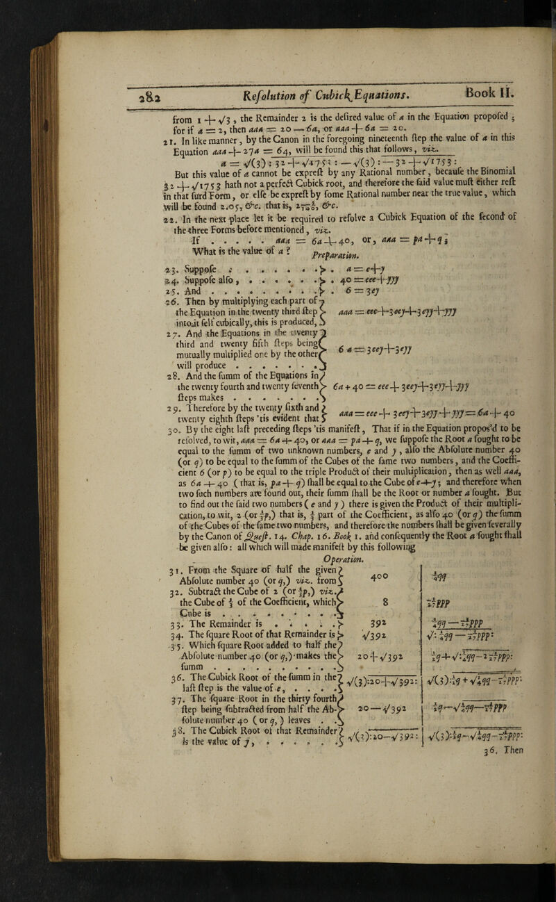 from 1 4- Vs * Remainder 2 is the defired value of a in the Equation propofed 5 for if 4 = 2, then = 20—or aaa-\-6a — lo. 21. In like manner, by the Canon in the foregoing nineceenth ftep the value of a in this Equation aaa ija = 64, will be found this that follows, viz,. <«= V(3)!3H-V-«7n:—V(?): —3^-1;Vi753 : But this value of a cannot be expreft by any Rational number, becaule the Binomial i 2 4- V17 5 S bath not a perfea Cubick root, and therefore the faid value muft either reft in that fUrdEorra, or, elfc be expreft by fome Rational number near the true value, which jwill be found 2*0y, &c, that is, 27^!, &c. 22. 'In the next ^lace let it be required to refolve a Cubick Equation of the fecond' of thethree Forms before mentioned, viz. If ...... aaa ■=. CaAr^^Oy or, 444 = p4^j What is the value of <« ? a = 40 =ieee-\-3fJ/J! e-'^ey 6 a^ieey-Vieyy 40 = eee-[- 23. Suppofe • . * • • ^4. Suppofe alfo, • ;« « . • 25 • And 26. Then by multiplying each part of the Equation in,the, twenty third ftep ,intoJt fell'cubically,this is produced, 27. And the Equations in the twenty^ third and' twenty fifth fteps being; mutually multiplied one by the other ' will produce ...... 28. Andthefumm of the Equations in the twenty fourth and twenty feventh fteps makes. 2 0. Therefore by the twenty fixthand P i - I twenty eighth fteps ’tis eWdent that f = %ce)\-yyy^-jyy^U^-^ 40 30. By the eight laft preceding fteps ’tis manifeft, That if in the Equation proposM to be lefolved, to wit, aaa — 64 -f- 40, or aaa = we fuppofe the Root a fought to be equal to the fumm of two unknown numbers, e and y , alfo the Abfolutc number 40 (or q) to be equal to the fumm of the Cubes of the fame two numbers, and the Coeffi- ' cienc 6 (or />) to be equal to the triple Produ6t of their multiplication, then as well 444, as 64 -4- 40 (that is, p4 -4- 7) Iball be equal to the Cube oit-Ar-y; and therefore when two fuch numbers att f^ound out, their fumm (hall be the Root or number a fought. But to find out the faid two numbers ( e and y ) there is given the Product of their multipli¬ cation, to wit, 2 (or 7f,) that is, f part of the Coefticient, as alfo 40 (or the fumm of the Cubes of the fame two numbers, and therefore the numbers lhall be given feverally by the Canon of ^efi. 14. Chap. 16. BooJ^ i. ahdconfequently the Root 4 fought fhall >he given alfo: all which will made manifeft by this followii^ Operation. 31. From ^he Square of half the given ? Abfolutc number 40 (or 4,) viz. fromj 32. Subtract the Cube of 2 (orfp,) viz.. the Cube of i of the Coefficient, which' C^ube IS. . ...*. 33. The Remainder is . * ^ 34. The fquare Root of that Remainder is 35. Which fquare Root added to half the. -Abfolute'number40 (or4,)-makes thej fumm .. ...... - I - ^ ^ 37. The fquare Root in the thirty fourth^ ftep being fubtrafted from half the Ab- folute number 40 ( or 7, ) leaves . . 38. The Cubick Root ot that Remainder; is the value of 7, ..... 400 . 8 392 'V39i i 20-(-V35>i Z^~^V’4^^~^2 7PP'P' » • i V(?>20-l-V39-: VCO-i^ + 20 —V39^ VCO-io-V39:2'. VC3)%-'V4^7-7fM^*