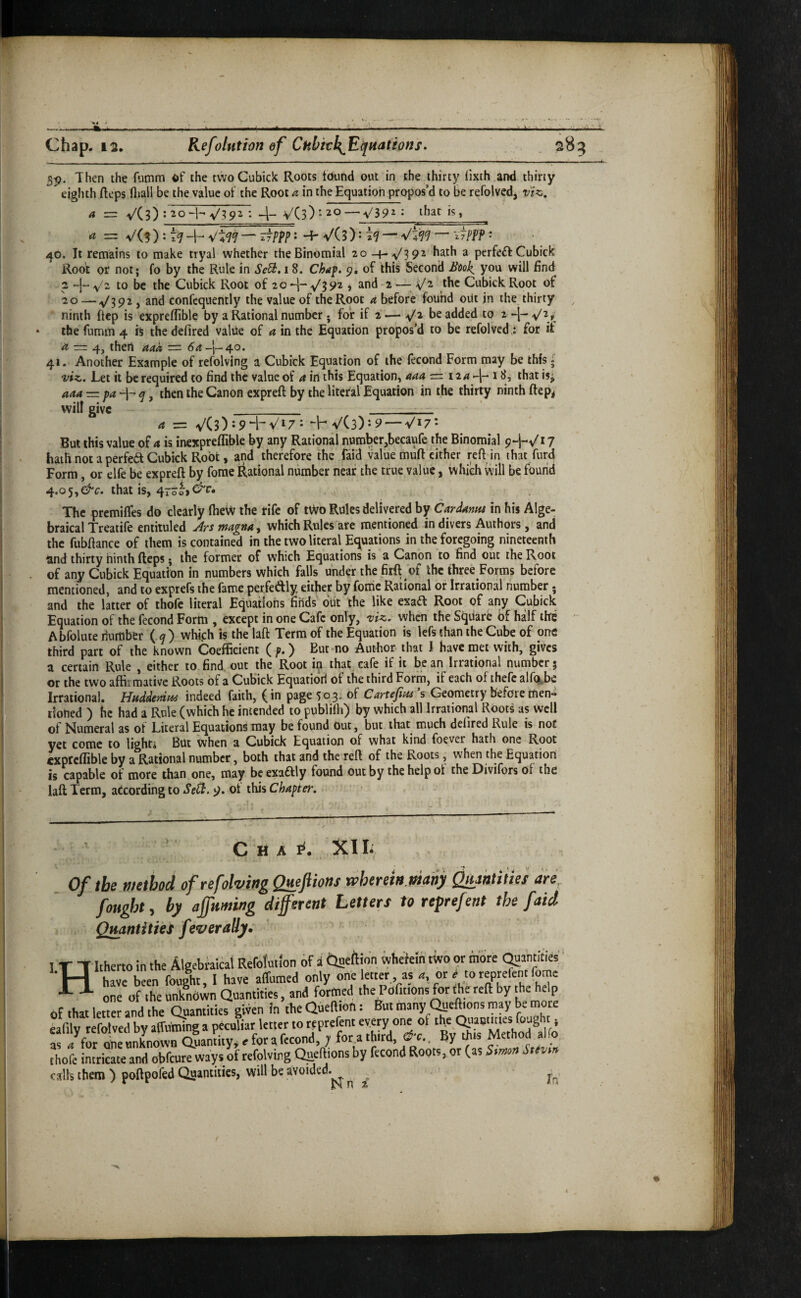 55). Then the fumm of the two Cubick Roots tound out in the thirty lixth .and thirty eighth fleps lliall be the value of the Root a in the Equation propos’d to be refolved, viz, a = VC3) : 20H- v'.?92 4- VCs) V39^ • that is, a •=. V(? ) • 7^ -1-* V'4'7^ — ^7ppp • Hf V(3) • V4^^ 'iJPPP • 40. It remains to make tryal whether the Binomial 20-4-^392 hath a perfeft Cubick Root or not; fo by the Rule in Se^, 18. Chaf. 9, of this Second Book, you will find 2 -J- V- to be the Cubick Root of 20 v'3 92 j and 2 —■ the Cubick Root of 20 — V39^) 2ind confcquently the value of the Root a before found oiit in the thirty ninth ftep is expreflible by a Rational number. for if 2 — ^2 be added to 2 the fumm 4 is the defired value of a in the Equation proposed to be refolved,: for if ^ — 4j thert aaa ~ 54-|—40. 41. Another Example of refolving a Cubick Equation of the fecond Form may be this j viz. Let it be required to find the value of a in this Equation, aaa = 12/i -j- t that is^ aaa — then the Canon expreft by the literal Equation in the thirty ninth ftep^ will give _ _ a = v'(3)J94-V‘7* VCs): 9 —Vi/** But this value of a is inexpreflible by any Rational number,becaufe the Binomial 9+-/! 7 haiii not a perfea Cubick Root, and therefore the faid value muft cither reft in that furcl Form, or elfe be expreft by fome Rational number near the true value, which will be found 4.05,that is, 4ro The premilTes do clearly ftiew the rife of tWo Rules delivered by Cardantu in his Alge¬ braical Treatife entiiuled Arsmagna^ which Rules are mentioned in divers Authors , and the fubftance of them is contained in the two literal Ec^uaiions in the foregoing nineteenth and thirty ninth fteps; the former of which Equations is a Canon to find out the Root of any Cubick Equation in numbers which falls under the firft of the three Forms before mentioned, and to exprefs the fame perfeftly either by fome Rational or Irrational number. and the latter of thofe literal Equations finds' out the like exad Root of any Cubick Equation of the fecond Form , except in one Cafe only, viz, when the Square of half the - Abfolute number (.^) which is the laft Terra of the Equation is lefs than the Cube of one third part of the known Coefficient ( p. ) But mo Author that I have met with, gives a certain Rule , either to find, out the Root i^ that, cafe if it be an Irrational number; or the two aftiimative Roots of a Cubick Equatiori of the third Form, if each of thefc air%,be Irrational. Huddedm indeed faith, (in page 503. of Cartefins’s Geometry before men¬ tioned ) he had a Rule (which he intended to publilh) by which all Irrational Roots as well of Numeral as of Literal Equations may be found Out, but that much defired Rule is not yet come to lighr* But when a Cubick Equation of what kind foever hath one Root cxptcftible by a Rational number, both that and the reft of the Roots, when the Equation is capable of more than one, may beexaftly found out by the help ot the Divifors of the laft Term, according to SePPt. 9. ot this Chapter, C H A XI Of the method of refolving Quejitons wherein.many ^skliiies are^ fought, by ajfuming different Letters to reprefent the faid Quantities feverally^ ' 1 T Tltherto in the Algebraical Refolmion of a Clneftion ivhefein tWo or mbre (^antities ‘H have been foolht, 1 have affumed only h?' •*- ^ one of the nnkndwn Quantities, and fortned thePofitions for the reft by the help, of that letter and the Quantities given in the Queftion: But many C^e^ons may be more eafily refolved by alfuming a peculiar letter to reprefent every one of ‘^'.Ql-autuies fought , S 7for oneunLwn Quantity, e for a fecond, ; forathird, &c.. By tins Method alio thofe intricate and obfeure ways of refolving Qaeftions by fecond Roots, or (as Simm Sttvm calls them ) poftpofed Quantities, will be avoided.^ ^ ^