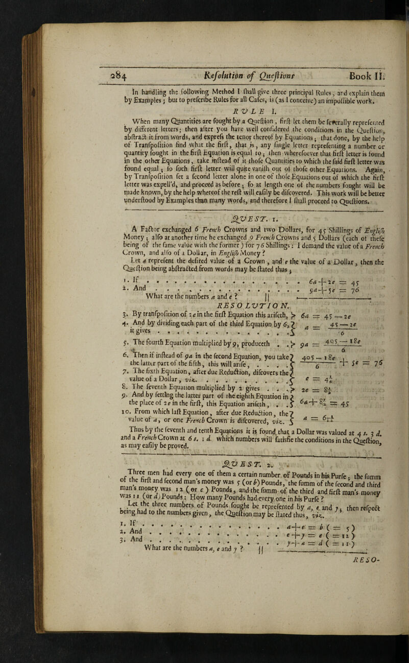 204 Kefolutidn of Oneflivaf Book If; in handling ths jollbwing Method I fliallgive three principal Rules, and explain them by Examples; but to preferibe Rules for all Cafes, is (as 1 conceive) an im'po/Iible work. RV L E h When many Quantities are fought by a Queflion , firft let them be federally reprefenred by different letters; then after you have well conhdered the conditions in the Queftior;, abftrait it from W'ords, and exprefs the tenor thereof by Equations j that done, by the help of Tranfpofition find what the firft, that is, any Tingle letter reprefenting a number or quantity fought in the firft Equation is equal to • then wherefoever that firft letter is found in the other Equations, take inftead of it thofe Quantities to which the faid firft letter was found equal • lb fuch firft letter will quite vanilh out of thofe other Equations. Again, by Tranfpofition fet a fecorid letter alone in one of thofe Equations out of which the firft letter was cxpelTdand proceed as before; fo at length one of the numbers fought will be made known, by the help whereof the reft will eafily be difeovered. This work will be better underftood by Examples than many words, and therefore I ftiall proceed to Queftions. • ^EST. I. A Faftor exchanged 6 Trench Crowns and two Dollars, for 4^ Shillings of Englifh Money ; alfo at another time he exchanged 9 French Cxowm and 5 Dollars (each of thefe being of the fame value with the former ) for 76 Shillings: I demand the value French Crown, and alfo of a Dollar, in Money ? t Let 4 reprefent the defired value of a Crown , and r the value of a Dollar, then the Qu^ftion being abftradled from words may be ftated thus j •••••• ••• ••• . •. « 6a^\~2e qj 2. And . , . ... — j6 What are the numbersand e ? )| _______ RESOLVT/ON, By tranrpoficion of 2^ in the firft Equation this arifeth, }> = 4^_2e 4. And by dividing each part of the third Equation by 6,7 _ 4^ — 2^ “gives...i ^ y. The fourth Equation multiplied by pfoduceth , ,)> r=z _4Q5 6. Then if inftead of gia in the fecond Equation, you take^ 405 — i ^ the latter part of the fifth, \his will arife, . . . -6-■ 5^ = 7^ 7. The fixth Equation, after due Redudioii, difeovers the 7 value of a Dollar, viz..^ r= 4^ , 8. The fevenih Equation multiplied by 2 gives . . .,}> 2e = 8~ p. And by fettJng the latter part of the eighth Equation in > , the place of 2^ in the firft, this Equation ariCeth, . . y — 45 10. From which laftEquation, after due Reduction, the? ^ value of or one Crown is difeovered, viz. 3 ^ Thvis by the fevenih and tenth Equations it is found that a Dollar was valued at 4 /. 2 d. and a Fr^ch Crown at 6 /. 1 d. which numbers will fatisfie the conditions in the Qiicftion* as may eafily be proved. * *'* ' T * —. ■ • ■ -- n I im m  SjpBST. 2 . . nf Ws Purfe, the futnm ot the hrll and fecond man s money was y (or k) Pounds, the fnmm of the fecond and third was.'.Tor'jip“ 7 (S' ‘^> and the fnmm-of. the. third andfirft man's money was II (or d) Pounds: How many Pounds had every,one in his Purfe ? ^ et the three numbers of Pounds fought be repfefenied by a. and 7. then refpea being had to the numbers given, the.Qaeftion may be ftated thus, viz. ^^ i. And'■ ;; ;; ;;; ; • ; 3d And .. What are the numbers 4, # and 7 ? * j | * _^ ' RESO-