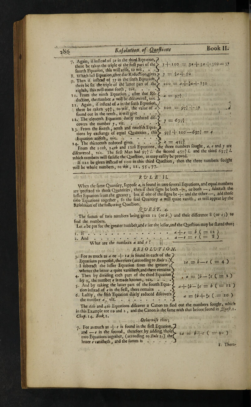 -k_- Rejolution of Q^ejlions Book II; CO — 3; S 7. Again/ifbae^Klof 3^inthethirdEquit^^^^^ ^ there be takeji the triple ot the firft part of the> 7 -j- 100 = 3 ^ ir 3 « 5 ifourth Equaubn, this will arife, to wit, • O , o Which laftEquationjafter due Reductionjgivcs ;> y — o! Then if infte«dof 3;in thelixthEqnaiion'.^ ^ ,, , , there be fet the triple of thMatter part of ihe>, zco = 150 . eighth, this will come forth; i to. From the ninth Equation after due ~ p-x duaiort, the number a will be dilcovered, vtz,. ■ 11. Again, if inftead of a in the fixih Equation, ? ^ ^ < there be taken pjf, to wif, the value of a\' 200 — pri 3>y found out in the tenth, itwillgive . . .\ ’ _ < I a. The eleventh Equation duely reduced dif-^ :=z 62>-A covers the number 7, viz. ..f ** ’13. From the fourth^ tenth and twelfthEqua-^ tions by exchange of equal Qiiantities, this^ 9rf *^3?i — ^ ^Equation arifeth, viz.\ • * • • • • j , ^ 14. The thirteenth reduced gives. r . 1 From the 1 oth, j^th and luh Equations, the three numbers fought, a, e and y are difeovered , vU. The firft Man had 9^1 /• the fecond 45rf and the third 637^ /. which numbers will fatisfie the Queftion, as may eafily be proved, ^ r • u If 121 be giveminftead of 100 in this third Queftion, then the three numbers fought will be whole numbers, to wit, 11., 55, 77. U' vJ RV L £ 11. When the fame Quantity, ruppofe is found in two feveral Equations, and equal numbers are prefixed to thofe Quantities, then if their figns be both , or both —, fubtraa the leffer Equation from the greater; but if one of the figns be and the other —, add thole two Equations together j fo the faid Quantity a will quite vaniih , as will appear by the Refolution of the following Queftion. ... ^£ST. 4. The fumra of two numbers being given 12 (or^,) and their difference 8 (or c;) to bc^pm fonhe greater number,and e for the leffer,and the Queftion may be ftated thusj 1. ir”. . . ^ ) 2. And , . . • • 1 • \ \ ^ e = c i What are the numbers a and e ? = ^ — C ( r= 4 ) 12 ) ^ RMSO LVTJO N. 3. For as much as 4 or 14 is found in each of the Equations propofed, therefore (according to Rule 2,)( I fubtraa the kffer Equation from the greater;( whence the letter 4 quite vaniihcth,and there remains^ 4. Then by dividing each part of the third Equation? by 2, the number e is made known, 5. And by taking the latter part of the fourth Equa-? — ^ ( == tion inftead of e in the firft, there remains . • o ' . 6i Laftly, the fifth'Eqhaiion duely reduced difeovefs? / ( -= -lo ) the nuraber_ a, viz. . i .S , . . _ The 6th and 4 rib Equations difeover a Canon to find out the numbers in this Example are t a and 2 , and the Canon is the fame with that before found in i. Booki, ^ • ^ ^ Qtherreife ^ 7. For as much as ~1- e is found in the firft Equation,' and —e in the fecond, therefore by adding thofe( two Equations togeiheT, (according to2.)' thej letter vanilheth j and the fiamm is , . . . 24 =r b^\-C ( = 20 )