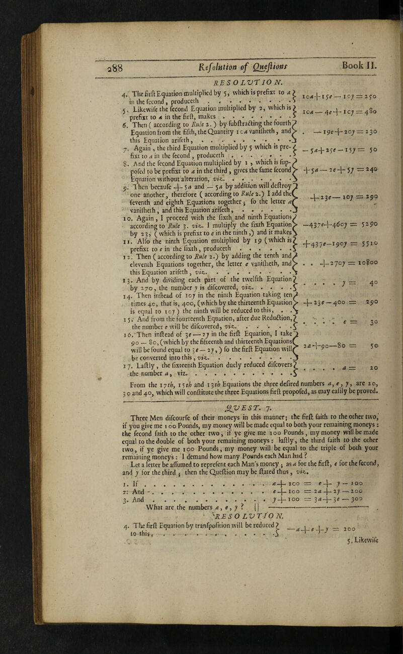 ioa-[-ise—^ loy — i^o ic;' rr 4S0 — i9e-|-20j'“ 230 IQA RESOLVr 10 N. 4. The fir ft Equation multiplied by 5, which is prefixt to 4 > in the fecond, produceth . ,.•' .S 5. Likewife the fedond Equation multiplied by 2, which is ? prefixt to 4 in the firft, makes ... 6. Then ( according to Rule 2. ) by fubflrading the fourth Equation trorn the fifth, the Quantity ic4 vanilheth, and this Equation arifeth,.. • y. Again , the third Equation multiplied by 5 which is pre- / _ 2^^ —15^ = 5 fixi to a in the fccond , produceth . . . • •. • 8. And the fecond Equation multiplied by 1 , which is fup- pofed to be prefixt to a in the third > gives the fame fecond Equation without alteration, viz.. . . . . . . • p, Ihen becaufe 54 and — 54 by addition will deftroy one another, therelorc ( according to 2.) I add the feventh and eighth Equations together j fo the letter a * vanilheth, and this Equation arifeth, ...... 10. Again, I proceed with the fixth^and ninth Equations according to Rule 3. viz,, 1 multiply the fixth Equation by ^ 3 ? C which is prefixt to e in the ninth,) and it niakes ^ 11. Alfo the ninth Equation multiplied by ip (which is? 4-427^—1007 r= 55 prefixt to e in the fixth, produceth.^ 12. Then ( according to Rule 2.) by adding the tenth and ' eleventh Equations together, the letter e vaniQicth, and this Equation arifeth, viz.. 13. And by dividing each part of the twelfth Equation? ^ ^ , t = by 270, the number 7'is difeovered, viz. , . . .5 ’ * J 14. Then inftead of 107 in the ninth Equation taking ten/ times 4c, that is, 400, (which by the thirteenth Equation/ 23 e — 400 = is equal to 107) the ninth will be reduced to this, . 15; And from the fourteenth Equation, after due Reduftion,? ^ g — the number e will be difeovered, . . . . o ** *• ’ * 10. Then inftead of 3e — 27 in the firft Equation, I take po — 80, (which by the fifteenth and thirteenth Equations will be found equal to 5 c — 27,) fo the firft Equation will be converted into this, viz._ 17. Laftly, the fixteenth Equation duely reduced difeovers? the number 4, viz.. From the 17th, i^th and I'^th Equations the three defired numbers a, e, 7, are 20, 3 o and 40, which will conftitute the three Equations firft propofed, as may ealily be proved. q-54—2^4-57 =240 4-23e— 107 = 2po —437^+4607= 52po 10 -I-2707 r= 10800 40 2pO la^-go—80 — 30 a = 20 ^VEST. 7. Three Men difconrfe of their moneys'in this manner; the firft: faith to the other two,’ if you give me 100 Pounds, my money will be made equal to both your remaining moneys; the fecond faith to the other two, if ye give me 100 Pounds, my money will be made equal to the double of both your remaining moneys: laftly, the third faith to the other two, if ye give me 100 Pounds, my money will be equal to the triple of both your remaining moneys : I demand how many Pounds each Man had ? Let a letter be afluroed to reprefent each Man’s money; as a for the firft, e for the fecond, and 7 for the third • then the Queftion may be (fated thus, viz. I. If.aJ^ ICO = 7 — 100 2: And-.^-j-ioo =: 24 4-27-^200 3. And... 74-^00 r= 344^3^ — 300 What are the numbers 4,^,7? 11 -- ‘ 'RJES O LVT/O N. 4. The firft Equation by tranfpofition will be reduced ? ^ ^ ^ 1 to* this , o a • . 200
