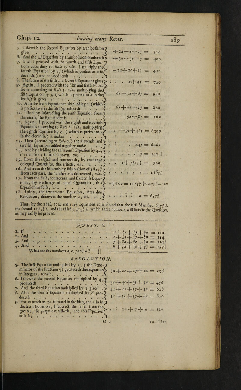 — 2a>-\~‘2e-^-iy ■= 2 . e /if j ^ 6a — 3<?+d7 i=: 6a-\- 6e —‘2y ■= 300 400 400 7<so 900 800 100 5. Likevvifc the fecond Equation by tranfooficion 7 gives.'.^ ^\^2a — c-\-2y =r 6. And the Equation by tranfpofition produceth ;> H- 3^ _j — 7. Then I proceed with the fourth and fifth Equa-~ tions according to Rule 3. viz., I multiply the( fourth Equation by 2, (which is prefixt to a in( the fifth,) and it produceth._ 8. The furam of the fitth and fevenih Equations gives Again, 1 proceed with the fifth and fixth Equa-' tions according to Rule 3. viz., multiplying the< filth Equation by 3, ( which is prefixt to a in the( fixth,) it gives ..^ 10. Alfo the lixth Equation multiplied by 2, (which? is prefixt to ^ in the fifth) produceth . . . H. Then by fubtra^fing the tenth Equation from? the ninth, the Remainder is . i . . • .C 12. Again, I proceed with the eighth and eleventh ^ Equations according to Rule 3. viz., multiplying^^ the eighth Equation by p, ( which is prefixt to ei in the eleventh,) it makes .'. 13. Then (accordingto2.) the eleventh and? twelfth Equations added together make . • . 3 * 14. And by dividing the thirteenth Equation by 44,7 the number 7 is made known, viz,. ' . . . ; 1 j. From the eighth and fourteenth, by exchange 7 of equal Quantities, this arifeth, viz.. . , , 5 ‘ 16. And from the firteenth,by,fubtra£tion of 5 81 rf 7 ^ from each part, the number e is difeovered, viz., s * 17. From the firft, fourteenth and fixteenth Equa-7 tions, by exchange of equal Quantities, this> ^O-ioo = 11 8tH-i4100 Equation arifeth , viz.. . .^ 18. Laftly, the feventeenth Equation, after due? Reduffion , difeovers the number a, viz. ••S’ * + = ^300 . 447 = C/s^oo . . . j — i45j-f H-y8irf = 700 ... e— ii8-f Thus, by the 12th, 16th and 14Equations it is found that the firft Man had i. the fecond ii8^f/. and the third i^5ti which three numbers will faiisfie the Queftion| as may eafily be proved. * ^EST. 8. 1. If . 2, And 3. And 4, And What are the numbers 4, 7 and « ? j | a -j— fe e-t-44. u -j— — 474-> i e -1- — II 2 II4 I25f I33j RESO LVTION, 5. The firft Equation multiplied by 3 , ( theDeno minator of the Fra£lion f) produceth this Equation in Integers , to wit,. Likewife the fecond Equation multiplied by 4,7 produceth.^ 3*^ 7. And the third Equation multiplied by 5 gives . ^e :\u 8. Alfo the fourth Equation multiplied by.<^ pro-“ 34-j-, 2ff-[-274-’2« = 33<J : 4f6 duceth p. For as much as 34 is found in the fifth, and alfo in the fixth Equation , I fubtrad the leifer from the greater, fo 34 quite vanilheth, and this Equation arifeth.. ^ 54-h 5^4 f7-h 6u 2e - 1-; + U 628 800 120