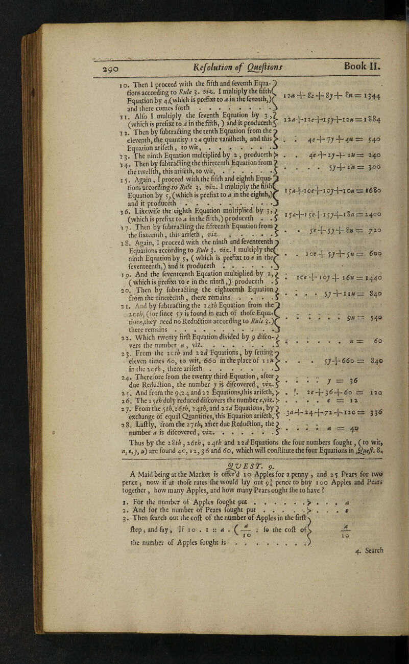 I o. Then 1 proceed with the fifth and feventh Equa- tionsaccoiding to 3. vU. I tnnkiply thefifthi , j i ?»= 1344 Equation by 4,(which IS prefixt to ^ in the feventh,nr and there comes forth.3 IT. Alfo 1 multiply the feventh Equation by 3 ? ...u,,*-,884 (vvhichisprefixttOitinthefifth,) anditproducethf 1 1 53'1 4 12. Then by fubtrafting the tenth Equation from the - eleventh, the quantity 12 a quite vanilheth, and this Equation arifeth, to wit,. 13. The ninth Equation multiplied by 2 , produceth ^ 14. Then by fubtra£f ing the thirteenth Equation from 7 the twelfth, this arifeth, to wit,.-.J 15. Again, I proceed with the fifth and eighth Equa¬ tions according 3', I multiply the fifth Equation by j, (which is prefixt to a in the eighth,) and it produceth.. j6. Likewife the eighth Equation multiplied by 3, > (which is prefixt to in the fitth,) produceth . .5 17. Then by fubtraaing the fifteenth Equation from ? the fixteenth, this arifeth, viz.. . . . . .> 18. Again, I proceed with the ninth and feventeenth Equations according to Rule viz.. I multiply thei ninth Equation by ( which is prefixt to e in the feventeenthj) and it produceth '...... Ip. And the feventeenth Equation multiplied by 2,> ( which is prefixt to e in the ninth,) produceth . S 20. .Then by fubtraaing the eighteenth Equation^ from the nineteenth, there remains . . . . 5 21. And by fubtrafling the 14'f/; Equation from the zctlj] (for fince is found in each of thofe Equa- lions,they need no Reduflion according to Rule 3.) there remains .. 22. Which twenty firft Equation divided by p difco- ? ^ vers the number « , viz..j 23. From the zet/j and ziel Equations, by fetting eleven times 6g, to wit, 660 in the place of 1 lU in the icth , there arifeth.. _ 24. Therefore from the twenty third Equation, after ^ due Redu5fion, the number y is difeovered, viz.^ 25. And from the 9,24and 22 Equations,this arifeth, ^ . 26. The 25 r/j duly reduced difeovers the numbers,viz. . . . . — 17. Fromthe 5Tb.2«^,24r4,andiTJEquatim.s % .34+24 + 72-1-120= 336 exchange of equal Quantities, this Equation arifeth, ^ ^ i / i a a 28. Laftly, from the 27 after due Reduction, the ) • ♦ • • ^ J : ; 4e-H7;-4-4«= 540 . , 4e 27-I-— 240 • • • • 57-l-*2»= 300 I oe-l-i 07-]-! OH = 1680 154-J-i 8uz= 2400 . . 5 (? -j- 57 -|- 8« = 720 . . Joe -\~ 57-^ 5« 600 I ic'e -]- 107 1 Sff — 1440 . I . • '^y 840 • * • • • • -—- 5^^ H 60 . 57-[-($60 =2 r> H ^ . . y =2 ^6 2f-}--3^.-)-. (5o = e = 12 120 a 40 number a is difeovered, viz. Thus by the 28th, 26th ^ 24th and 22ii Equations the four numbers fought, (to wit, a, e,7,») are found 40,12,3 6 and <^o, which will conftitute the four Equations in J^uefi, 8. — ■ — —— ■ . ' ■ f ' ' - .1. ■ , , I X^EST. 9. A Maid being at the Market is offer’d i o Apples for a penny , and 2 5 Pears for two pence; now if at thofe rates flie would lay out p^ pence to buy 100 Apples and Pears together, how many Apples, and how many Pears ought (lie to have ? 1. For the number of Apples fought put . , . ', . . ^ , . , a 2. 'And for the number of Pears fought put . . . e 3. Then fearcb out the cofl: of the number of Apples in the firff' flepiandfay, If 10 . i :: 4 . (— ; fo the cofi: of^ ^10 the number of Apples fought is . , 4. Search a 1 o 1