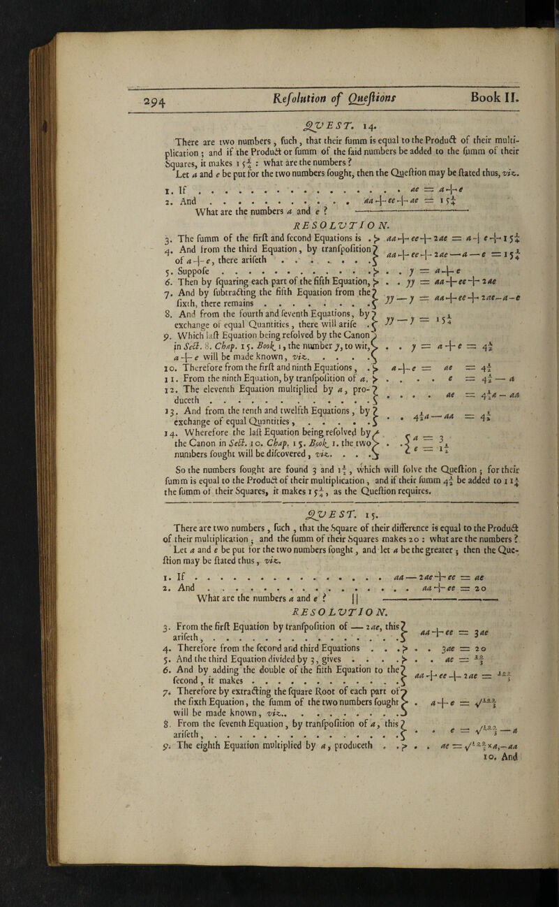 294 1. 2. 14. There are two numbers , fUch , that their fumm is equal to the Produft of their multi¬ plication ; and if the Produit or fumm of the faid numbers be added to the frimm of their Squares, it makes 1 : what are the numbers ? Let a and e be put for the two numbers fought, then the Queftion may be ftated thus, viz. If.— a And.. . • 'aa-peep^ae ■= I What are the numbers 4 and e ? ■— ------—■ RESOLVTIO N. The fumm of the firft and fecond Equations is .J> aa<\-‘€e~\~2ae — a^\ And from the third Equation, by tranfpofition 7 \ ^ ^ aa>-\-^ee‘A-2ae'—-‘a — e =115^ of a - j- €, there arifcth ^ * Suppofe.— Then by fquaring each part of the fifth Equation, J> 7. And by fubcrafting the fifth Equation from the 7 fixth, there remains .5 8. And from the fourth and feventh Equations, by^ exchange of equal Quantities , there will arife . ^ 9. Which lafl Equation being refolved by the Canon' in SeB. 8. Chaf. 15. Boo!^ i, the number 7, to wit,^ a^l-e will be made known, viz. I o. Therefore from the firft and ninth Equations, . 9 11. From the ninth Equation, by tranfpolition of a, >- 12. The eleventh Equation multiplied by a, pro-? duceth.S 13. And from/the tenth and twelfth Equations, by ? exchange of equal Quantities, . . • o 14. Wherefore the laft Equation beingrefolved by the Canon in SeB. 10. Chaf. 1 5. Book^ i. the two^ numbers fought will be difeovered , viz. . . So the numbers fought are found 3 and 17, which will folve the Queftion ; for their fumm is equal to the Produd of their multiplication, and if their fumm 4^ be added to 1 the fumm of their Squares, it makes i j J, as the Queftion requires. . , jy =: aa'^ee 2 ae yy — y — 4-ie yy — y — • ; 2:= d e me — e zzi ac =: 4* 4t 1 42 a 4i a — ad 42<i — aa 5^=3 'le — i\ XpEsr. 15. There are two numbers, fuch , that the Square of their difference is equal to the Produi^ of their multiplication ; and the fumm of their Squares makes 20 ; what are the numbers ? ' Let a and e be put for the two numbers fought, and let a be the greater j then the Que¬ ftion may be ftated thus, viz. 1. If.. . aa — lae'^ee -=: ae 2. And.aa-~\-ee z=z zo What are the numbers a and e t ] | - RESO LVTIO N. 3. From the firft Equation by tranfpofition of — 2<?<r, this? _ 4. Therefore from the fecond and third Equations . . . }> . . = 20 5. And the third Equation divided by 3, gives . . . 6. And by adding the double of the filth Equation to the? . , fecond , k make,.. . . . «-I- 7. Therefore by extrading the fquare Root of each part of^ the fixth Equation, the fumm of the two numbers fought S . ap-e = will be made known, viz. . . .j 8. From the feventh Equation , by tranfpofition of 4, this? arifeth,.^ ^ The eighth Equation multiplied by d?, produceth , . ae — 10. And