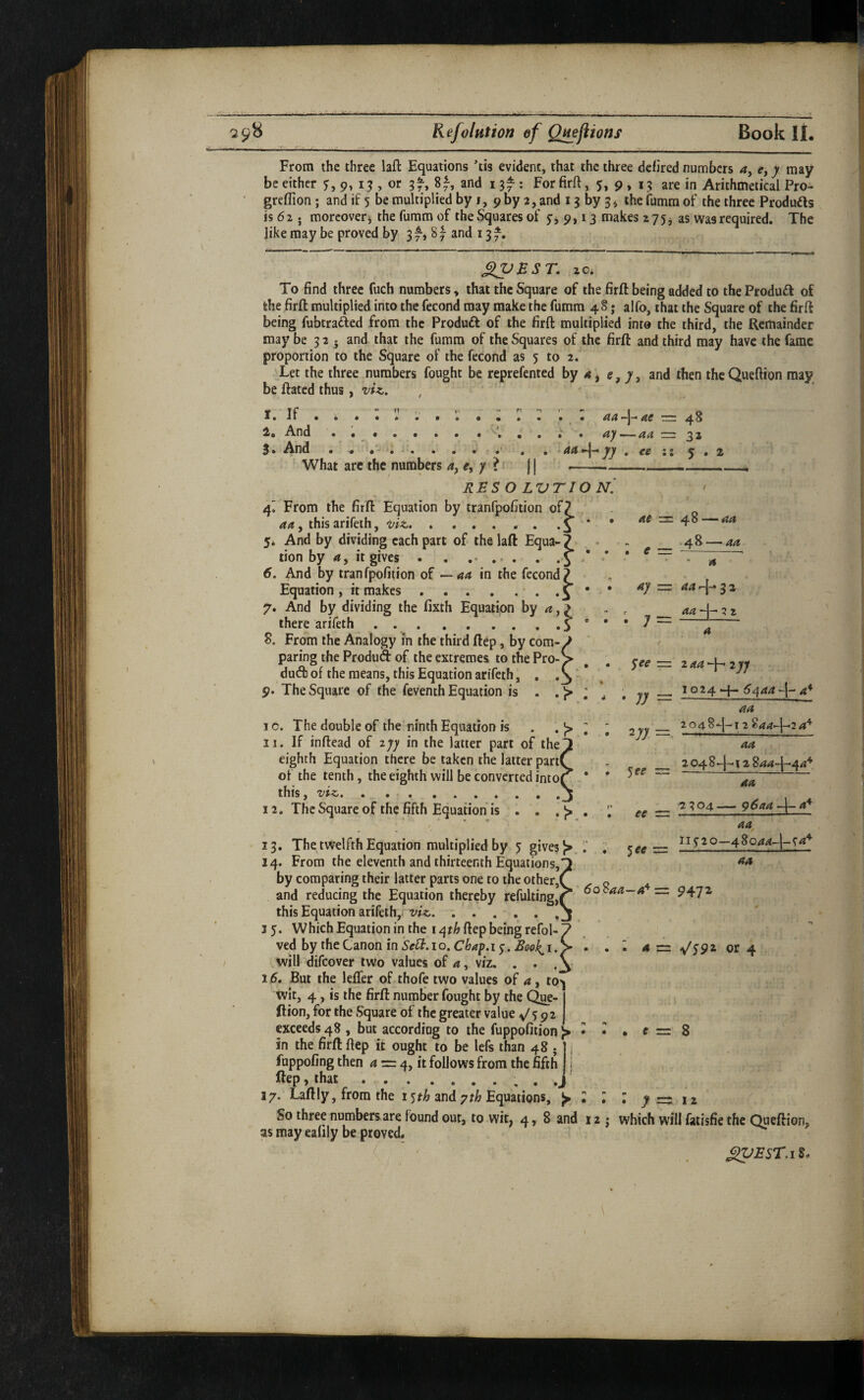 From the three laft Equations tis evident, that the three defired numbers a, y may be either 9, 15 , or gf-, 8|-, and 13^ : For firft, 5, 9, 13 are in Arithmetical Pro- greffion; and if 5 be multiplied by 1, 9 by 2, and 13 by 3 ^ the fumra of the three Produds is 62 . moreoveri the fumm of the Squares of 9,13 makes 2 75;j as was required. The like may be prov^ by 3 f-, 8and 13 J^BST. zo. To find three fuch numbers, that the Square of the firft being added to the Product of the firft multiplied into the fecond may make the fumm 48; alfo, that the Square of the firft being fubtrafted from the Product of the firft multiplied into the third, the Remainder may be 3 2 ^ and that the fumm of the Squares of the firft and third may have the fame proportion to the Square of the fccofid as 5 to 2. Let the three numbers fought be reprefented by 4 j e, 7, and then thcQueftion may be ftated thus, ' I. If . i . : : : . V . : ; 1. And . .. 3* Aiud • . • .(•' What arc the numbers 4, e, 7 ? RESO LVTIO N. 4^ From the firft Equation by tranfpofition ofj y this arifeih, . 5* And by dividing each part of the laft Equa-i tion by it gives . . .. 6. And by tranfpofition of — aa in the fecond? Equation , it makes.' • o 7. And by dividing the fixth Equation by , > there arifeth . ...0 8. From the Analogy in the third ftep, by com¬ paring the Produd of the extremes to the Pro-, dud of the means, this Equation arifeth, 9. The Square of the feventh Equation is . . )> » _ • At rrr 48 ;• . ay — aa z=z 2^ • ce 5 , l at — ^8-~^aa ,-Al aa ay — aar\* 2^ ^ aa -1— 2 2 ; =-!- a ^ee ■=. iaa-\-^2yy jy rr: 6^aa-\-a‘^ 10. The double of the ninth Equation is . ^ J> 11. If inftead of lyy in the latter part of the eighth Equation there be taken the latter part( of the tenth, the eighth will be converted into( this, 'vvzjt . ...... 12. The Square of the fifth Equation is . . .9 . / 13. The twelfth Equation multiplied by 5 gives {>.1. 14. From the eleventh and thirteenth Equations, by comparing their latter parts one to the other,' and reducing the Equation thereby refulting, this Equation arifeih, viz,. 3 5. Which Equation in the ftep being refol- ved by the Canon in SeU.io. Chap.i j. £00^1. will difeover two values of a, viz, . . . 3 5. But the leffer of thofe two values of a, to^ wit, 4, is the firft number fought by the Que- ftion, for the Square of the greater value exceeds 48 , but according to the fuppofition 9 in the firft ftep it ought to be Icfs than 48 • ] 1 fuppofing then ^ = 4, it follows from the fifth 11 ftep, that.. . J 37. Laftly, from the 1 •^th and yth Equations, 9 So three numbers are found out, to wit, 4, 8 and as may ealily be proved. V) ^ee _ 'i-oa8-\^\2 8aaJ^7af^ aa _ 2 04 8 12 8aa-\^^a'^ aa ee _ 2304 — g6aa a* aa. ^ee 115-20—48 aa 6o8aa—a'^— 9472 4 = \^S9z or 4 c = 8 12 7—12 which will fatisfie the Queftion,