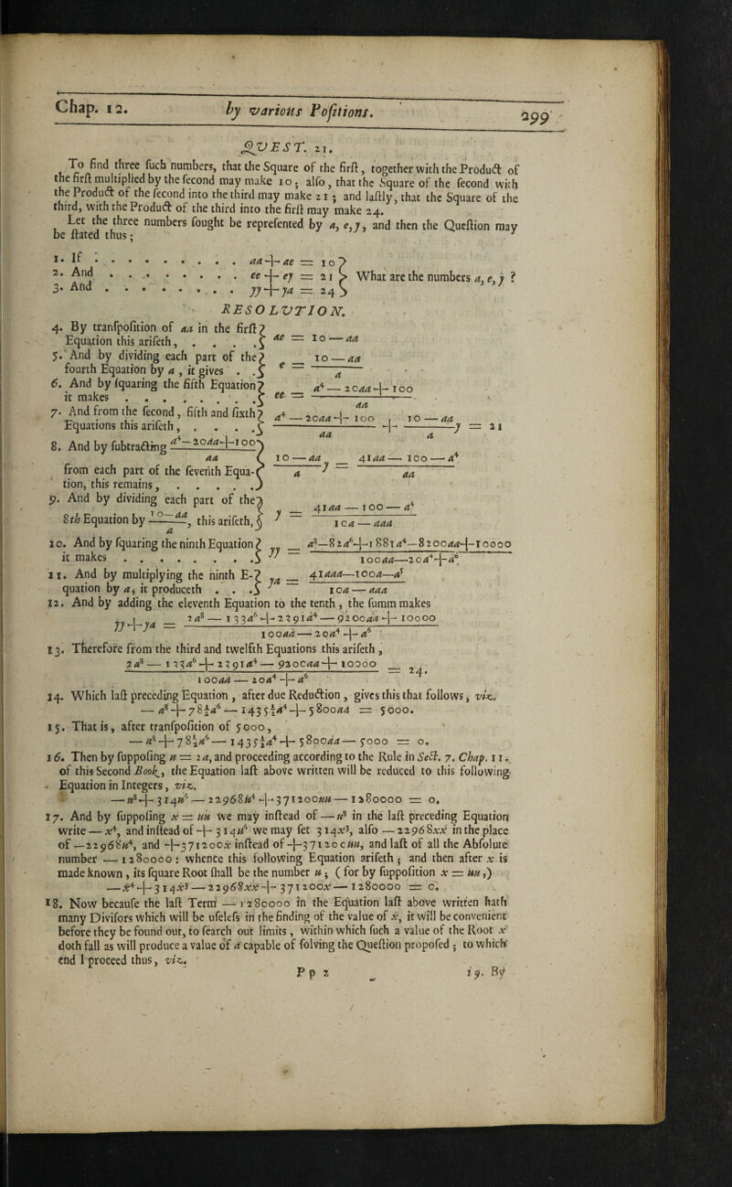 2p9‘ X^Esr. 21. To find three fuch number?, that the Square of the firfi, together with the Product: of thefirft mdtiplied by thefecond may make lo. alfo, that the Square of the fecond with the Product of the fecond into the third may make z i • and laftly, that the Square of the third, with the Product of the third into the firlt may make 24. » Let the three numbers fought be reprefented by a, e,j, and then the Queftion may be ftated thus: ^ 1. If 2. And 3. And • •• • • • • , aa ae \o • • ... — 21 . . yy^ja 2^ EESO LVTION. 4. By tranfpofition of 4^ in the firft? Equation this arifeth, . . . 5. And -by dividing each part of the? fourth Equation by a , it gives . .5 6. And bylquaring the fifth Equation? it makes ..J 7. And from the fecond , fifth and fixth ? Equations this arifeth, . . . .3 8. And by fubtrafting \ What are the numbers 4, e, y ? ae =. 1 o — aa TO 44 4 ee •= 4^ _ 4'^- 2044*-!- TOO 2044 TOO , 10 44 -I- 44 4 -y = 21 aa TO ' 44 from each part of the feverith Equa-( tion, this remains.. p. And by dividing each part of the^ Sth Equation by this arifeth, ^ a -y -y - 4144 — TOO-4^. aa y _ 4144 - TOO - 4'’ I 04 444 10. And by fquaring the ninth Equation? _ 4^—824^-1-18814'^—820044^-10000 it makes.3 ^ 10044—204‘^'^-4^, it. And by multiplying the ninth E-? _ 41444—1604—4^ quation by 4^ it produceth . S ^ j 12. And by adding the eleventh Equation to the tenth , the fumm makes , I 24®- I 2 24'^-l-2^0l4'''-9 2 0044-1- IOO OO jy >-1-^ -------- ^ 10044-2 04'^-|-'4^ ' 13. Therefore from the third and twelfth Equations this arifeth , 24®- I 234*^-l-2^914^- 930044-1-lODOO _ - 10044 204^-j-4^ I 14. Which lad preeding Equation , after due Redudion , gives this that follows, viz: — 4®78^4^ —; 143 5|4‘^-1-580044 rr 5000. 15. That is j after tranfpofition'of 5000, — 4®-|-78i4'^—1435^4^-1-580044—7000 =: o. 15. Then by fuppofing 4=24, and proceeding according to the Rule in Se^. 7. Chap, 11. of this Second Book,y the Equation laft above written will be reduced to this following - Equation in Integers, viz. S —»®4-3I4»'’ — 22968«'^-[-• 37120044 — 1380000 =2 o. 17. And by fuppofing x=::m we may inftead of —»® in the laft preceding Equation write — a:% and inftead of -I- we may fet 3 alfo — 2296 Sxx in the place 08—229684% and -1^371200a: inftead of-}-3712,0044, and laft of all the Abfolute number —12800001 whence this following Equation arifeth j and then after a; is made known, its fquare Root (hall be the number 4; ( for by fuppofition x = uu,') — 3 iqA*! — 22968a‘,v-1-37x200^^—1280000 = cl 18. Now becaufe the laft Teriri — I'z80000 in the Equation laft above written hath many Divifors Which will be ufelefs in the finding of the value of i*, it will be convenient before they be found out, to fcarch out limits, within which fuch a value of the Root a* doth fall as will produce a value of 4 capable of folving the Queftioii propofed ; to which' end I proceed thus, viz* P p 2 1 «• By