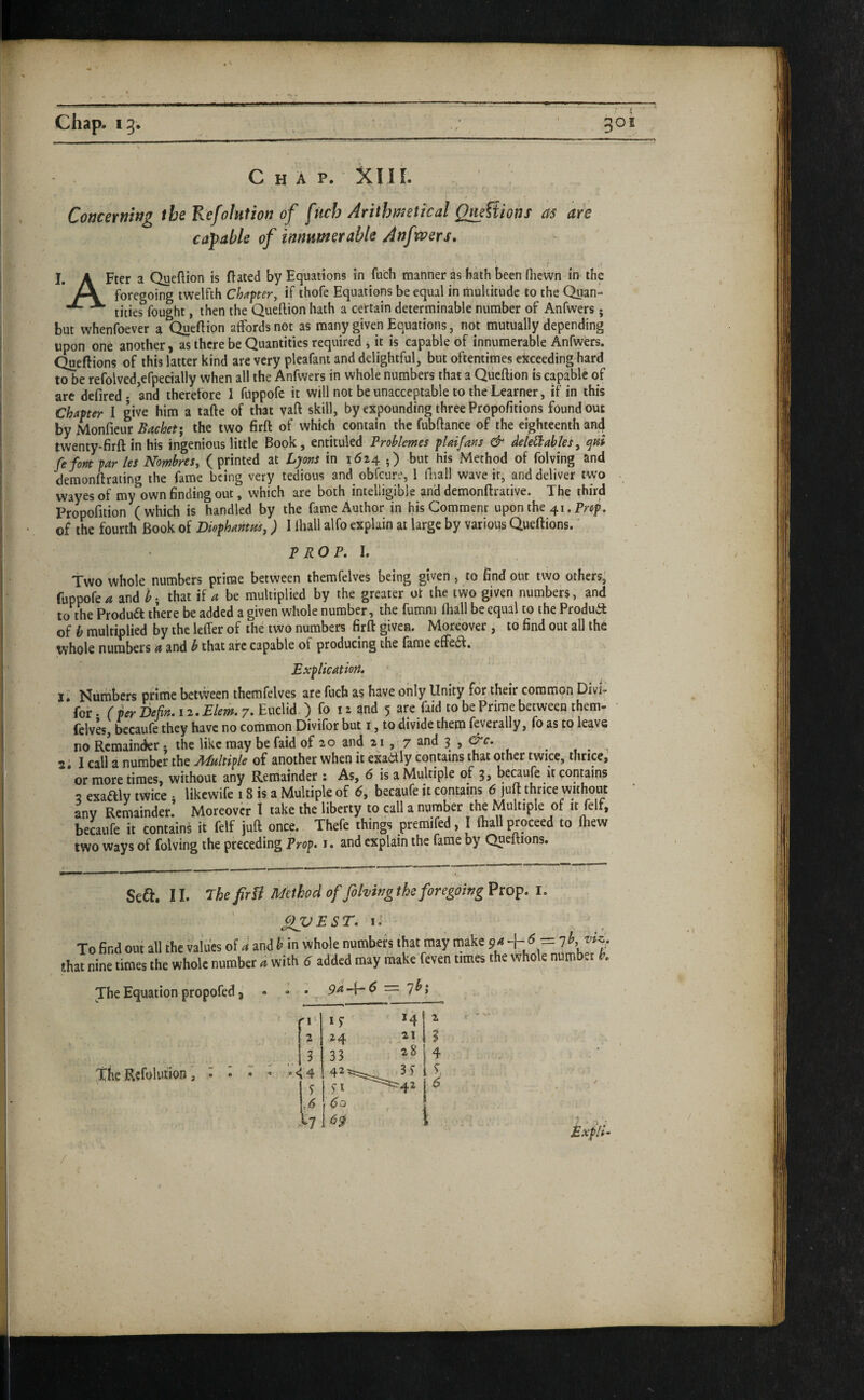 fi chap. 13. 501 Chap. Xlir. capable of innumerable Anfwers, I. A Fter a Queftion is dated by Equations in fuch manner as bath been fiiewn in the Concerning the Kefolntion of fUch Arithmetical Qm?tions as are foregoing twelfth Chapter, if ihofe Equations be equal in multitude to the Quan- ^ tities fought, then the Queftion hath a certain determinable number of Anfwers; but whenfoever a Quedion affords not as many given Equations, not mutually depending upon one another, as there be Quantities required ^ it is capable of innumerable Anfwers. Quedions of this latter kind are very pleafant and delightful, but oftentimes exceeding hard to be refolvedjefpecially when all the Anfwers in whole numbers that a Quedion is capable of arc defiredj and therefore I fuppofe it will not be unacceptable to the Learner, if in this Chapter I give him a tade of that vad skill, by expounding three Propofitions found out by Moniicm Bachet; the two fird of which contain the fubdance of the eighteenth and twenty-fird in his ingenious little Book, entituled Broblemes pUifaris & JeleStables^ qni fe fori par lei Nombres, (printed at Lyons in 1614 •) but his Method of folving and demondracing the fame being very tedious and obfeure, 1 lEall wave it, and deliver two wayesof my own finding out, which are both intelligible and demondrative. The third Propofition (which is handled by the fame Author in his Comment upon the 41. Prep, of the fourth Book of Diophanm,) I Ihall alfo explain at large by various Quedions.' PROP. 1. two whole numbers prime between themfelves being given, to find out two others' (uppofe a and b • that if a be multiplied by the greater ot the two given numbers, and to the Produdt there be added a given whole number, the fumm fliall be equal to the Produil of b multiplied by the leffer of the two numbers fird given. Moreover, to find out all the ivhole numbers a and b that arc capable of producing the fame efFe(fl. Explication. ll Numbers prime between themfelves are fuch as have only Unity for their common Divi- for. r Defin. 12. Elem. 7. Euclid.) fo 12 and 5 are faid to be Prime between them- felves, becaufe they have no common Divifor but i, to divide them feverally, fo as to leave no Remainder; the like may be faid of 20 and 21 , 7 and 3 , &c. ^ 2.1 call a number the -APkltipie of another when it exaiily contains that other twice, thrice, or more times, without any Remainder ; As, 6 is a Multiple of 3, bcaufe it contains 2 exaftlv twice • likewife 18 is a Multiple of (5, becaufe it contains 6 )ud thrice without any Remainder. Moreover t take the liberty to call a number the Multiple of it felf, becaufe it contains it felf juft once. Thefe things premifed, I fhall proceed to fhew two ways of folving the preceding Prop. 1. and explain the fame by Quedions. Seft. 11. The firii Method of folving the foregoing Prop. i. QVEST. I. To find out that nine times The Equation propofed ^ • -* • _ 9^-lr^ — 7^2