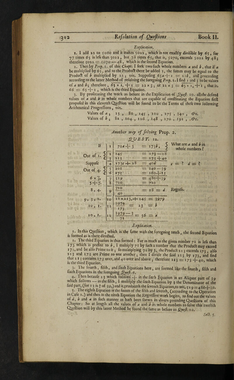 ■sr 012 Kifolntion of Qmftioaf Book H. Explication, 1. I add z2 to ^ooo and it makes 5022 , which is not exailly divifible by 6$ ^ for 77 times 65 islefsihan 5022 , but 78 times 67, that is, J070, exceeds 5022 by 48; therefore 5-022 = 5-070 — 48, which is thefecond Equation. . 2. Then by Prop. i. of this Chapt. I feek'twofuch whole numbers a and that if a be multiplied by 65, and to the Produft there be added 1, the fumm may be equal to the Produd of h multiplied by 22; vU. Suppofing 6sa~\-i — 22^, and proceeding ' according to the latter Method of refolving the foregoing Prop. 1.1 find i and g to be values of 4 and therefore , ^5 x i, -)- i == 22x3. or 22 x 3 65 x 1, 1 . that is, 66 ■=z 65-|-<i , which is the third Equation. 3. By profecuting the work as beibre in the Explication of ^efi. 10. all the defired values of a and b in whole numbers that are capable of conftituting the Equation firft propofed in this eleventh Queftion will be found to be the Terms of thefe two following Arithmetical Progreflions, vIk,. Values of 4} 15, 8o,i45-,2io,275', 340 , &c. Values of 82 , 104 , 126 , 148 , 170 ,192 , ^&c, ‘ N Another vpay of folving Prop. 2. flVEST. 12. If 1 714-1- 3 ■ 173^. 1 ^ Out of I. ^ 2 i4y ■— 173 — 28 c 3 213 ’ 173 -I-4O -' Suppofe 4 * 73^ 'F' 2 8 — 4od' Out of 4. ^ 5 2 01 - — 240-39 '6 173- K 16o~|-l 3 '. 1-, * T- . ~7 519 480-1-39 r.' 5+7* 8 720 720 8 , 4. ? * ■* • ^ *7 9 720 40 — I 8 = </ 3 y 10 18 x.2i3,-{-. I4y = 3979 1 , 10, 1. 11 3979 _ ^3 = b :...J V i j:..' • .173 <• ^ ■ , , 10,1.. 12* 5979-' 3 _ = 5^ = 4 ^ . M . 4 71 Explication. What arc a and b in whole numbers ? Regrefs. , I. In this Quefiion, which is the fame with the foregoing tenth, the fecond Equation is formed as is there direfted. , _The third Equation is thus formed: For as much' as the given number 71 is lefs than 173 which'is prefip to I multiply 71 by fucha number that theProdudmay exceed 173,and bealfoPrimetoit. fomultiplying 71 by 3,.the Produd21 3 exceeds 173 , alfo 213 and 173 are Prime to one another; then I divide the faid 213 by 173, and find that 213 contains 173 once, and 40 over and above j therefore 213 = 173 40 which is the third Equation. ^ . 3. The fourth, fifth, and fixth Equations here, are formed, lil^e the fourth, fifth and Iixth Equations in the foregoing 6. • 4. Then becaufe 1 3 which follows* in the fixth Equation is an Aliquot part of 39 which follows -- in the fifth, I multiply the fixth Equation by 3 the Denominator of the faid part, (for 13 ^ of 39,) and ieproduceth the feventh Equation,to wit, 319 = 486-1-39. 5. The eighth Equation is the fumm of the fifth and feventh, (according to the Operation in Cafe 2.) and then in the ninth Equation the Regrefiive work begins, to find out the values o\ d, b z.x\A a in fuch manner as hath been Ihewn in divers precedingQueftions of this Chapter: So at length all the values of a and b in whole numbers to folve this twelfth OiLefiion will by this latter Method be found the fame as before in 1 o. Scfl. y.