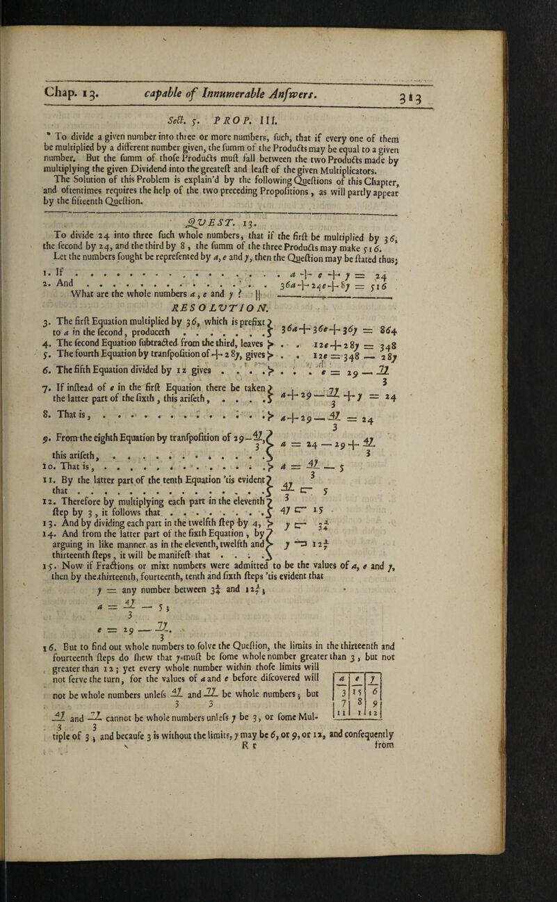 . . Chap. 13, capable of Innumerable Anfwers. 3M SeU. Pi? OP. HI. • To divide a given number into three or more numbers, fuch, that if every dne of them be multiplied by a different number given, the furam of the Products may be equal to a given number. But the fumra of thofe Produds muft fall between the two Produfts made by multiplying the given Dividend into the greateft and lead of the given Multiplicators. The Solution of this Problem is explain’d by the following Queftions of this Chapter, ’and oftentimes requires the help of the two preceding Propofitions, as will partly appear by the fifteenth Quefiion. • Xl^EST, 13. To divide 24 into three fuch whole numbers, that if the firft be multiplied by 35; the fecond by 24, and the third by 8 , the fumra of the three Produds may make yi <5. Let the numbers fought be reprefented by e and then the Queftion may be dated thus; ,.' * * • • '• • a e -h y = 24 2’* And.V .. . 364-]-8t r= yi5 ^yhat arc the whole numbers a, e and y t - | | ______ RES O LVTIO N, - ^ 3. The firft Equation multiplied by 3d, which is prefixt) to in the fecond, produceth . . ... . ,3 3^7 = ^^4 4. The fecond Equation fubtraded from the third, leaves ^ . . i2«-j-2 8v = 348 y. ThefourthEquationby tranfpofitionof+28^, givesj>‘. . i2e=«348. 287 6, The fifth Equation divided by iz gives . . T ^ e = ^9 7. If inftead of e in the firft Equation there be taken ^ the latter part of the fixth, this arifeth, . . 21 3 8. That is, A -]-■ 2p —. -^1 ~ 24 3 A — 24  2p “4~* 3 2 ^ By the latter part of the tenth Equation tis evident? iQr ' _ C —lE r~ p. From the eighth Equation by tranfpofition of this arifeth, . . . . • . • ^ . 10. 'That ts, . . . . . d . . d m . . .- - ^ that . .'.J 12. Therefore by multiplying each part in the eleventh? ftep by 3, it follows that, . 13. And by dividing each part in the twelfth ftep by 4, > 14. And from the latter part of the fixth Equation j./by. arguing in like manner as in the eleventh, twelfth and^ thirteenth fteps, it will be manifeft that _ ly. Now if Fraftions or mixt numbers were admitted to be the values of^, t and /, then by the,thirteenth, fourteenth, tenth and fixth fteps ’tis evident that y = any number between 3^ and ii^j 3 77 e r= 2 9 —• —-v, % 3 16. But to find out whole numbers to folvc the Queftion, the limits in the thirteenth and fourteenth fteps do fliew that ;.muft be fome whole number greater than 3, but not greater than 12; yet every whole number within thofe limits will 5 not ferve the turn, for the values of a and e before difeovered will not be whole numbers unlefs and-^ be whole numbers j but 3 3 21 and -2. cannot be whole numbers unlefs 7 be 3, or fome Mul- 3 3 tiple of 3 j and becaufe 3 is without the limits, 7 may be 5, or p, or 12, and confequcntly V R r from a y 3 15 6 7 8 9