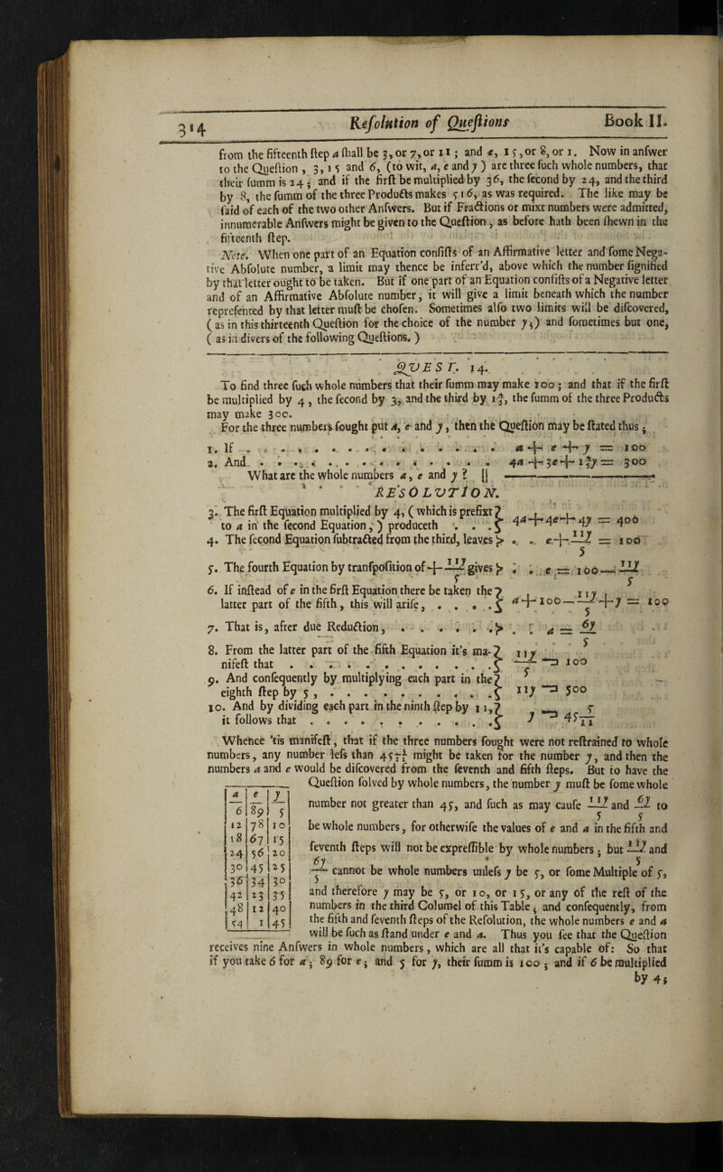 3‘4 fromthefifteenthftep^niallbe5,or7,orii; and ij,or8,ori. Nowinanfwer to the Queflion , 3, i S and <5, (to wit, a, c and; ) are three fuch whole numbers, that their fumm is 24; and if the firft be multiplied by 36, the fccond by 24, and the third by 8, thefummof the threeProduftsmakes 7id,.as was required. The like may be faid of each of the two other Anfwers. But if Fradions or mixt numbers were admitted, innumerable Anfwers might be given to the Queftion, as before hath been Ihewn in the fifteenth flep. * ..i * • > A^ote. When one part of an Equation confifls^of an Affirmative letter andfomeN^a- tive Abfolute number, a limit may thence be inferr’d, above which the number fignified by that letter ought to be taken. But if one'part of an Equation conlifts of a Negative letter and of an Affirmative Abfolute number, it will give a limit beneath which the number reprefented by that letter muft be chofen. Sometimes alfo two limits will be difeovered, ( as in this thirteenth Queftion for the choice of the number and fometimes but one, ( as in divers of the following Queftions.) ' - . ^EST. 14. To find three fuch whole numbers that their fumm may make 100 j and that if the firft be multiplied by 4, the fecond by 3, and the third by if, the fumm of the three Produds may make 300. - ^ - - For the three numbers fought put 4, > and ' then the Queftion may be ftated thus • , I. If-, w .. *: ’• . i' •* ~ 100 2f And • • ••• • . 4!. 4^ 3 ^ *4* ^ 3 What arc the whole numbers 4, V and ; ? (| -- ... ■ ■■■' * * * ' ^'RESOLVTlON. ' ’  * '2^ The firft Equation multiplied by 4, (which is prefixt 7 . i ’ to a in‘ the fecond Equationproduceth • -S 47 4° 4. The fecond Equation fubtraded from the third, leaves ^ .. e — - . 5 y. The fourth Equation by tranfpofiiion pf ►]—p gives ^ 6, If inftead of e in the firft Equation there be taken the latter part of the fifth, this will arife, 7. That is, after due Redudion, 2= 100 100- I the 7 U1 s 5 100 8. From the latter part of the.fifth Equation it’s ma- nifeft: that 9. And confequently by multiplying each part in the eighth ftep by 5 ... 10. And by dividing each part in the ninth ftep by it follows that. 111 s iiy 4 = ^ 100 500 Whence *tis manifeft, that if the three numbers fought were not reftrained to whole numbers, any number kfs than 4y7f might be taken for the number ;, and then the numbers 4 and <? would be difeovered from the feventh and fifth fteps. But to have the Queftion folved by whole numbers, the number y muft be fome whole number not greater than 4^, and fuch as may caufe ligand ^ to 5 S be whole numbers, for otherwife the values of e and a in the fifth and fevenih fteps will not be expreffible by whole numbers • but 11 and 6y ' j , • ’ 5 — cannot be whole numbers unlcfs y be 5-, or fome Multiple of y, and therefore ; may be y, or 10, or 15, or any of the reft of the numbers in the third Columcl of this Table. and confequently, from the fifth and feventh fteps of the Refolution, the whole numbers e and 4 will be fuch as ftand under e and 4. Thus you fee that the Queftion receives nine Anfwers in whole numbers, which are all that it’s capable of: So that if you take 6 for 4j for e-j and 5 for ;, their fumm is 100 . and if 6 be multiplied by 4} a e 7 6 8p S 12 78 10 18 ^7 n 24 56 20 30 45 1^5 36^ 34 3° 42 ^3 35 48 12 40 1 ^4 I 45