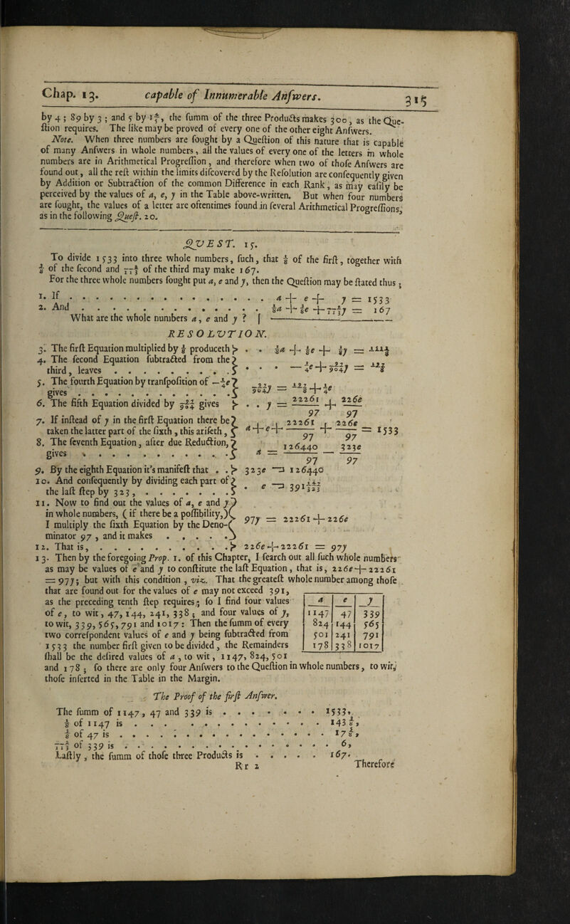 by 4 ; 89 by 3 ; and 5 by if, the fumm of the three Produas makes 300, as the due- ftion requires. The like may be proved of every one of the other eight Anfwers. ^ ‘ Note. When three numbers are fought by a Queftion of this nature that is* capable of many Anfwers in whole numbers, all the values of every one of the letters in whole numbers are in Arithmetical Progreflion, and therefore when two of thofe Anfwers are found out, all the reft within the limits discovered by the Refolution are confequently given by Addition or Subtraftion of tbe common Difference in each Rank, as may eafily be perceived by the values of 4, e, y in the Table above-written. But when four numbers are fought, the values of a letter are oftentimes found in fcveral Arithmetical Progreftion«‘ as in the following 20. ' • ^ ^ ^^VEST. ly. To divide 1^33 into three whole numbers, fuch, that f of the firft, together with of the fecond and of the third may make 167. For the three whole numbers fought put 4, e and 7, then the Queftion may be ftated thus j 4 -j- e 4- y == 1553 167 90i 1. If 2. And.i What are the whole numbers a, e and y ? f RESO LVTION. 3I The firft Equation multiplied by ^ produceth ^ . 4. The fecond Equation fubtrafted from the? third, leaves.. . 5 * * 5. The fourth Equation by tranfpofition of gives.\ 6. The fifth Equation divided by gives ^ 7. If inftead of y in the firft Equation there be? taken the latter part of the fixth , this arifeth, ^ 8. The feventh Equation, after due Redudfion, 7 gives ...3 By the eighth Equation it’s manifeft that , . 10. And confequently by dividing each part of? the laft ftep oy 323,.? 11. Now to find out the values of 4, e and y. in whole numbers, (if there be a poflibility,) I multiply the fixth Equation by the Deno¬ minator 97 , and it makes . , . . 12. That is,.^ -Hy = • • y - 4 •“j— e fj 8 22261 2i6e ' + 97 97 22261 t 226# i-r- = 1533 323^ 97 ^ _ 126440 _ n 12 6440 97 97 e ”73 977 = 2iz6i^z26ff 226^-1-22261 = A *i — 97y 13. Then by the foregoing i. of this Chapter, I fearch out all fuch whole numbers'' as may be values of e^and y toconftitute the laft Equation, that is, 226^-1-22261 ~9iy\ but with this condition , viz,. That thegreateft whole number among thofe that are found out for the values of e may not exceed 391, as the preceding tenth ftep requires* fo I find tour values' of tf, to wit, 47, i44, 241, 338 . and four values of 7, to wit, 3 39, 56 y, 791 and 1017: Then the fumm of every two correfpondent values of e and 7 being fubtraded from 1 y 3 3 the number firft given to be divided , the Remainders fiiail be the defired values of 4 , to wit, 1147, 824, yoi and 178; fo there are only four Anfwers to the Queftion in whole numbers, towif,' thofe inferred in the Table in the Margin. 4 e y 1147 47 339 824 144 yoi 241 791 178 00 1017 ■ _ The Proof of the firfi Anfwer, The fumm of 1147, 47 and 339 is . . . 5 of 1147 is. 8 of 47 is .... i. 1 1 3 ot 339 IS Laftly, the fumm of thofe three Produifts is Rr 143 8 , 17 8 1 . 6, 167 Therefore