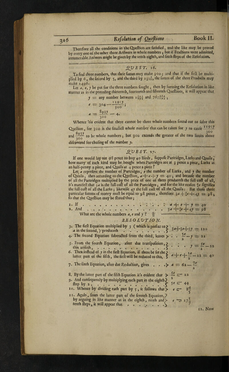 Therefore all the conditions in theQyeftion are fatisfied, and the like may be proved by every one of the other three Anfwers in whole numbers j but if Fraftions were admitted, innumerable Anfwers might be given by the tenth eighth, and fixth fteps of the Kefolution. XPEST, ^6, To find three numbers, that their furam may make 300; and that if the firft be multi¬ plied by 6, the fecond by 5, and the third by the furam of the three Produds may make 1496. Let a, e, 7 be put for the three numbers fought; then by forming the Refolution in like manner as in the preceding thirteenth, fourteenth and fifteenth Queflions, it will appear that •j — any number between i|ff and } 300 Whence ’tis evident that there cannot be-three whole numbers found out to folve this Queftion, for 300 is the fmalleft whole number that can be taken for to caufe difeovered forchufing of the number y, 17. * • If one would lay out 98 pence to buy 40 Birds, fuppofe Partridges, Larks and Quails • how many of each, kind maybe bought when Partridges are at 3 pence a piece, Larks at an half-penny a piece, and Quails'at 4 pence a piece ? Let a reprefent the number of Partridges, e the number of Larks, and j the number of Quails, then according to the Qaeftion, = 40. and becaule the number of all the Partridges multiplied by the price of one of them produceth the full coft of all, it s manifefi that 3^ is the full coft of all the Partridges j and for the like reafon f e fignifies the full coft of all the Larks; likewife the full coft of all the Quails: But thofe three particular fumms of money muft be equal to 58 pence, therefore -j-te-4-'47 =: 98 j fo that the Queftion may be ftated thus j ...... I • If • •• • • ... ^ *[ ■” c y 4® 3a + = 9^ 2, And What are the whole numbers e and y ? j|‘ --- RMSO LVTIO 'N. ' 3. The firft Equation multiplied by 3 ( which is prefixt a in the fecond,) produceth. 4, The fecond Equation fubtrafted from the third, leaves ^ . y. From the fourth Equation, after due tranfpofi ’ this arifeth, .. 6. Then inftead of y in the firft Equation, if there be fet the ^ ^ latter part of the fifth, the firft will be reduced to this, 5 ^ *T- e _— 7. The fixth Equation, after due Re duflion, gives , . a ■=: 61 — — 8. By the latter part of the fifth Equations its evident that ^ 9. And confequently by multiplying each part in the ftep by 2 , .... i .... . 10. Whence by dividing each part by y, it follows that l> 2 cr 44 e cr; 8^ 11. Again , from the latter part of the feventh Equation,^ by arguing in like manner as in the eighth, ninth andS ienth fteps, it will appear that . . . ■, , . . ^