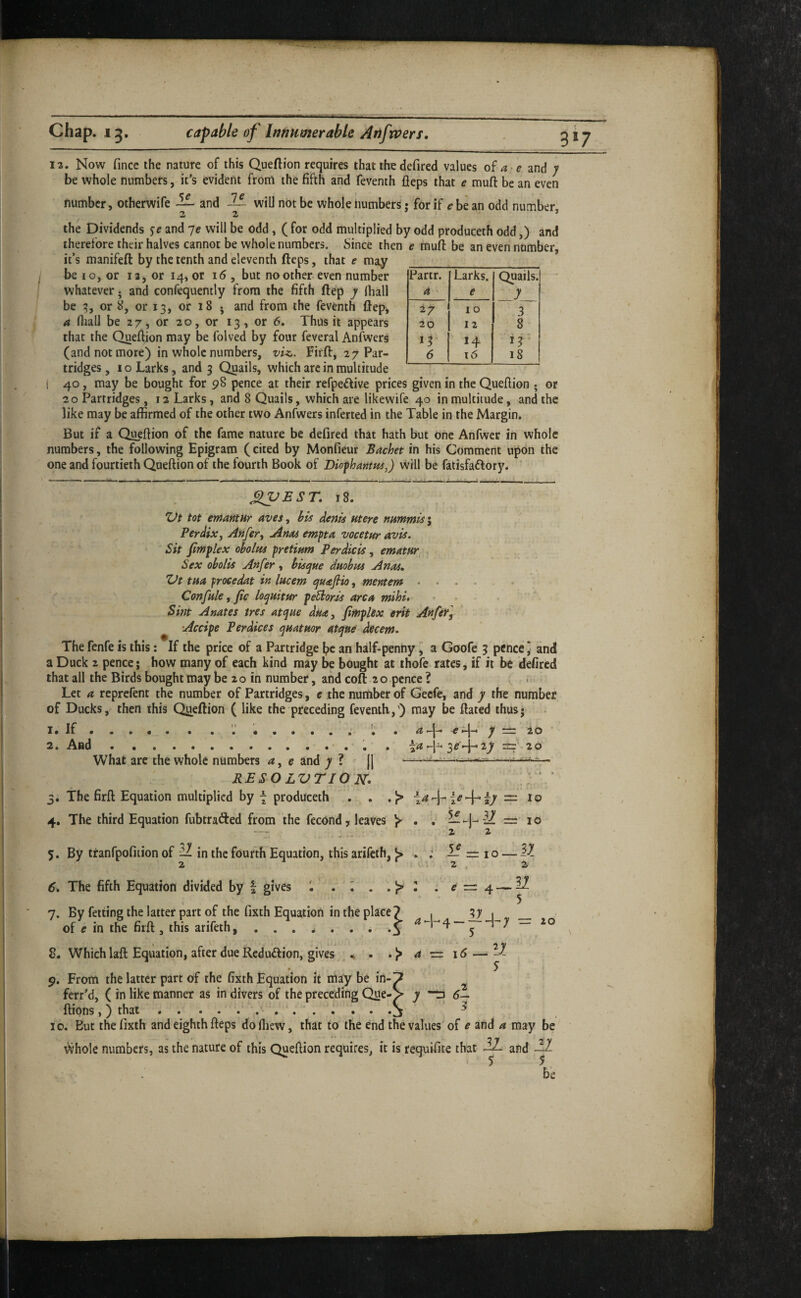 3*7 Partr. Larks. Quails. a e y 10 3 20 12 8 14 ir 6 t6 18 12. Now fince the nature of this Queftion requires that the defired values of and y be whole numbers, it’s evident from the fifth and feventh fleps that e mufl be an even number, otherwife — and will not be whole numbers • for if ^-be an odd number 22 * the Dividends je and ye will be odd, ( for odd multiplied by odd produceth odd,) and therefore their halves cannot be whole numbers. Since then e mufl: be an even number, it’s manifeft by the tenth and eleventh fteps, that e may be 10, or 13, or 14, or i5 , but no other-even number whatever. and confequently from the fifth ftep y (hall be or 8, or 13, or 18 j and from the feventh ftep, a (hall be 27, or 20, or 13 , or 6. Thus it appears that the Queftion may be folved by four feveral AnAvers (and not more) in whole numbers, vi^. Firft, 27 Par¬ tridges ,10 Larks, and 3 Quails, which arc in multitude i 40, may be bought for 98 pence at their refpeftive prices given in the Queftion . or 20 Partridges, 12 Larks, and 8 Quails, which are likewife 40 in multitude, and the like may be affirmed of the other two Anfwers inferted in the Table in the Margin. But if a Queftion of the fame nature be defired that hath but one Anfwer in whole numbers, the following Epigram (cited by Monfieur Sachet in his Comment upon the one and fourtieth Queftion of the fourth Book of Diophantui,) will be fatisfaftory. J^EST, 18. tot emantHr avesy bis ^enis Mere nimmis\ Perdix, Anfer, Anas empta vocetur avis. Sit /implex oholus pretinm Perdicis, ematnr Sex obolis Anfer, bisque daobm Anas, ZJt tua frocedat in lucem quajlio, mentem. Confute, Jic loquitur peSioris area mihi, . Smt Anates ires atque dua, Jirhplex erit An fit, ^ Accipe Perdices quatuor atque decern. The fenfe is this: If the price of a Partridge l?c an half-penny, a Goofe 3 pence * and a Duck 2 pence; how many of each kind may be bought at ihofe rates, if it be defired that all the Birds bought may be 20 in number, and cofl 20 pence ? Let a reprefent the number of Partridges, e the number of Gecfe, and y the number of Ducks, then this Queftion ( like the preceding feventh,') may be ftated thus; 1. 2. If . And 4* 5* 6, 7. What arc the whole numbers ^, e and ^ (| PESO LVTIO N. The firft Equation multiplied by \ produceth . . The third Equation fubtrafted from the fecond 7 leaves y By tranfpofition of ^ in the fourth Equation, this arifcih, J> : . ; . a -c y 2 o The fifth Equation divided by | gives By fetting the latter part of the fixth Equation in the place? of e in the firft , this arifeth, ^ .5 • !» tr = 10 = 10 2 2 2, 2 5 V 8. Which lafl: Equation, after due Reduftion, gives 4*-j-4 — = 20 a^i6-^iy S fii 3 9. From the latter part of the fixth Equation it may be in-p ferr'd, ( in like manner as in divers of the preceding Que-> y “ta ftions,) that.. • • • • S 10, But the fixth and eighth fteps dofliew, that to the end the values'of e and a may be whole numbers, as the nature of this Queftion requires, it is requifite that and be