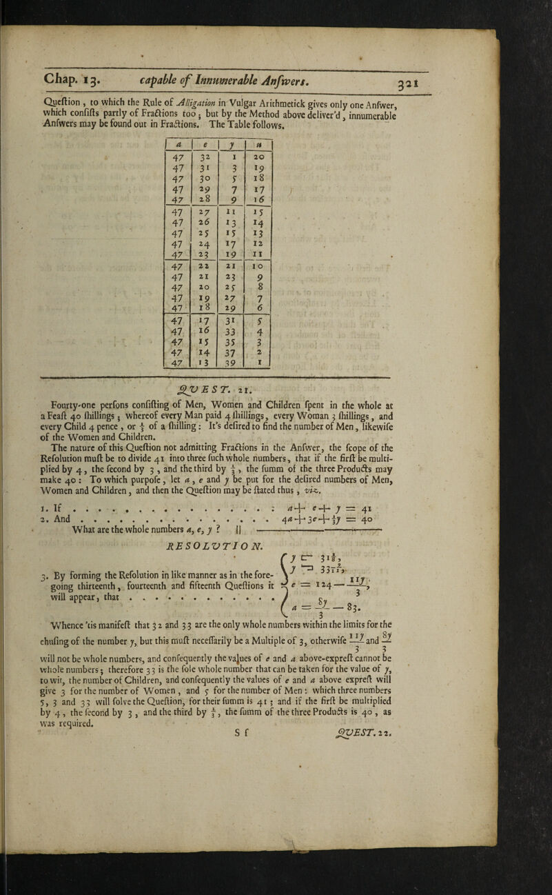 3at Qucftion , to which the Rule of Alligation in Vulgar Arithraetick gives only one Anfwer, which confifts partly of Fraftions too j but by the Method above deliver’d, innumerable Anfwers may be found out in Fradions. The Table follows. e y 47 32 I 20 47 31 3 19 47 30 s 18 47 19 1 17 47 28 9 \6 47 27 n 15 47 26 ^3 47 25 13 47 24 17 12 47 23 19 11 47 22 21 10 47 21 23 ^ 9 47 20 25- 8 47 19 27 7 47 18 29 6 47 ■ 17 31 5 47 16 33 4 47 15 35 3 47 14 37 2 47 13 39 I / SlynST. 21. Fourty'onc perfons confifting of Men, Women and Children fpent in the whole at a Feaft 40 (hillings • whereof every Man paid 4 (hillings, every Woman ^ (hillings, and every Child 4 pence , or f of a fliilling: It’s defired to find the number of Men, likewife of the Women and Children. . ' The nature of this Queftion not admitting Fradions in the Anfwer, the fcope of the Refolution rauft be to divide 41 into three fuch whole numbers, that if the firft be multi¬ plied by 4, the fecond by 3, and the third by j , the fumra of the three Produds may make 40 : To which purpofc, let <?, e- and y be put for the de(ired numbers of Men, Women and Children, and then the Queftion may be ftated thus, viz.. What are the whole numbers ? a c —J- y — 4 ^ 4^4*3^4-17 = 40 RBSOLVTJ O N. By forming the Refolution in like manner as in the fore¬ going thirteenth, fourteenth and fifteenth Queftions it will appear, that. 33rf,. r= 124 iiy Vv hence ’tis manifeft that 3 2 and 33 are the only whole numbers within the limits for the chufing of the number 7, but this muft neceffarily be a Multiple of 3, otherwife ^^and -S will not be whole number?, and confequently the vajues of e and a above-expreft cannot be whole numbers; therefore 3 3 is the foie whole number that can be taken for the value of /, towir, the number of Children, and confequently the values of e and a above expreft will give 3 for the number of Women, and 5- for the number of Men ; which three numbers 5, 3 and 33 will folve the Queftion, for their fumm is 41 • and if the firft be multiplied by 4, the fecond by 3, and the third by j, the fumm of the three Products is 40 , as was required.