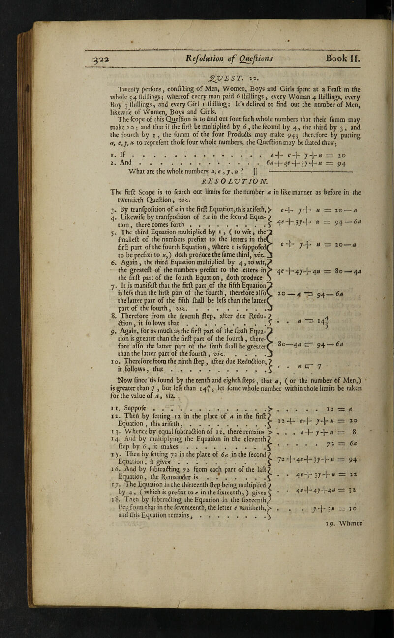 ft — 20 4 U — -- 54 ^V£ST. z2. Twenty perfons, confiding of Men, Women, Boj’s and Girls fpent at a Feaft in the whole 94 Ihillings; whereof every man paid 6 {hillings, every Woman 4 llhllings, every Boy 3 (liillings, and every Girl i fliiiJing: It’s defired to find out the number of Men, likewife of Women, Boys and Girls. The fcope of this Quellion is to find out four fuch whole numbers that their fumm may make ; and that if the firft be multiplied by 6, the fecond by 4, the third by 3 , and the fourth by i, the fumm of the four Produfts may make 94; therefore by putting а, e,], u. to reprefent thofe four whole numbers, the Quedion may be dated thus‘j r. If...4-1- ^-J-4 — 20 2. And.'.;« =: 94 What are the whole numbers 4, e , ? [| ^-----^-- RBSOLVTION. The fird Scope is to fearch out limits for the number 4 in like manner as before in the twentieth Quedion> viz. 3. By tranfpofition of 4 in the fird Equation,this arifeth, e *-|- y -\- 4. Likewife by tranfpofition of 6a in the fecond Equa- ^ , . tion , there comes forth.^ y. The third Equation multiplied by i, (to wit, the' fraalled of the numbers prefixt to. the letters in the( fird part of the fourth Equation , where i is fuppofed( to be prefixt to »,) doth produce the fame third, viz.. б. Again, the third Equation multiplied by 4, to wir,^ - the greateft of the numbers prefixt to the letters inS ^e-l-'47-|-4» = 80 — 44 the fird part of the fourth Equation, doth produce j 7. It is raanifed that the fird part of the fifth Equation^ is lefs than the fird part of the fourth, therefore alfoC 20 — 4 -p ^4_6a the latter part of the fifth fhalJ be Icfs than the latter^ ‘ ' part of the fourth, viz. ....... 8. Therefore from the feventh dep, after due Redu- ? ilion , it follows that ..S 9. Again, for as much as the fird part of the fixth Equa¬ tion is greater than the fird part of the fourth, there-^ fore alfo the latter part of the fixth fliall be greater( than the latter part of the fourth, viz. I o. Therefore from the ninth dep, after due Rcdn£lion, it follows, that ... Now fince’tisfound by the tenth and eighth deps, that 4, (or the number of Men,) is greater than 7 , but lefs than 14^, let fome whole number within thofe limits be taken for the value of a, viz. e -h 7+ » = 20 — a 4 14 5 80—44 CT 94 — 6a a cr 7 11. Suppofe . y.J> . 12. Then by fetting 12 in the place of a in the fird^ Equation , this arifeth,.^ * 13. Whence by equal fubtradion of 12, there remains . 14. And by multiplying the Equation in the eleventh) dep by 6, it makes.^ * 16. And by fubtrafting 72 from each part of the lad? Equation, the Remainder is . .£ 17. The Equation in the thirteenth dep being multiplied / by 4, ( which is prefixt to e in the fixteenth,) gives ^ 18. Then by fubtra<ding the Equation in the fixteenth^ dep from that in the feventeenth, the letter e vanillicth, > and this Equation remains..^ 12 ■= 4 20 i . e -1- = 8 • • . . 72 = 6a 3) “I' = 94 . 4e -1-374.4 — 2Z • -1-474^4 = 32 • • 11 + 10 19. Whence V / i