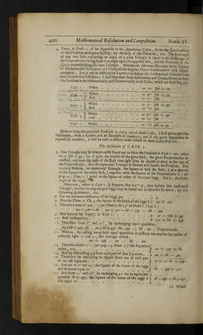 K CO 4. rieta, in Prolyl, i. of his Appendix to his Affollonim Gallm, (hews the Conftriiaion ot this Problem with great facility , by the help of this Theorem, vU. TheRcaanele of any two iides containing an angle of a plain Triangle is equal to the Reftangle of the Perpendicular falling frohi that angle upon the oppofite fide , and the Diameter of the Circle circumferibing the fame Triangle. Aherwards Aiariyim Ghetaldi^ in his Treatile oi Mathematital Relolution and Compofition fupplies Vieta\ Conffruaion with Deter- , minations But u will be difficult for Learners to deduce the Arithmetical Solution from that Geometrical Effeaion; I fliall therefore form Refolutions and Compofitions to foive this Problem both Arithmetically and Geometrically in all Cafes, which are thefe five, vU. Cafe i. When.. . pp, / ^ C4e 2. • ... zr -Jh ^fpp. -t. _* * _ ^ Cafe 3. i ^^5.rr ^ \bb 4- pp. '-■) _ c And . . . ... . . yr “□ Ibb. {J 5 When . . K . . . . A pn ' Cafe 5. When ... \hh ff. ■ Now,co foive the popofed Problem in every one of thofe Cafes. I Ihall givea pecultat Refoluiion, wijh a Canon^and an Ertample rn numbers, and if the given Qpamtts be expreft by numbers, it will be eafie to difcern under which of thofe Cafes they fall. The Refolution 0/ C A S E i. 5. One Triangle may be always eafily found out to folvc tht Problem in Cafe r. vizi when rr = ihb4pp; for if upon the middle of the given Bafe, the given Perpendicular be eredted, and trom ei?ds of the Bafe two right lines be drawn to meet at the top of the Perpendicular, then the equicrural Triangle fo formed will fatisfie the Problem For in every Ifofceks, or-equicrural Triangle, the Square of half the Bafe, (or a quarter ol the Square of the whole Bafe,) together with the Square of the Perpendicular is (per prop.^j.Elem. i.j^ual to the Square of either of the equal leggs, that is thcRea- angle of the leggs. ° ’ Moreover, when in Cafe >. it happens that Jc-ap, then befides that eqaicrura! Triangle, another having unequal leggs may be found out to foive the Pioblcm , by this rollowing Refolution, ziz. ^ ^ 6. For the unknown difference of the leggs put . . ' . . ,)> a . Then by Theor. 7. Ck 4. the Square of the fumm of the leggs is aa + qrr. a Therefore from 6® and 7% (perTheor.z. in 34” oiProblS. Chap.S.) aa4‘^rr^bb . 'aa^rr ^ bb — ^pp :: bb . aa. ■v. -And becaule by 'Sxpfef. in Cafe i.a. „ = HI, 4. «. to. And confequenily, .> = U Z IL * ** Av^*^^*^**^ from 8® and lo®, by exchanging equal quantities, ,„«+W-|-4PP-M . ■t44ih+-4fp-W_4pf U . aa . Proportionals, ir. Whence , by rafting away fiich equal quantities as deftroy one another by reafon of contrary figns and —, this Analogy arifeth , ^ ‘ aa -f- a\pp . aa : : hb . aa. 13. Therefore from 12°, (per prop. 14. Ekm. 5.) this Equation 7 enfues, .^ aa a^pp = bb. 14. ^And by fubtraaing4;/> from each part of that Equation, aa := bb ^ aPo 15. Therefore by extrading the fquare Root out of each partf of the lafl: Equation .^ a bb —- : 16. And out of 7° and 14°, the Square of the fumm of the legg^ will be found equal to..c — ^PP H 17. And from 10° and 16°, by exchanging ^rr for its equivalent 7 quantity bb^-^i^pp^ the Square of the fumm of the leggs is > bb ~ aPP A-bbZ-4Pp. alio equal to .... ... ,j ^ s * ■- * 'TSt ■liaifr i I 8. Which