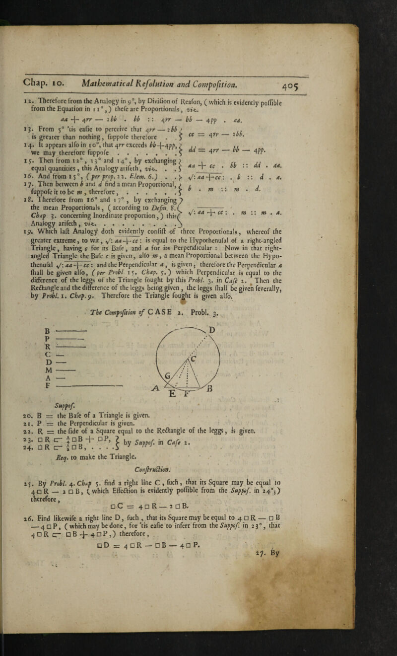 12. Therefore from the Analogy in 9°, by Divilaon of Reafoii, ( which is evidently poflible from the Equation in 11,) thefe are Proportionals, vi^., aa ^ 4rr — ihb . hb : : — bb — 4pp 13. From 5® ’ds eafie to perceive that ^rr — ibb > is greater than nothing, fiippofe therefore . ^ cc ~ i\rr 14. It appears alfo in 10°, that arr exceeds ,, ,, we may therefore fuppofe - - - - ^ da = ^rr - bb aa. ibb. 1 Then from 12°, 13° and 14°, by exchanging equal quantities , this Analogy arifeth, vtzj. 16. And from 15®, ( fer prop, 22. Elem. 6.) .s aa cc bb <cc m m dd \ d d. 4a. A, V: aa cc m m A. . ■ , M I I ^ V’ 4 17. Then between b and d find a mean Proportional, ) fuppofe it to be , therefore..5 18. Therefore from I6® and 17® , by exchanging the mean Proportionals, ( according to Be^n. 8. ^ Chap 3. concerning Inordinate proportion,) thisf Analogy arifeth, .. . Ip. Which laft Analogy doth evidently confifl: of three Proportionals, whereof the greater extreme, to wit, y'; aa-\^cc\ is equal to the Hypothenufal of a right-angled Triangle, having c for its Bafe, and a for its Perpendicular : Now in that right- angled Triangle the Bafe c is given, alfo «?, a mean Proportional between the Hypo- thenufal v': 4-“ : and the Perpendicular ^, is given, therefore the Perpendicular fiiall be given alfo, (per Probl. 15. Chap. 5’,) which Perpendicular is equal to the ditFerence of the leggs of the Triangle fought by this 3. in Cafe 2. Then the Reflangle and the difference of the leggs being given, the leggs (hall be given feverally, by Probl. i. Chap.^, Therefore the Triangle fou||ht is given alfo. Probl,., 3. The Compoftion C A S E 2, B — P — R — C — D — M — A *— F — Suppof, 20. B = the Bafe of a Triangle is given. . . ' 21. P = the Perpendicular is given. ^ 22. R = the fide of a Square equal to the Reflangle of the leggs, is given. .'t OR ^ Pe^. to make the Triangle. • • ConfiruBion: 2 j. By Probl. 4. Chap 5. find a right line C , fuch, that its Square may be equal to 40 R — 2 □ B, (.which Effeftion is evidently poflible from the Suppof. in 24®;) therefore, oC=4dR—adB. r ^6, Find likewife a right line D, fuch , that its Square may be equal to 4 □ R — □ B — 4nP, ( which may be done, for *iis eafie to inferr from iht Suppof. in 23®, that qDRc:- □84-40^5) therefore, . □ Dx:4DR — dB — 40 P.