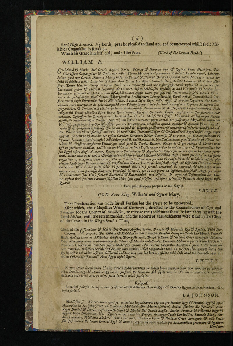 ((>') jlW High Ste’ivard. My Lords, pray be pleaftd to ftand up, and be uncovered wfailft tbeir Ma- jcHies Corotnifllon is Reading. Which his Grace himfelf did, and all the Peers. ^ (Ckrk cf the Crown Reads.y G WILLIAM /f. — 'Vlielmu! (§ Maria, Dei Gratia Anglic, Scotie, Ffancie ^ Hihernie I^x ^ J^gina, Fidei Defenfires, Gfc, Charijjimo Confanguineo (3 Conjiliario nofiro Thome Marchioni Carmarthen Prefidcnt. Confilii nofir'i, Salutcm, Scfiatis quod cum Carolus Dominns Mohun mtper deFaroclP St.Ctemcnt Dacor.in Ccmitaf nofiro Middiefix cor am di~ * ie^ts fidclibus nofiris Lanceloto Johnfin Arm' Carols Lee Milit. Samuele Buck^ Andrea Lawrence tVillidmo ARe- firey, Tboma Hariott, Fheophilo Byton, Flich. Grice Arm* dlifs Sociis ftm Jufiiciariis nofiris ad inquirCnd. per Sacrament' probor (3 Icgalium homintm de Comitat. nofiro Middiefix prcdibi. ac alils Vis's modss & Mediis qui- bus melius fciverint aut pcterint tarn infra Libertates quarn extra per quos res Veritas snelius fiiri potcrit (3 in- ijuiri de quibufcimqile Proditionibus Mijprifionibtts Prcditionum InJurreCiionibus Bebellionibns Contrafabiurk Tcu-’ furss Icturis falfis fabricatiovibus & aliis falfitat. Monetx hujus £{egni fwfiri Angl. & aliorum Begnorssm five Dorni- niorum quorumcunquc,ac de quihuficunqueMurdrisFclonik homicid'InterfePiimibus Burglariis Paptibus MulierumCon- gregation'shus & Conventiculss illicitis verborum Prolacioisibts Coadunationibus Mijprifionibus Confederationil'us falfis AUegancik Tranfgrcjfionibus piotk fioutss Petentionihus Efcapiis Contempt, falfim. negligcntik Concelayncntk mar nutenent. Oppre^ionihus Casnbiparciis Deceptionibits (3 alits Malefabik Offenfis (3 Injurik quibttfctmque Necnott accejfariis eorundem infra Conukat. pf edit}, {tarn infra Libertates quam extra) per quofiunque ^qudlitercunque bar bit. fati. perpetray. five C'O.mijf- &per quosvel perqttemxui velqUikus quand qualitcr(3 quomodo^ ds alik Ar~ ticuHs(3 Circumfiantiis prtmjlf. fiu ecrum aliqmd'sAl aiiquetnquaiitercunqtte concemendplenius verit4t,(3 ad eafi dem Proditioncsb3 al. premiff audiend. (3 terrhiriand. fccundum Legem ^ Confuetudinem ppgmnofiri Angl. nuper affignat. de Felonia (3 Murdro per ipfum Careltim Dominum Mohun Commijf. (3 perpetrat. per fiicrumproborum & tegalium hosninum Cosnitat.nofiri Middlefexpredi^- inditfauxiPit. Nos. Cozfideijmta. quasLlfifiiua^xfVVirtm ex* ecllens & Altiffmo complacens Volentefque quod predict. Carolus Dominus Mohun de (3 pro Felonia Murdro unde Ipfe ut prefertur indiHat^ exifiit coram Nobss in prefinti Parliamento nofiro ficimdum Leges (3 Cenfuetudines hur JUS Pcgni neftri Angl. Audiatur, Examinetur Sententietw ^ Adjudicetur QeteraqUe omnia que in hoc parte perti¬ nent. debito modo exerceantur (3eifiqttantun Aipro- eo quod Ofikitim ienefikaU. Ar^. (cujus prcfintia in hac parte requiritur tit accepimus jam vacat) Nos de Fidelitate Prudentia provida CircumfpeSlione (3 Indufiria vcfiris plur rhyimu Ccnfidentes Ordinaverirmss ^ Cffnfiituimtis Vos ex hac Caufa Senefihall. Angt. ad Officitmt slhid ciini bmni- lus 'eidem Ojf do in hac parte debit. (3 pertifiend. {hac vice) gerend. occupand. b3 exercend. b3 ideo Vohk Man¬ damus quod circa.premifia diUgpiter Intendatk. f3 omnia que in haj: parte ad Officium Senefchal/. Angl. pertinent f3'requiruntur {hac vice) facidtk Exerceatk'^ Exequamtni cum eff'ebiu. In cujus rei Tefiimonium has Lite- ras noftras fieri fecimus Patentes Tefiibus Nobk ipfis apttd TVefi'm. tricefimo primo die ^anuarii Anno Bpgni nofir.- fluarto. Per Ipfem Regcm propria Manu Signat. C HVTE. , COD Save King Williafti and Queen Mary. Then Proclamation was made for all Perlbnsbut the Peers ta be uncovered.. After which, their Majefties Writ of Certiorm direded to the Commiflioners of Oyer and fer^niner for the County of Middlesex to remove the lodidment found before them againftthe Lord Mohun, with the return thereof, and the Record of the Indi^meDt were Read by the Cleric ©f the Crown in the ; Thus^ Ckfit of the ^Ulielmus (3 Maria) Dei Gratia Angl^ Scotia, Franeix I5 Hibernia Epx I3 Begina, Fidei De- Crown. ^ fenfires, (3e. Diieilk I3 Fidelibus noSrk Lanceloto Johnfin Armigero CaroloLee MUiti, Samueli Andrex Lawrence,TF’ilfielmo ARefiree, ThomatHarriott, Theophib Eyten G? Nicbolao Grice Armigerk, S'alutem, Volis Mandamus quod Indiflamentuvi de Felonia (3 Murdro unde Carolus Dominus Mohun nuper de Parochia Sancli Clemcntk'JDacorum in Comitatu nofiro Middiefix coram Vohk in Cemitatu nofiro 'h/Fddlefex predicl. 13 penes vos jqm remanen. IndiHlatus exifiit ut dichur cum omnibus illud tangentihus nobk in prefenti Parliamento nofiro fiib figiUk vcfiris vel unius veflrum deliheretk indilate tma cum hoc brevi. Tefiibus nobk ipfis apud Wefimonafiei ium vi~ ■.'Kfimo Odavo die Januarii Anno Epgni nofiti fjaartc, CHUTE Virtute mists brevts mihi (3 alik direbii Indiflatnetitttm in eodem brevi mentionqtum eum ormihus ea tangen- ^ tihiis Domino P^gi (3 Dominte I^ginx in prefinti Parliamento fub figiRa meo in ifid brevi contenta.in quadam ■ ’ fichedtila huic h evi annexa mitto prout interim mihi precipitur. » ' ' Refponf. Lanocloti Jolinfin Armlgeri unus Jufiiciariorum diblorum Domini Bpgk (3 Domlnc Eggint ad inquirendum, infra feripti. LA.fOHNSON. Middiefix Jf. l^Iemorandum quod fer quandam Jnqtiifitionem captam pro Domino Bgge I3 Domina l^giifit apueV Htcks~Hall sn^St, John-fircst tn Comitatu Middiefix Dse Martk {fcilicet) decimo fiptimo die Januarii Anno Bggni Domini ^ Dorruns nofirorum Gulielmi ^3 Metric Dei Gratia Anglia, Scotia, Francia (3 Hibernia Hpgfs I3 R^ine Ftdci Defen forum, (3 c. Quarto coT.-im Lanceloto Johvfin Armigero Carolo Lee Mi life, Samuele Buck^, .Att- Lawrence, Td^iRiclrho ARefiree, Tboma Harriott, Fheophilo Eyton (3 Nicholao Grice Armigerk, (3 aiik Soeik' pm Jufiieiarik Diflffrum Domini Rggts (3 Domtns,Regin€xad inquirendum per SacramerRum proborum (3 logalium Hominunr