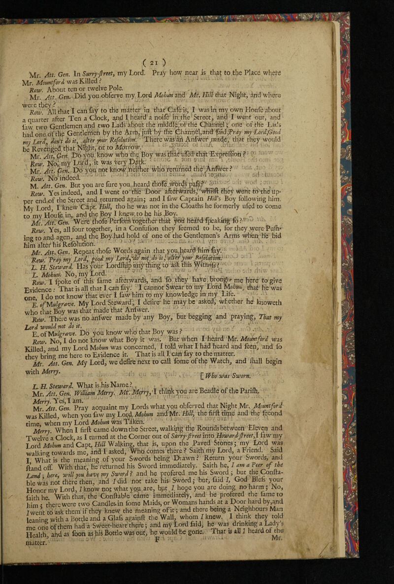 ( 21 ) Mr. Att. Gen. In Surry-fimt, my Lord. Pr^y how neir is that to the Place whete Mr. Mount ford was K-Illed Row. About ten or twelve Pole. , Mr. Att. Gen. Did you obferve my Lord ahd A/r. LM that Night, and W’here ^All that I can fay to the matter in thar Cafe is, I was in my own Houfe about a quarter after Ten a Clock, J^nd I heard a nolle in. the Street, and I went our, and iaw two Gentlemen and two Lads ahput the midd'le^fth'e Channel; one of the Lads had one of the Gentlelheh by the Ant,'juft'by* the Channel, ahd*'faid;Pr^7 Tny-Lordfioocl my Lord don't do it, alter pur Refolution: 'There wasiri Anfwef madey that they would be Revenged that Nifeht, or to Mdrro^a^' ‘ ' Mr. Att beti. 1)0 yOti know who the, Boy was tnaffifed that ^Ex-prl^ffion ? • 0 • Row. my Lord,.It was Very ^ . Mr Att. Gen V^yon not know hehher \Vh6 remfhed the';Anlwer? ji Row. No indeed. . . M. Att. Gen. But you are fure you,.heard ttefe. WS ‘ • -'f ; Row. Yes indeed, and I went to‘me Door aftef\)i/ards,”vvtiri(t they went to'the Up¬ per end.of the Street and returned again; and I law Captain HiTs> Boy following him. My Lord, I knew'Cij^t. Bill, tho he was not in the Cloaths he formerly ufed to come to mv Houfe in, and the Boy I knew to be his Toy. Mvl Att. Gen. Were' thole Perfon^fogethei'tf^ ^69 heafd'l|iakthg • Row. Yes all four together, in a Confufion they leemed to be, for they were Pulh*- ins to and agen . and the Boyliad hold of one of the Gentlemen’s Arms when he bid him altei'hisRefolimon. ■ ■ .. .a;.a. • Mt. Att. Gen. Repeat thole Words again .that you,heafd himF-lay. = ; ' . ■ Rew 'fray my Lord, food tny Lord^'^dcf not;do Itfdk'ef'your Kefoiedion.-^- ' , ' L. H. Steward. Has Lordlhip knf thing to-ask this Witi^s;? L. Mohun. No, my Lord. ’ -r. ’ V Row 1 fpoke of this fame afterwards, and lo they have.brong;r.<-me here fo give Evidence • That is all that I can fay. 1 cannot Swear to my Lord Mohun^ diat' he was one I do not know that ever I faw him to my knowledge in my Life. d. ofMulgrave. My Lord Steward, I defire^ he may be asked, whether he knoweth who that Boy was that rtiade that Anfwer. r t. • a • Row. There was no, anfwer made by any Boy, but begging and praying. That my Lord would mt doit. , , -n o r. vr.f r-r. ' ' V • E. of Do you know who that Boy was <? Row. No, I do not know what Boy it was. But when I'heard'Mr. Mountford was Killed * and’my Lord Mohun was concerned, I toljd what I had heard and feen, and fo they bring me here to Evidence it. That is all I can fay to the matter. Mr. Att. Gen. My Lord, we delife next to call fome of the Watch, and Ihall begin ^ ; . imo was Sntern. What is his Name.? , v . - -d n r i -/u Mr. Att. Gen. William Merry. Mt: Ueyry, 'I think yoU are Beadle of the Parilh. M^'An Gen. Pray acquaint my Lords what you obferved that Night Mr, Mournfotd was Killed, when you faw my Loi;T and Mr. H///, the firft time and the fecond time, when my Lord was Tilreri. . „ ' , i-t , Merry When I firft came down the Street, walkqig the Rounds between Eleven and Twelve a Clock, as I turned at the Corner out of Surryfireet into Boward-freet,I law my Lord Mohun and Capq Htll Walking, that is, upon the Payed Stones; my Lord was walking towards me, and I asked. Who comes there ? Saith my Lord, a Friend. Said I What is the meaning of your Swords being Drawn? Return your Swords, and Hand off With that, he returned his Sword immediately. Saith he, I am a Veer of the Land' here, will you have my Swofd ? and he profered me his Swoid , but the Conlta- ble was not th^re then, and I did not take his Sw6rd; but, faid J, God Blefs your Honor my Lord, I know not what you are, bpt 1 hope you are doing no harm; No, faith he. With that, the Conftable came immediately, and lie profered the lame to him • there were two Candles, in Ibme Maids, or Womans hands at a Door hard by,and 7 went to ask them if they knew the meaning ofit; and there being a Neighbours Man leaning with a Bottle and a Glafs againft the Wall whom I knew. I think they told me one of them had a Svveec-heart thefe; and my Lord faid, he^ was drinkirlg ^ Lady s Health, and as fooh as hii Bottle was out, he would be goiie. That 13 all J heard of^ha matter. ' ^ F