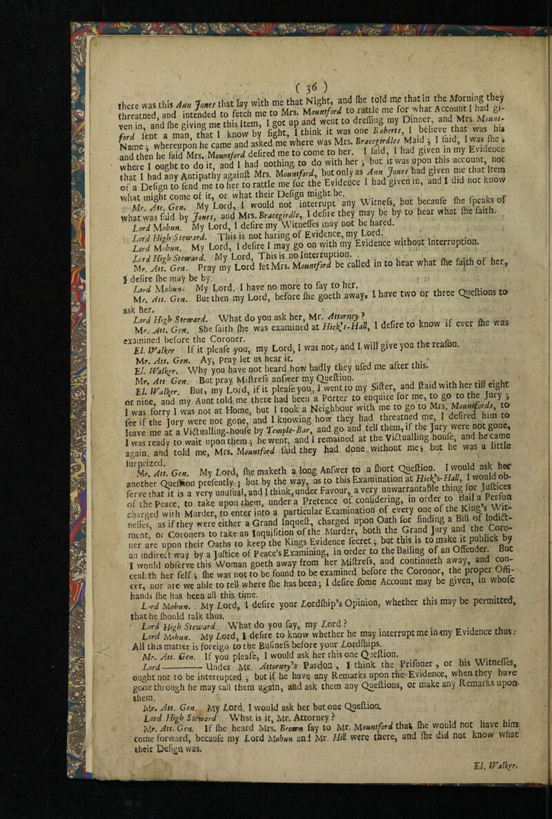 ' ( P ) 5r.;d £ :iH“h“ru.“p £■■,-«»“«»; “-s “'‘.1,““.“; and then he faid^Mrs. Monntford defired me to come to her. I faid, 1 had given in my Evidence where I ought to do it and I had nothing to do with her •, but it was upon this account, not that I haTLv Antipathy againft Mrs. Uountford, but only as Ann Jones had given me that Item or a Defign H me7o her to rattle me for the Evidence 1 had given in, and I did not know \«hat miehc conic of it, or what their Defign might be. _ r n. r • Mr Att Gen My Lord, I would not interrupt any Witnefs, but becaufe (he fpeaksof liid by and Mrs. Br.rrg/r^/r, Hebre they may be by to hear „hat Ihe faith. Lord yiobun. My Lord, I defire my Witnefies may not be hared. I or^ Hbh Steward. This is not haring of Evidence, my Lord. .. . ^ ufd 2hun. My Lord, I defire I may go on with my Evidence without Interruption. T<rA HhJp Steward My Lord, This is.no Interruption. n. r • u r u « Mr. Att. Gen. Pray my Lord let Mrs. Mountford be called in to hear what Ihe fa|th of he , } defire file may be by. S;frt-S ,S:4 »•»■'»“ » ask her. , - % Lord Hnh Steward. What do you ask her, Mr. Attorney ? . Mr. Att. Gen. She faith (he was examined at Hick^s~Hd, 1 defire to know if ever fh examined before the Coroner. . . El.iyalker If it pieafe-you, my Lord, I was not^ and I will give you the reafon. Mr. Att. Gen. Ay, pray let us hear it. , ^ j r El. fValker. Why you have not heard hpw badly they ufed me alter this. Mr Att Gen But prav Miftrefs anfwer my Queftion. -n • u* But, my Lord, if it pleafeyou, 1 wenttpmy or nine and my Aunt told me,there had been a Porter to enquire for me, to go to the Ju y , 1 was forty 1 wls not at Home, but 1 took a Neighbour with me to go to Mrs. to fee if the Tury were not gone, and 1 knowing how they had threatned me, I defired him p leave me at aViaualling-houfe by Temple-Bar, and go and tell them, if the Jury were not gone, was ™adv to wait npoLhem; hewe/t, and’l remained at the Viftualling-houfe, and became again aad toM me/Mrs. faid they had done without mej but he was a little Gen. My Lord, file maketh a long Anfwer to a fliort Qaeffio“- ' ^^toMd o“ another QuelSon prefentlyc; but by the way, as to this Examination at ferve thatit is a very unufual, and 1 think, under Favour, a very '/m lln aKn of the Peace, to take upon them, under a Pretence ot conCdering, in order to Ba la P^on ctiarged with Murder, to enter into a particular Examination of every nefles as if they were either a Grand Inqiieft, charged upon Oath for finding a Bill of Indift- ment, or Coroners to take an Inquifition of the Murder, >>“>’ ‘he Grand ]my and Coro¬ net are upon their Oaths to keep the Kings Evidence leerct; but this is It publick l^y an indireft way by a Juftice of Peace’s Examimng, m order to the Bailing of an Offender. Bm I would obferk this Woman goeth away from her Millrels and continueth con- ccalith her felf i Ihe was not to be found to be examined before the Coronor, the proper Oft cer, nor are we able to tell where Ihe has been; I defite fome Account may be given, in whofe hands Ihe has been all this tj^ne. , . , , ..u- u r^o L >rd Mobnn. My Lord, I defire your Lordlhip’s Opinion, whether this may be permittee!, that he fhould talk thus. ' Lord hibh Stevr'ard. What do you fay, my Lord ? . - .w Lord Mohan. My Lord, I defire to know whether he may interrupt me mciy Evidence thus. AH this matter is foreign to the Bufinefs before your Lordfhips. Ur. An. Gen. If you pleafe, 1 would ask her this one Q'isftion. Lord_Under Mr. Anorney\ Pardon, I think the Prifoner, or his WitneiTes, ought not to be interrupted ^ bucK He have any Remarks upon the- Evidence, when-they have gone through he may call them 3-gain, and ask them any Quellions, or make any Rcmaiks uport- them. Mr. Att. Gen. My Lord, 1 would ask her but one QueRion. Lord High Stervard What is it, Mr. Attorney ? « u u i,- Mr. Att. Gen. If Ihe heard Mrs. Brown fay to Mr. Mountford tha^ would not nave nim. come forward, becaufe my Lord IsiobHn and Mr. Hill were there, and (he did not know wnac ihcit Defi.gn was.