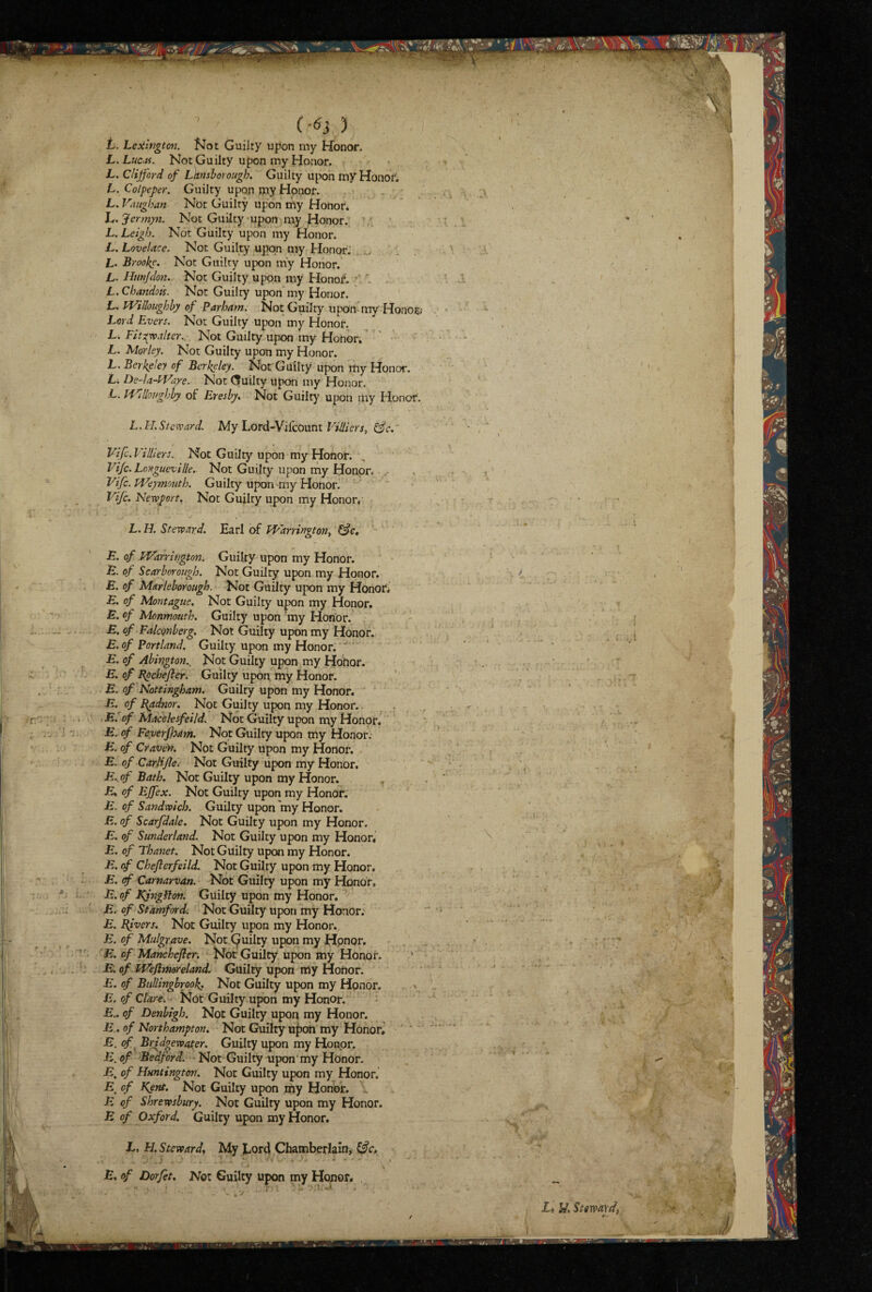 L. Le:ilngton. Not Guilty upon my Honor. L.Lucaf. Not Guilty upon my Honor. L, Clifford of Lkrtshoroiigh, Guilty upon mV Honors L. Colpeper. Guilty upon jpy Honor. L. Vaughan Not Guilty upon my Honor* h.Jermyn. Not Guilty’Upon my Honor. ^ ’ L. Leigh. Not Guilty upon my Honor. L. Lovelace. Not Guilty upon my Honor.’ L. Brooke, Not Guilty upon my Honor.’ L. Hnnjdon... Not Guilty upon my Honor. *'' L. Cban'dots. Not Guilty upon my Honor. L, Willoughby of Parham. Not Guilty upon my Honofc Lord Evers. Not Guilty upon my Honor. L. Fits^xvalter., Not Guilty upon my Honor.' • L. Morley. Not Guilty upon my Honor. JL. Berkeley of Berkeley. Not Guilty upon my Honor. L. De-la-Ware. Not (5uilty upon my Honor. L. f'Villojighby of Eresby, Not Guilty upon my Honor. L. IT,Steward. My Lord-Yikouni Vidicrs, (fc.‘ Vifc. Villiers. Not Guilty upon my Honor. Vijc. Longueville, Not Guilty upon my Honor. Vifc. Weymouth. Guilty upon ^my Honorl Vifc, Newport, Not Guilty upon my Honor.' L. H. Steward, Earl of Warrington^ E, of Warrington. Guilty upon my Honor. E. of Scarborough. Not Guilty upon my Honor. E. of Marleborough. Not Guilty upon my Honor* E, of Montague, Not Guilty upon my Honor. E, of Monmouth. Guilty upon 'my Honor. E. of FalcQnberg. Not Guilty upon my Honor. E. of Portland. Guilty upon my Honor. ' E. of Abington., Not Guilty upon my Hohor. E. of Epchejler. Guilty upon my Honor. E. of Nottingham. Guilty upon my Honor. E. of B^dnor. Not Guilty upon my Honor. . E^of Matceksfeild. Not Guilty upon my Honor* ' E. of Fe;verjham. Not Guilty upon my Honor. E. of Craven. Not Guilty upon my Honor. E. of Carlifte. Not Guilty upon my Honor. E..of Bath. Nor Guilty upon my Honor. , jE» of Effex. Not Guilty upon my Honor. E. of Sandwich. Guilty upon 'my Honor, ii. of Scarfdale. Not Guilty upon my Honor. E. of Sunderland. Not Guilty upon my Honor, E. of Thanet. Not Guilty upon my Honor. E. of Chefterfeild. Not Guilty upon my Honor. E. cf Carnarvon. Not Guilty upon my Honor. E. of Kjngflon. Guilty upon my Honor. jB. of Stamford. Not Guilty upon my Honor. E. l^ivers. Not Guilty upon my Honoi-., E. of Mulgrave. Not (guilty upon my Honor. '‘E. of Manchefter. Not Guilty upon my Honor. ' E of Wefltmreltmd. Guilty upon my Honor. E. of Bttllingbrook. Not Guilty upon my Honor. E. of Clare. - Not Guilty upon my Honor. • E.. of Denbigh. Not Guilty upop my Honor. E., of Northampton, Not Guilty uj)on my Honor^ • E. cf Brfdgewaier. Guilty upon my Honor. E.of Bedford. Not Guilty upon‘my Honor. jB. of Huntington. Not Guilty upon my Honor. £ of Kent. Not Guilty upon my Honor. ^. E of Shrewsbury. Not Guilty upon my Honor. E of Oxford. Guilty upon my Honor. L, H. Steward, My Lord Chamberlain, E, of Dorfet, Noi Guilty upon my Honor, .