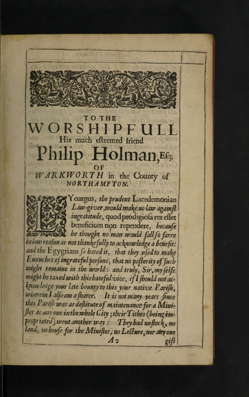 WORSHIPF1 His much efteemed friend Holman OF WARKWORTH in the NORTH AMP TON. of it' YcurguSj the prudent Lacedemonian Law-giver ,mould mafeno lant agarnfl ingratitude, quodprodigiofa res effet beneficium non rependere, becaufe be thought no man mould fallfofarre below reafon as not thankfully to acf\nomledge a benefit: and the Egyptians fo bated it, that they ufedto maf^e Eunuches of ingratefulperfons, that no poflerity of fuch I might remaine in the world', and truly, Sir,myfelfe might be taxed with this hateful vice, iflfhould notac- bpowkdge your late bounty to this your native Parifh, wherein I alfo am afharer. It is not many years fince ' Parifh mas as deflitute of maintenance for a Mini¬ fies as any one in the whole City ■ their f ithes (being im¬ propriated) went another may : They bad noflocf^, no land, nohoufe for the Minifer, no Lecture, nor any one —-__ if