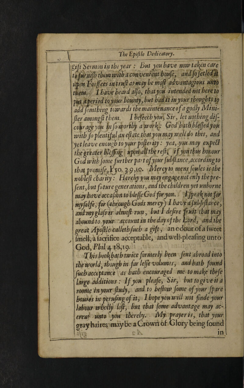 ! ~gtftSe>mm In the year : Bat you have now fallen care yfurnifo them with a convenient houfe, andfojetled'it Mimfocffees mtrufi as may he itipft advantageous unto thefn. I have heard alfo, thatyou intended not hereto I pit aferiod to jour bounty, but had it inyour thoughts to addfemtbing towards the maintenance of a godly Mini-1 tier amongji them. I hcfecchyou, Sir, let nothing dif- cohrage/ou injo worthy a worty God hath blefjedyou with Jo flentijal an eftate thaty ou may well do this, and yet leave enough to your fofierity: yea, you may expel the greater blefug ufonalltherefi, ifyou thus honour God with fome furt her put ofyour ftibfiance,accord ing to that from if-, Fjo. 3 9,10. Mercy to mens Joules is the nobleft charity': Hereby you may engage not only thefre- fent, but future generations, and the children yet unborne may have occafon to blefje God for you. 1 ffeatyiotjor myfelfe, for (through Gods mercy) I have ajubffiance, andmyglafsis almofi run, but I defire fruit that may abound to your account in the day ojthe L ord, and the great Afofile callethfuch a gift, an odour of a (weet fmeii, a facrifice acceptable, andweli-p!eafing unto God, Phil 4.18,19. * ’ /'’'f:' Xhis boofibath twice formerly been fent abroad into the world1 though in far lejfe volumes, and hath found fitch acciftance as hath encouraged me to maty thefe large additions: If you fleafe, Sir, but to give it a room inyour ftudy, and to befiow fome of your ffare bourn in ferufing of it, I bofeyou will not finde your labour wholly lofi, but that fome advantage may ac- crew unto you thereby. My frayeris, that your rayhaire$ maybe a Crown of Glory being found c tv • in -