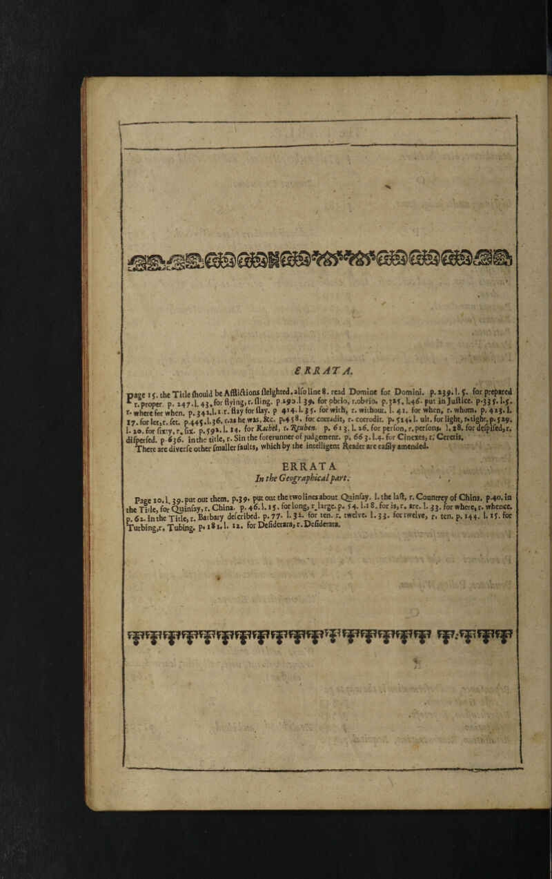 •. t . J *.V. .! .'1 pa»c i<. theTitlefhouldbeAffli&ionsfleighted.alfolineS. read Domine for Domini, p. 139.1.?. forprepared r.^p roper p. i47.1.43.forflying,r.fling. p.ipo.l-3*. for pbrio, r.obvio. P.3IJ, I.46. put injufticc. p*33f.l.J. r* where for when. p. 341.1. «-r. flay for flay, p 4H-1-35* forwith, r. without. 1. 41. for when, r.whom. p. 4*3.1. 17.for let,r.fct. *p.44?.1.3^. f*a*hewas’&c P*4S8* forcorradit, r.corrodit. p. 514; 1. ult. for light, r.tighr.p. 519. 1. i*o. for fixty, r fix. p. ?9»-1. 14. for r* Hfuben, p. 613.1.16. for perfon, r. perfon* 1.18. for defpifed,r. difperfed. d 616. in the title, r. Sin the forerunner of judgement, p. 663.K4.for Cinexes, r.‘Cereris. There are diverfe other fmaller faults, which by the intelligent Reader are ealily amended. SRRATA In the Geographical part. Page 10.1 3 9. put out them, p.39. put out the two lines about Quinfay. 1. the lad, r. Countrey of China. p.4o.in the Tide, for Quinfay, r. China, p. 4^.1. ij. for long, rBUrge.p. 54. Ki8.foris,r. are.l. 33. for where, r. whence. p.6i. in the Title, r.Baibary deferibed. p.77- I-3*» for ten. r. twelve. I.33. for twelve, r, ten. p. *44- l.»f.for Turbing,r. Tubing. p» 18 a# !• xi. for Defiderara, r.Dcfiderata. * .