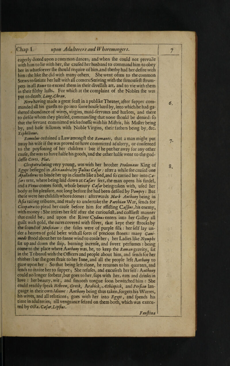 eagerly doted upon a common dancer* and when fhe could not prevaile with him to lie with her, fhe caufed her husband to command him to obey her in whatfoever Hie fhould require of him,and therby had her defire with him: the like fhe did with many others. She went often to the common Stews to fatiate her luft with all comers.-Striving with the famoufeft ftrum- pets in all Rome to exceed them in their divellifh art, and to vie with them in their filthy lulls. For which at the complaint of the Nobles ihe was put to death. Lang.Chron. Nero having made a great feaft in a publike Theater, after fupper com¬ manded all his guefts to go into fomehoufe hard by, into which he had ga¬ thered abundance of wives, virgins, maid-fervants and harlots, and there to defile whom they pleafed, commanding that none fhould be denied; fo that the fervant committed wickednefie with his Miftris, his Mailer being by, and bafe fellowes with Noble Virgins, their fathers being by,&c. Xiphilinus. Romulus ordained a Lawamongll the Romanes, that a man might put away his wife if ihe was proved to have committed adultery, or confented to the poyfoning of her children: but if he put her away for any other caufe, (lie was to have halfe his goods, and the other halfe went to the god- dcffe Ceres. Pint. Cleopatra being very young, was with her brother Ptolom&us King of Egypt befieged in Alexandria: by Julius Cajar: after a while ihe caufed one Apollodorus to binde her up in cloaths like a bed,and fo carried her into Ca- fars tent, where being laid down at Cafars feet, the man opens his fardel, and a Venus comes forth, whofe beauty Csfar being taken with, ufed her body at his pleafure, not long before Ihe had been defiled by Pompey: But theie were her childiih whoredomes: afterwards Mark Anthony being in AJia railing tributes, and ready to undertake the Parthian War, fends for Cleopatra to plead her caufe before him for affifting Cafftus, his enemy, | with money : She attires her felf after the curioufell, and colllieft manner that could be, and upon the River Qydnus enters into her Galley all guilt with gold, the oares covered with filver, that kept their ftroaksby the found of Muficianr .* the failes were of purple filk: her felf lay un¬ der a heaven of gold befet with all forts of precious Hones: many Qani- meds Hood about her to fanne wind to coole her * her Ladies like Nymphs fat up and down the Ihip, burning incenfe, and fweet perfumes : being come to the place where Anthony was, he, to keep the Roman gravity, fat in the Tribunal with the Officers and people about him, and fends for her thither: but fhegoes ftrait to her Inne, and all the people left Anthony to gaze upon her: So that being left alone, he returnes to his quarters, and fends to invite her to fupper * She refufes, and excufeth her felf: Anthony could no longer forbear,but goes to her, fups with her, eats and drinks in love : her beauty, wit, and fmooth tongue foon bewitched him : She could readily fpeak Hebrew, Greeks Arabick, zSEthiopck, and Perfian lan¬ guage in their own Idiome: Anthony being thus taken,forgets his Warres, his wives, and all relations * goes with her into Egypt, and fpends his time in adulteries* till vengeance feized on them both, which was execu¬ ted by oUa. C afar .Lip pus. Faufiina