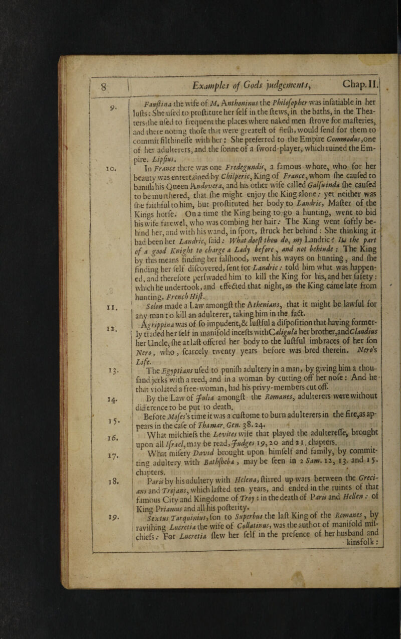 11. 12. 13* 14* 15* 16, *7• 18. ip. Examples of Gods judgements. Chap. II. -A—*—---“ ---  .“  Fauflma the wife of A/* Anthoninus the Phtlofopher was infatiable in her lufts: She ufed to proftitute her felf in the ftews, in the baths, in the Thea¬ ters-,the ufed to frequent the places where naked men ftrove for mafteries, and there noting thofe that were greateft of fiefli, would fend for them to commit filthinefle with her: She preferred to the Empire Commodus,one I of her adulterers, and the fonneof a fword-player, which ruined theEm- ! pire. Lipfius. j In France there was one Fredegundis, a famous whore, who for her i beauty was entertained by Chilperic, King of France, whom (he caufedto banillihis Queen Andovera, and his other wife called Galfuinda (he caufed tobemurthered, that (he might enjoy the King alone.- yet neither was (he faithful to him, but proftituted her body to Landric, Matter of the Kings horfe. On a time the King being to go a hunting, went to bid his wife farewel, who was combing her hair.- The King went foftly be¬ hind her, and with his wand, in fport, ftruck her behind : She thinking it had been her Landric, faid: What doeft thou do, my Landric i Its the part of a good Knight to charge a Lady before, and not behinde : The King by this means finding her fahhood, went his wayes on hunting, and fhe finding her felf difeovered,Tent for Landric; told him what was happen¬ ed, and therefore perfwaded him to kill the King for his, and her fafety: which he undertook, and effected that night, as the King came late from hunting. FrenchHijl. 1 Solon made a Law amongft the Athenians, that it might be lawful for any man t o kill an adulterer, taking him in the faft. Agrippina was of fo impudent,& luftful a difpofition that having former- 1 ly traded her felf in manifold incefts withC4%#/4 her brother,an dClaudius her Uncle, fhe at laft ottered her body to the luftful imbraces of her fon Nero, who, fcarcely twenty years before was bred therein. Nerds Life. The Egyptians ufed to punifla adultery in a man, by giving him a thou- fand jerks with a reed, and in a woman by cutting off her nofe: And he* that violated a free-woman, had his privy-members cutoff. By the Law of fulia amongft the Romanes, adulterers were without difference to be put to death. , Before Mofess time it was a cuftome to burn adulterers in the fire,as ap¬ pears in the cafe of Thamar. Gen. 38.24. What miichiefs the Levites wife that played the adultereffe, brought upon all Ifrael, may be tezd, fudges 19,20 and 21. chapters. What mifery David brought upon himfelf and family, by commit¬ ting adultery with Bathficba , may be feen in 2 Sam* 12, 13. 2nd 1 5* chapters. \ . Vans by his adultery with Helena, ftirred up wars between the Greet- ! ans and Trojans, which lafted ten years, and ended in the ruines of that I famous City and Kingdome of Troy : in the death of Pans and Hellen : ot ! King Priamns and all his pofterity. Sextus Farquintusy fon to Superbus the laft King of the Romanes by I ravifhing Lucretia the wife of Col-latinus, was the author of manifold mll- ! chiefs.- For Lucretia flew her felf in the prefence of her husband and l ' kinsfolk: