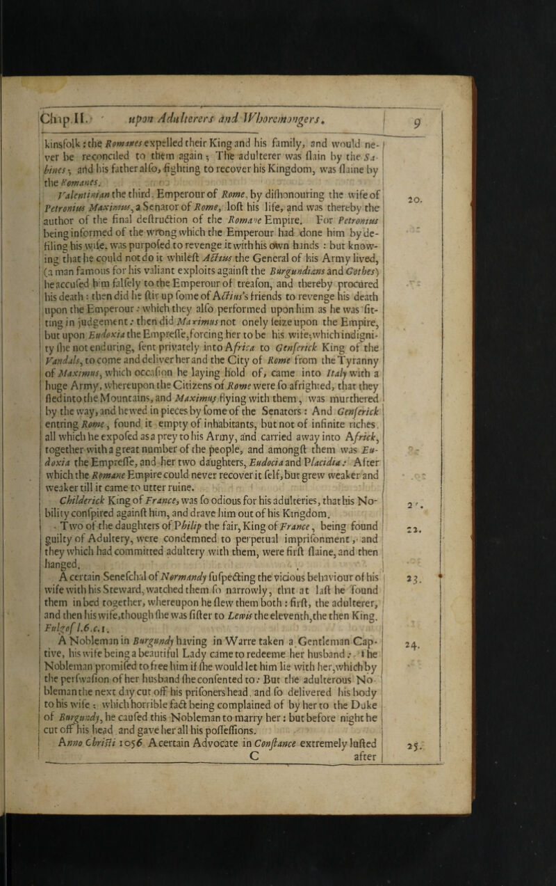 kinsfolk: the Romanes expelled their King and his family, and would ne- j ver be reconciled to them again The adulterer was {lain by the Sa- ! bines • arid his father alfo, fighting to recover his Kingdom, was flaine by : the Romanes. ralentinian the third. Emperour of Rome, by difhonouring the wife of I Tetronitte Maximus, a Senator of Rome, loft his life, and was thereby the | author of tiie final deftruCtion of the Roman Empire. For Petromm \ being informed of the wrong which the Emperour had done him by de¬ filing his wife, was purpofed to revenge it with his own hands : but know¬ ing that he could notdo it whileft A thus the General of his Army lived, | (a man famous for his valiant exploits againft the Burgundians and Gothes) | heaccufed him falfely to the Emperour of treafon, and thereby procured I his death ■: then did he ftir up fome of Affins’s friends to revenge his death upon the Emperour: which they alfo performed upon him as he was fit- 1 ting in judgement.* then did Maximus not onely ieizeupon the Empire, but upon Eudoxia the Emprefte, forcing her to be his wife*, which indigni¬ ty lfie not enduring, fent privately into Afrtca to Genferick King of the Vandals, to come and deliver her and the City of Rome from theTyranny of Maximus, which occafion he laying hold of, came into Italy with a huge Army, Whereupon the Citizens of Rome were fo afrighted, that they fledintothe Mountains, and Maximus hying with them, was murthered by the way, and hewed in pieces by fome of the Senators: And Genjerick entring Rome, found it empty of inhabitants, but not of infinite riches, all which he expofed as a prey to his Army, and carried away into Africk, together with a great number of the people, and amongft them was Eu¬ doxia the Emprefte, and her two daughters, Eudociaand Placidia: After which the Romane Empire could never recover it felf,but grew weaker and weaker till it came to utter ruine. Childerick King of France, was fo odious for his adulteries, that his No- i bilityconfpired againft him, and drave him out of his Kingdom. • T wo of the daughters of Philip the fair, King of France, being found guilty of Adultery, were condemned to perpetual imprifonment, and i they which had committed adultery with them, werefirft flaine, and then hanged. A certain Senefch.il of Normandy fufpedf ing the vicious behaviour of his j wife with his Steward, watched them fo narrowly, that at laft he found ! them in bed together, whereupon he flew them both : firft, the adulterer, j and then his wife,though (lie was fifter to Lewis the eleventh,the then King. I Fulgof 1.6.c. i. A Nobleman in Burgundy having in Warre taken a Gentleman Cap¬ tive, his wife being a beautiful Lady cametoredeeme her husband.- the Nobleman promifed to free him if (he would let him lie with her,which by the perfwafion of her husband fheconfented to: But the adulterous No blemanthe next day cut off his prifonershead, and fo delivered his body to his wife ; which horrible fadf being complained of by her to the Duke of Burgundy, he caufed this Nobleman to marry her: but before night he cut off his head and gave her all his pofteftions. A mo chritti 1056 A certain Advocate in Conftance extremely lulled C after T