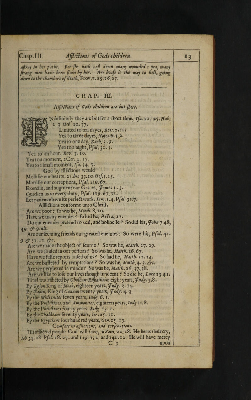 affray in her paths. For fhe hath caft down many wounded : yea, many ftrong men have been (lain by her. Her houfe is the way to hell, going down to the chambers of death, Prov.7.25,2 6,27. CHAP. III. Afflictions of Gods children are but fhort. * Ndefinitely they arc but for a (horttime, lfa. 10. 25. Hah, 2. $.Heb. 10. 37. Limited totendayes, Rev. 2.10. Yea to three dayes, Hofea 6.1,2. Yea to one day, Zach. 3. p. Yea to a night, Pfal. 30. 5. Yea to an hour. Rev. 3. 10. Yea toa moment, 2 Or. 4.17. Yea to a fmall moment, I fa. 54. 7. God by afflictions would Mollifie our hearts, 2Chro.33.io-Hof.$.i5. Mortifie our corruptions, P/4/. up. 67. Exercife, and augment our Graces, tfames 1.3. Quicken us to every duty, P/4/, up. 67,71. Let patience have its perfect work, Tam. 1.4. P/4/. 3 r.7. Afflictions conforme unto Chrift. Are we poor < Co was he, Matth. 8. 20. Have we many enemies < fohad he, A/fo 4. 27. Do our enemies pretend to zeal, and holinefle ? So did his, tfohn 7.48, | 4P. & p. tilt. Are our Teeming friends our greateft enemies i So were his, P/4/. 41. 9 & 55-12‘ &C‘ Are we made the objeCt of fcorne ? So was he, Matth. 27. 29. Are weabufedinourperfons? So was he, Matth.26.67. Have we falfe reports raifed of us ? So had he, Matth. <2.24. Are we buffeted by temptations ? So was he, Matth. 4. 3. &c. Are we perplexed in minde < So was he, Matth. 26.37,3 8. A re we like to lofe our lives though innocent i So did he, Luke 23.41. Ifrael was afflicted by Chufhan'Ri(hathaim eight years, $udg, 3.8. By Eglon King of Moab, eighteen years, fndg. 3. 14. By fabin, King of Canaan twenty years, tfudg. 4. 3. By the Midianites feven years, ludg. 6. 1. By the Vhili(lines, and Ammonites, eighteen years, ludg [ 0.8. By the Phili/lines fourty years. ludg. 13.1. By the Chaldeans feventy years, Ur. 25.11. By the Egyptians four hundred years, Gen. 15.13. Comfort in afflictions, and perfections. His afflicted people God will fave, 2 Sam, 22.28. He hears their cry, Tobi4.28 P/4/. 18. 27. and I2p. 1,2. and 142.12. He will have mercy C 3 upon