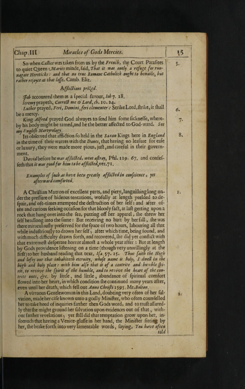 So when Callice was taken from us by the French, the Court Parafites to quiet Queen CM dries minde, faid, That it was onely a refuge for run- nagate Hereticks: and that no trite Romane Catholick ought to bemile, but rather rejoyce at that Ioffe. Camb. Eliz. hfftttfions priced. fob accounted them as a fpecial favour, Iobj. 18. Jeremy prayeth, CorreB me 0 Lord, ch. io. 24. Luther prayed, Feri, Domini feri clementef : Strike Lord,ftrike, it (hall be a mercy. King Alfred prayed God alwayes to fend him fomencknelfe, where¬ by his body might be tamed,and he the better affeded to God-ward. See my Englifh Martyrology. Its obferved thatafflidion fo held in the Saxon Kings here in England in the time of their wanes with the Danes, that having no leafure for eafe or luxury, they were made more pious, juft ,and careful in their govern¬ ment. T)avid before he was affliBed, went aftray, Pfal. 119. 67. and confef- feth that it was good for him to be affliBedgver.j 1. Examples of fuch as have been greatly afflicted in confcience, yet afterward comforted. A Chriftian Matron of excellent parts, and piety, languiffiing long un¬ der the prefture of hideous tentations, wofully at length yeelded tode- fpair, and oft-times attempted the deftrudion of her felf; and after of¬ ten and curious feeking occafion for that bloody fad, at laft getting upon a rock that hung over into the fea, putting off her apparel, (lie threw her felf headlong into the fame: But receiving no hurt by her fall, Ihewas there miraculoufly preferved for thefpace of two hours, labouring all that while induftrioufly to drown her felf •, after which time, being found, and with much difficulty drawn forth, and recovered, (he did yet conflid with thatextremeft defperate horror almoft a whole year after: But at length by Gods providence liftening oil a time (though very unwillingly at the firft)toher husband reading that text, I fa. 57. 15. Thus faith the High and lofty one that inhabiteth eternity, whofe name is holy5 I dwell in the high and holy place: with him alfo that is of a contrite and humble jfi- rit. to revive the fpirit of the humble, and to revive the heart of the con¬ trite ones, crc. by little, and little, abundance of fpiritual comfort flowed into her heart, in which condition (lie continued many years after, even until her death, which fell out Anno Cbrifti 1595. Mr .Bolton. A virtuous Gentlewoman in this Land, doubting very often of her fal- vation, made her cafe known unto a godly Minifter, who often counfelled her to take heed of inquiries farther then Gods word, and to truft aft'ured- ly that ffie might ground her falvation upon evidences out of that, with¬ out farther revelations *, yet ftilldid that temptation grow upon her, in- fomuch that having a Venice*glaffe in her hand, the Minifter fitting by her, (lie brake forth into very lamentable words, faying. Ton have often ibid 5- 6» 8, 1. 2.-